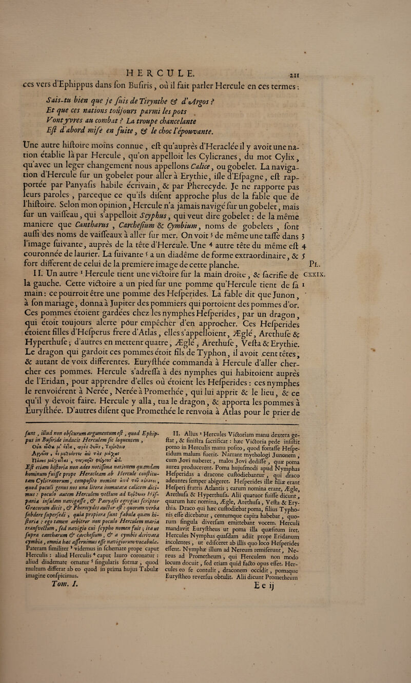 211 ccs vers d Ephippus dans ion Bufiris, où il fait parler Hercule en ces termes S ai s-tu bien que je fuis de Tirynthe & d'aArgos ? Et que ccs nations toujours parmi les pots Vontyvres au combat ? La troupe chancelante Eft d abord mife en fuite 3 & le choc lépouvante. Une autre hiftoire moins connue , eft qu’auprès d’Heracleeil y avoit une na¬ tion établie la par Hercule, qu’on appelloit les Cylicranes, du mot Cylix, quavec un leger changement nous appelions Calice, ou gobelet. La naviga¬ tion d Hercule fur un gobelet pour aller à Erythie, ifle d’Efpagne, eft rap¬ portée par Panyafis habile écrivain, & par Pherecyde. Je ne rapporte pas leurs paroles , parceque ce qu’ils difent approche plus de la fable que de 1 hiftoire. Selon mon opinion, Hercule n’a jamais navigé fur un gobelet, mais fur un vaifteau, qui s’appelloit Scyphus, qui veut dire gobelet : de la même maniéré que Cantharus , Carchefium Sz Cymbium, noms de gobelets , font aufti des noms de vaiffeaux à aller fur mer. On voit 3 de même une taffe dans 3 1 image fuivante, auprès de la tête d’Hercule. Une 4 autre tête du même eft 4 couronnée de laurier. La fuivante f a un diadème de forme extraordinaire, & 5 fort different de celui de la première image de cette planche. Pt. 11. Un autre 1 Hercule tient une viéfoire fur la main droite, 8c facrifîe de cxxix. la gauche. Cette vidoire a un pied fur une pomme qu’Hercuîe tient de fa 1 main: cepourroitêtre une pomme des Hefperides. La fable dit que Junon, ' à fon mariage, donna à Jupiter des pommiers quiportoient des pommes d’or. Ces pommes étoient gardées chez les nymphes Hefperides, par un dragon, qui étoit toujours alerte pôur empêcher d’en approcher. Ces Hefperides étoient filles d’Hefperus frere d’Atlas, elles s’appelloient, Æglé, Arethufe & Hyperthufe; d’autres en mettent quatre, Æglé, Arethufe, Vefta & Erythie. Le dragon qui gardoitces pommes étoit fils de Typhon, il avoit cent têtes, & autant de voix differentes. Euryfthée commanda à Hercule d’aller cher¬ cher ces pommes. Hercule s’adrefta à des nymphes qui habitoient aupre's de l’Eridan, pour apprendre d’elles où étoient les Hefperides : ces nymphes le renvoiérent à Nerée, NeréeàPromethée, qui lui apprit Sc le lieu, & ce qu’il y devoit faire. Hercule y alla, tua le dragon, & apporta les pommes à Euryfthée. D’autres difent que Promethée le renvoia à Atlas pour le prier de funt, illud non obfcurum argumentum eft, quod Ephip- pus in Bufiride inducit Herculem fie laquent cm , Ovk o7<d-& o')la , -jypo? , TiftvStov Af'/iioy y oi [J.i%v6v7i( ài) T0.{ lA&XeK Tliottt (Jüiyovloil y 'TOtyatfiV çtvyovs hi. Eft etiam hiftoria non adeo notifima nationem qunmd.am hominum fuiffe prope Heracleam ab Hercule conftitu- tam Cylicranorum, compofto nomine èrao' ray hCkikos , quod poculi genus nos una litera immutata calicem dici- mus : poculo autem Herculem vefturn ad Hif- pania infulam navigajfe, & Panyafis egrc glus feriptor Gracorum dicit, & Pherecydcs auttor eft : quorum verba fubderc fuperfedi , quia propiora funt fabula qtiam hi¬ ftoria : ego tamen arbitrer non poculo Herculem maria tranfveü:um, fed navigio cui feypho nomenfuit \ itaut fupra cantharum & carchefium, & a cymbis derivata cymbia , omnia hac afferuimus ejfe navigiorumvocabula. Pateram fimiliter * videmus in fehemate prope caput Herculis : aliud Herculis 4 caput lauro coronatur : aliud diademate ornatur * fingularis formæ , quod multum différât ab eo quod in prima hujus Tabula: imagine confpicimus. Tom. L II. Alius1 Hercules Vi&oriam manu dextera ge- ftat, & finiifra facrificat : hæc Vi&oria pede infiftic porno in Herculis manu pofito, quod fortafle Hefpe- ridum malum fuerit. Narrant mythologi Junonem , cum Jovi nuberet, malos Jovi dedilfe , quæ poma aurea producerent. Poma hujufmodi apud Nymphas Hefperidas a dracone cuflodiebantur , qui draco adeuntes femper abigeret. Hefperides illæ filiæ erant Hefperi fratris Atlantis ; earum nomina erant, Ægle, Arethufa & Hyperthufa. Alii quatuor fuiffe dicunt, quarum hæc nomina, Ægle, Arethufa, Vefta & Ery- thia. Draco qui hæc euftodiebat poma, filius Typho- nis elfe dicebatur , centumque capita habebat, quo¬ rum fingula diverfam emittebant vocem. Herculi mandavit Euryftheus ut poma ilia quæfïtum iret. Hercules Nymphas quafdam adiit prope Eridanum incolenres, ut edifeeret ab illis quo loco Hefperides eflent. Nymphæ ilium ad Nereum remiferunt, Ne- reus ad Prometheum , qui Herculem non modo locum docuit, fed etiam quid faéto opus elfec. Her¬ cules eo fe contulit, draconem occidit, pomaque Euryftheo reverfus obtulit. Alii dicunt Prometheum E e ij