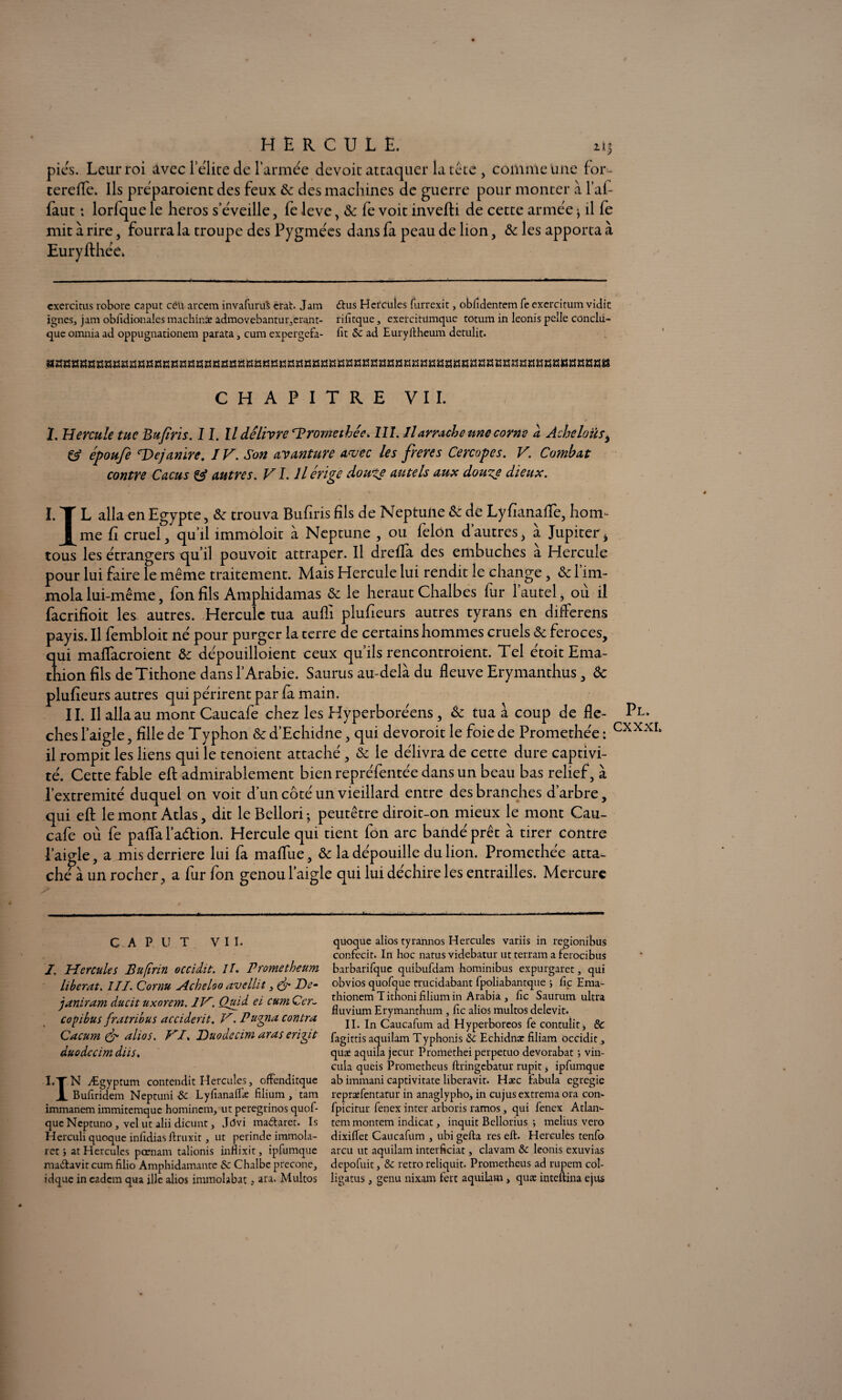 pics. Leur roi Avec l’élite de l’armée devoit attaquer la tête , comme une for- tereffe. Ils préparaient des feux 8c des machines de guerre pour monter à l’af- faut ; lorfque le héros s’éveille, fe levé, 8c fe voit inverti de cette armée * il fe mit à rire, fourra la troupe des Pygmées dans fa peau de lion, 8c les apporta à Euryfthée. cxercitus robore caput edi arCem invafuruS crat. Jara dus Hercules furrexit, obfidentem fe exercitum vidic ignés, jam obfidionales machinïe admovebantur,erant- rifitque, exercitümque rotum in leonis pelle conclu- que omnia ad oppugnationem parata, cura expergefa- Tic 8c ad Euryftheum detulit. CHAPITRE VIL I. Hercule tue Bufiris. I I. Il délivre ‘Promethée. III. Il arrache une corne à Acheloüs* & époufe ‘De/an ire. IV. Son avanture avec les freres Cercopes. V. Combat contre Cacus & autres. VI. Il érige doute autels aux doute dieux. I. L alla en Egypte, 8c trouva Bufiris fils de Neptune 8c de Lyfianafïè, hom- J[me fi cruel, qu’il immoloit à Neptune , ou félon d’autres, à Jupiter* tous les étrangers qu’il pouvoit attraper. Il drefla des embûches a Hercule pour lui faire le même traitement. Mais Hercule lui rendit le change, 8c 1 im¬ mola lui-même, fon fils Amphidamas 8c le héraut Chalbes fur l’autel, où il facrifioit les autres. Hercule tua aufli plufieurs autres tyrans en difterens payis. Il fembloit né pour purger la terre de certains hommes cruels & feroces, qui maflacroient 8c dépouilloient ceux qu’ils rencontraient. Tel étoitEma- thion fils de Tithone dans l’Arabie. Sauras au-delà du fleuve Erymanthus, 8c plufieurs autres qui périrent par fa main. II. Il alla au mont Caucafe chez les Hyperboréens , 8c tua â coup de fle- Po¬ ches l’aigle, fille de Typhon &d’Echidne, qui devoroitle foie de Promethée: Cxxxr‘ il rompit les liens qui le tenoient attaché , & le délivra de cette dure captivi¬ té. Cette fable eft admirablement bien repréfentée dans un beau bas relief, à l’extremité duquel on voit d’un côté un vieillard entre des branches d’arbre, qui eft le mont Atlas, dit le Bellori-, peutêtre diroit-on mieux le mont Cau¬ cafe où fe paffa l’adion. Hercule qui tient fon arc bandé prêt à tirer contre l’aigle, a mis derrière lui fa martùe, & la dépouille du lion. Promethée atta¬ che à un rocher, a fur fon genou l’aigle qui lui déchire les entrailles. Mercure CAPUT VII. I, Hercules Bufinn occidit. II. Prometheum libérât. III. Cornu Acheloo avellit, & De- janiram ducit uxorem. IV. Quid ei cum Cer- copibus fratribus acciderit. V. Pugna contra Cacum & ahos. VI. Duodecim aras crigit duodccim diis. I.TN Ægyptum contendit Hercules, offenditque JL Bufiridem Neptuni 8c Lyfianaflæ filium , tam immanem immitemque homincm, ut peregrinos quof- que Neptuno , vcl ut alii dicunt, Jdvi madaret. Is Herculi quoque infidias ftruxit, ut perinde immola- rec > at Hercules pœnana talionis inflixit, ipfumque madavit cum filio Amphidamante 8c Chalbe precone, idque in eadem qua ille alios immolabat, ara. Multos quoque alios tyrannos Hercules variis in regionibus confecit. In hoc natus videbatur ut terram a ferocibus barbarirque quibufdam hominibus expurgaret, qui obvios quofque trucidabant fpoliabantque ; fie Ema- thionem T ithoni filium in Arabia , fie Saurunx ultra fluvium Erymanthum , fie alios multos delevit. II. In Caucafum ad Hyperboreos fe contulitj 8c fagittis aquilam Typhonis 8c Echidnæ filiam occidit, quæ aquila jecur Promethei perpetuo devorabat ) vin- cula queis Prometheus ftringebatur rupit > ipfumque ab immani captivitate liberavit. Hæc fabula egregie repræfentatur in anaglypho, in cujus extrema ora corn fpicitur fenex inter arboris ramos, qui fenex Atlan- tem montem indicat, inquit Bellorius •, melius vero dixiflet Caucafum , ubi gefta res eft. Hercules tenfo areu ut aquilam interficiat, clavam 8c leonis exuvias depofuit, 8c rétro reliquit. Prometheus ad rupem col- ligatus, genu nixam fert aquilam , quæ inteftina ejus