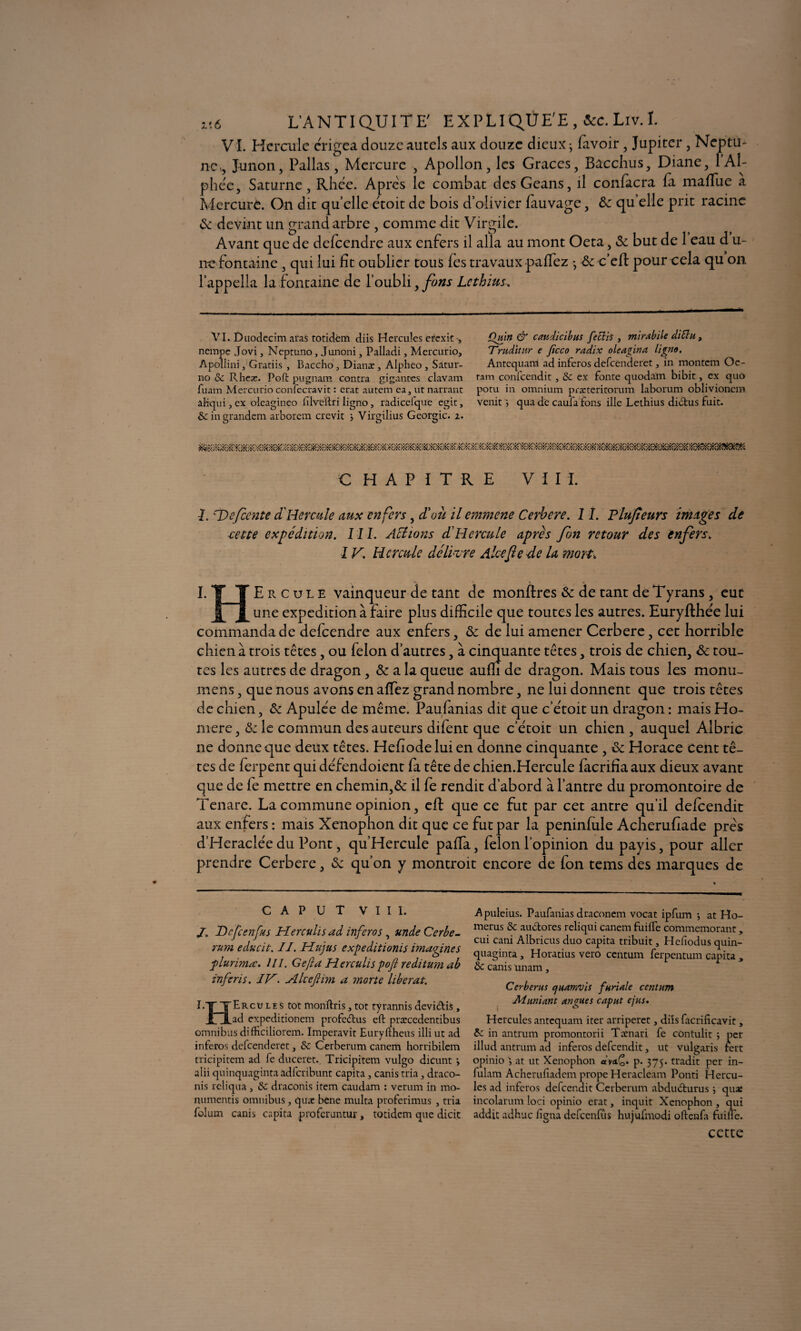 VL Hercule e'rigea douze autels aux douze dieux ; favoir, Jupiter, Neptu¬ ne-, , Junon, Pallas, Mercure , Apollon, les Grâces, Bacchus, Diane, 1A1- phe'e, Saturne, Rhêc. Apres le combat desGeans, il confiera fa mafTue a Mercure. On dit quelle étoit de bois d’olivier fiuvage, &z quelle prit racine & devint un grand arbre , comme dit Virgile. Avant que de defeendre aux enfers il alla au mont Oeta, & but de 1 eau d u- nc fontaine, qui lui fît oublier tous fes travaux paflez -, & c’efl: pour cela qu on l’appella la fontaine de l’oubli, fons Lcthius, VI. Ûuodecim .iras totidém diis Hercules erexit , nempe Jovi, Ncptuno, Junoni, Palladi, Mercurio, Apollini, Gratiis , Baccho, Dianæ, Alpheo, Satur- no & Rheje. Poft pugnam contra gigantes clavam fuam Mercurio confccravit : crat autem ea, ut narrant aliqui j ex oleagineo ftlveftri ligno, radicefque egit, & in grandem arborcm crevit j Virgilius Géorgie, i. Qmn & caudicibus feclis } mirabile diSlu, Truditur e ficco radix oie agir? a ligno. Antcquam ad inferos defeenderet, in montem Oc- tam confcendit , 5e ex fonte quodain bibit, ex quo potu in omnium præteritorum laborum oblivioncm venit ; qua de caufa fons ille Lethius dibtus fuit. CHAPITRE VIII. I. T>cfiente a Hercule aux enfers, d'où il einmene Cerbere. I î. Plufeurs images de cette expédition. III. Actions dHercule apres fin retour des enfers. IV. Hercule délier e Alcefie de la mort. I. TT Ercule vainqueur de tant de monflres & de tant de Tyrans, eut J[~jL une expédition à faire plus difficile que toutes les autres. Euryfthée lui commanda de defeendre aux enfers, & de lui amener Cerbere, cet horrible chien à trois têtes, ou félon d’autres, à cinquante têtes, trois de chien, ôc tou¬ tes les autres de dragon, & a la queue aufîi de dragon. Mais tous les monu- mens, que nous avons en allez grand nombre, ne lui donnent que trois têtes de chien, & Apule'e de même. Paufanias dit que c’e'toit un dragon : mais Ho¬ mère , & le commun des auteurs difent que c’e'toit un chien , auquel Albric ne donne que deux têtes. Hefiodeluien donne cinquante , & Horace cent tê¬ tes de ferpent qui de'fendoient fa tête de chien.Hercule facrifîa aux dieux avant que de fe mettre en chemin,& il fe rendit d’abord à l’antre du promontoire de Tenare. La commune opinion, eft que ce fut par cet antre qu’il defeendit aux enfers : mais Xenophon dit que ce fut par la peninfule Acherufiade près d’Heraclée du Pont, qu’Hercule pafïa, félon l’opinion du payis, pour aller prendre Cerbere, Sc qu’on y montroit encore de fon tems des marques de c A P u T VIII. J. Dcfcenfus Herculis ad inferos, unde Cerbe¬ rum educit. II. Hujus expeditionis imagines plurimæ. III. Gefta Herculispojl reditum ab inferis. IV. Akefiim a ?norte libérât. E~jT ~¥~Ercu le s tôt monftris, tôt tyrannis devi&is, 1 ft ad expeditionem profeîtus eft præccdentibus omnibus difficiliorem. Imperavit Euryftheus illi ut ad inferos defeenderet, & Cerberum canem horribilem tricipitem ad fe duceret., Tricipitem vulgo dicunt \ alii quinquaginta adfcribunt capita, canis tria, draco- nis reliqua , & draconis item caudam : verum in mo- numentis omnibus, quae bene multa proferimus , tria folum canis capita proferuntur, totidem que dicit Apuleius. Paufanias draconem vocat ipfum -, at Ho- merus & aubtores reliqui canem fuifte commémorant, cui cani Albricus duo capita tribuit, Hefiodus quin¬ quaginta , Horatius vero centum ferpentum capita , 6c canis imam, Cerberus quamvis furiale centum Aluniant un gués cap ut ejus. Hercules antequam iter arriperet, diis facrificavit, bc in antrum promontorii Tænari fe contulit ; per illud antrum ad inferos defeendit, ut vulgaris fert opinio at ut Xenophon «yci£* p. 375. tradit per in- fulam Acheruftadem prope Heracleam Ponti Hercu- les ad inferos defeendit Cerberum abdubturus ; quae incolarum loci opinio erat, inquit Xenophon , qui addit adhuc ligna defeenfûs hujufmodi oftenfa fuifte. cette