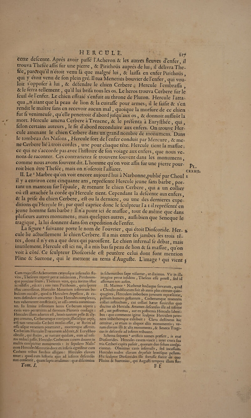 H E R C U L È. 217 cétte defcente. Apres avoir pafîe l’Achcron 8c les autres fleuves d enfer, il trouva Thefee aflis fur une pierre , 8c Pirithoiis auprès de lui ; il délivra The- fee j parc?equ il n étoit venula que maigre lui, 8c laifla en enfer Pin tho iis , qui y étoit venu de Ion plein gré. Il tua Menetiüs bouvier de l’enfer, qui vou- loit s’oppofer à lui , & défendre le chien Cerbere * Hercule l’embraffa , ôc le ferra tellement, qu il lui brifa tous les os. Le héros trouva Cerbere fur le ieuil de l’enfer. Le chien effraie' s’enfuit au throne de Pluton. Hercule l’atta¬ qua „n aiant que la peau de lion 8c la cuiraffe pour armes j il le fàifit 8c s’en rendit le maître fans en recevoir aucun mal, quoique la morfure de ce chien fut fi venimeufe, qu elle penetroit d abord jufqu aux os, 8c donnoit auflitôt la mort. Heicule amena Cerbere aTrczcnc, 8c le prefenta a Eüryfthée, qui y félon certains auteuis, le fit d abord reconduire aux enfers. On trouve Her¬ cule amenant le chien Cerbere dans un grand nombre de monumens. Dans le tombeau des Nafons, Hercule fort de l’enfer conduit par Mercure, 8c me¬ né Cerbere lié à trois cordes, une pour chaque tête. Hercule tient la maffue ; ce qui ne s accorde pas avec l’hiftoire de Ion voiage aux enfers, que nous ve¬ nons de raconter. Ces contrarietez fe trouvent fouvent dans les monumens comme nous avons fouvent dit. L’homme qu’on voit aflis fur une pierre pour- roit bien être Thefée j mais on n’oferoit l’affurer. II. Le 1 Marbre qu’on voit encore aujourd’hui à Narbonne,publié par Choul il y a environ cent cinquante ans, repréfente Hercule jeune fans barbe, por¬ tant un manteau fur l’épaule, 8c menant le chien Cerbere, qui a un collier où eft attachée la corde qu’Hercule tient. Cependant la defeente aux enfers 8c la prife du chien Cerbere, eft ou la derniere, ou une des dernieres expé¬ ditions qu’Hercule ht - par quel caprice donc le fculpteur l’a t-il repréfenté en jeune homme fans barbe ? Il n’a point ici de maffue, tout de même que dans plufieurs autres monumens ; mais quelques autres, aufli bien que Seneque le tragique, la lui donnent dans Ton expédition de l’enfer. La figure * fuivante porte le nom de l’ouvrier, qui étoit Diofcoride. Her- 2 cule lie aétuellement le chien Cerbere. Il a mis entre fes jambes fe s trois tê¬ tes , dont il n’y en a que deux qui paroiffent. Le chien infernal fe débat, mais inutilement. Hercule eft ici nu, il a mis bas fapeau de lion 8c fa maffue, qu’on voit à côté. Ce fculpteur Diofcoride eft peutêtre celui dont font mention Pline 8c Suetone, qui le mettent au terris d’Augufte. L’image 3 qui vient $ Pl. cxxxiu Cum trajecilfetAcherontem catterofque infernales flu¬ vios , Thefeum reperit petræ infldentem Pirithoum- que proxime fitum * Theleum vero, quia invitus iflaïc acceffiftet , eduxit ; non item Pirithoum , quia fponte iftuc conceflerat. Hercules Menetium inferorum bu- bulcum occidit, quod is Hercuîem depellere, & ca- nem defendere conaretur : hune Hercules complexus, tam vehementer conftrinxit, ut offa omnia comminuc- ret. In limine inferorum héros Cerberum reperit •> canis vero perterritus ad thronum Plutonis confugit : Hercules ilium adortus eft, leonis tantum pelle & cly- peo armatus, Cerberumque corripuit,illæfufque cepit, etfl tam venenofus Cerberi môrfus effet , ut ftatim ad offa ufque venenum penetraret, mortemque afferret. Cerberum HcrculesTrœzenem adduxit,&: Euryftheo obtulit, qui ftatim , ut narrant quidam, eum ad infe- ros rcduci juflit. Hercules Cerberum canem ducens in multis confpicitur monumentis : in fepulcro Nafo- num HerculesMercurio duce ex inferis egreditur cum Cerbero tribus funibus alligato : Hercules clavam tenet j quod cum hiftoria ejus ad inferos defeenfûs non confentit, quamfupra attulimus : quæ diferimina Tam. I, in fehematibus fæpe vifuntur, ut diximus. Vir in ilia imagine petræ inhdens , Thefeus efte poteft 3 fed id afinrmarc non auflm. II. Marmor 1 Narbonæ hodieque fervatum, quod a Chou.Iio publicatum fuit ab annis plus centum quin- quaginta, Hercuîem imberbem juvenem repræfentat, pallium humero geftantem , Cerberumque tenentem collari inftrudum, cui collari hæret funiculus quo ducitur ab Hercule. Attamen defeenfus ille ad inferos eft , aut poftremus, aut ex poftremis Herculis labori- bus • quo commento igitur Iculptor Hercuîem juve- nem imberbemque exhibuit ? Clava deftitutus hic cernitur , ut etiam in aliquot aliis monumentis j ve- rum clavam illi & alia monumenta, & Seneca Tragi- cus in defeenfu ad inferos tribuunt. Schéma fequens2 artificis nôme'n prrtfert, is erat Diofcorides. Hercules canem vincit inter crurafua tria Cerberi capita pofuit, quorum duo folum confpi-- ciuntur. Obnititur canis infernalis, fed incaffum^ Hercules nudus clavam depofuit leonifque pellem- Hic fculptor Diofcorides ille fortafle fuerit de quo Plinius & Suetonius, qui Augufti tempore ilium flo-