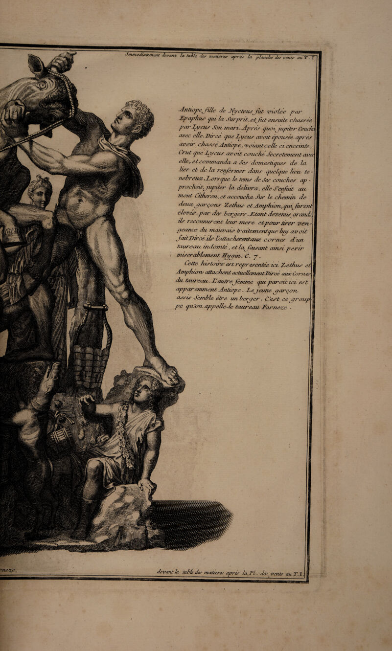 -Aritiopepille île jVyeteusft.it anales par Hpaphus pu lu Suiyrrit .etpit ensuite chassee pa/'Li/cus Soir mari .Apjes cjum jupiter Caueh avec elle. Uirce cpie Zcycus avait épousée après aveu' chasse Antiape, <v criant celle ci enceinte, L r lit pie 2a/eus avait couche Secrètement avei elle, et commanda a Ses damestuj lies de la lier et de la renfermer dans cjuelpie lieu te nehveuec .Lorsque le terne de Ses couches ap • prêchait,jupiter la. délivra, elle S'enfdt au mont Citherou, et accoucha Siu ' le chemin de denoc jarçons Zethas et Amphian, pii^ fur en A elevés - par des b erp ers. JLtant devenus arands^ ils j econnurent leur mere etpour tirer ven aeanee du mauvais traitementpie ha/ avait JaitJDircéils Cattaclièrentazitc cornes d'un taureau indomte, et bp tcusant ainsi périr miseraMementJfyqm. C. y. Cette histoire est représentée icv Zethus et Amphzoïv attachent actuellementVirce auoc Cornes, du taw~eeuc. Il autreftenime cjui paraiticv est ^ apparemment Antiape . Sejeune p arçon assis SemMe ét/'e un besper. C 'est ce araup pe yiCoiL appelle-le tau/'eau Far/ieze . *n&ZA, - - - -_- S vaut la table des matures apres laSl. des vents au T. I.|