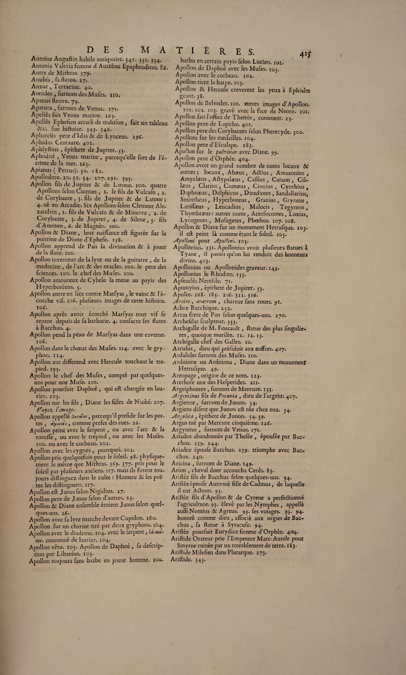 Antoine Auguftin habile antiquaire. 341. 331. 354. Antonia Valeria femme d’Aurelius Epaphroditus. Stf. Antre de Mithras. 379. Anubis, fa ftatue. 17. Anxur, Terracine. 40. Aonides , furnom des Mufes. no. Apanus fleuve. 79. Apatura , lufnom de Venus. 171. Apeliès fait Venus marine. 16$. Apcllcs Epheficn acculé de trahifon , fait un tableau &c. fon hiftoire. 345. 345. Aphareiis pere d’Idas & de Lynceus. 196. Aphidas Centaure. 401. Aphlyftius , épithete de Jupiter. 53. Aphodité , Venus marine, parcequ’elle fort de le- cume de la mer. 165. Apianus ( Petrus). 50. j 82. Apollodore. 20.31. 54. 107. 291. 39^. Apollon fils de Jupiter & de Latone. 100. quatre Apollons félon Cicéron , 1. le fils de Vulcain , 2. de Corybante , 3. fils de Jupiter & de L atone 5 4. né en Arcadie. Six Apollons félon Clement Ale. xandrin, 1. fils de Vulcain & de Minerve , 2. de Corybante, 3. de Jupiter, 4. de Silene, 5. fils d’Ammon, 6. de Magnés. 100. Apollon & Diane, leur naiffance efl: figurée fur la poitrine de Diane d’Ephefe. 158. Apollon apprend de Pan la divination & à jouer de la flûte. 101. Apollon inventeur de la lyre ou de la guitarre , de la medecine , de l’arc & des oracles. 100. le pere des fciences. 100. le chef des Mufes. 100. Apollon amoureux de C.ybele la mene au payis des Hyperboréens. 5. Apollon entre en liçe contre Marfyas, le vainc & l’é¬ corche vif. 106. plufieurs images de cette hifloire. 106. Apollon après avoir écorché Marfyas tout vif fe repent depuis de fa barbarie. 4. confacre fes flûtes à Bacchus. 4. Apollon pend la peau de Marfyas dans une caverne. 106. Apollon dans le chœur des Mufes. 114. avec le gry- phon. 114. Apollon eut différend avec Hercule touchant le tré¬ pied. 195. Apollon le chef des Mufes, compté par quelques- uns pour une Mule. 110. Apollon pourfuit Daphné , qui efl: changée en lau¬ rier. 105. Apollon tue les fils, Diane les filles de Niobé. 107. Voyez, l'image. Apollon appellé dwaîw, pareequil prefide fur les por¬ tes , àyutiVi, comme préfet des rues. 16. Apollon peint avec le ferpent, ou avec l’arc & la trouffe, ou avec le trepied , ou avec les Mufes. 100. ou avec le corbeau. 102. Apollon avec les cygnes, pourquoi. 102. Apollon pris quelquefois pour le loleil. 98. phyfique- ment le même que Mithras. 369. 377* pris pour le foleil par plufieurs anciens. 117. mais ils furent tou¬ jours diftinguez dans le culte : Homere &c les poë tes les diftinguent. 117. Apollon efl: Janus félon Nigidius. 27. Apollon pere de Janus félon d autres. 25. Apollon ôc Diane enfemble étoient Janus félon quel¬ ques-uns. 2 6. Apollon avec fa lyre marche devant Cupidon. 180. Apollon fur un chariot tiré par deux gryphons. 104. Apollon avec le diadème. 104. avec le ierpent, la-me- ime. couronné de laurier. 104. Apollon vêtu. 105. Apollon de Daphné , fa deferip- tion par Libanius. 103. Apollon toujours fans barbe en jeune homme. 100. Tl E R ES. 41J barbu en certain payis félon Lucien, ior. Apollon de Daphné avec les Mufes. 103. Apollon avec le corbeau. 102. Apollon tient la harpe. 103. Apollon & Hercule creverent les yeux à Ephialte géant. 38. Apollon de Belvcder. 101. autres images d’Apollon. 101. 102. 103. gravé avec la face de Neorn. 101. Apollon fait 1 office de Thémis, comment. 23. Apollon pere de Lapithc. 401. Apollon pere des Corybantes lèlon Pherecyde. 300. Apollons fur les médaillés. 104. Apollon pere d’Efculape. 283. Apollon fur le pulvinar avec Diane. 99. Apollon pere d’Orphée. 404. Apollon avoit un grand nombre de noms locaux &C autres i locaux , Abæus, ACtius, Amazonius , Amyclæus, Aftypalaeus, Caflius , Cataon , Cil- læus , Clarius, Cumæus, Cinnius , Cynthius, Daphnæus, Delphicus, Diradiotes, Sandaliarius, Smintheus, Hyperboreus, Granius, Gryneus, Lariflæus , Leucadius, Maloeis, Tegyreus, Tliymbræus: autres noms, Acerfocomes, Loxias, Lycogenes, Mufagetes, Phœbus. 107.108. Apollon & Diane fur un monument Hetrufque. 105. il efl: peint là comme étant le foleil. 105. Apolloni pour Apollini. 105. Apollonius. 231. Apollonius avoit plufieurs ftatucs à Tyane , il paroit qu’on lui rendoit des honneurs divins. 403. Apollonius ou Apoîlonides graveur. 149. Apollonius le Rhodien. 153. Apfeudès Mereïde. 71. Apomyius, épithete de Jupiter. 53. Apulée. 168. 185. 216. 311. 316. Araire , aratmm , charrue fans roues. 9t. Arbre Bacchique. 252. Areas frere de Pan félon quelques-uns. 270. Archefilas fculpteur. 333. Archigalle de M. Foucault, ftatue des plus fingulie- res, quoique mutilée. 11. 12.13. Archigalle chef des Galles. 10. Arculus, dieu qui préfidoit aux coffres. 407. Ardalides furnom des Mufes. 110. Arduinne ou Ardoinna , Diane dans un monument Hetrufque. 49. Aréopage , origine de ce nom. 123. Arethufe une des Hefperides. 211. Argeiphontes, furnom de Mercure. 133. Argent inus fils de Pecunia , dieu de l’argent» 407. Argienne, furnom de Junon. 54. Argiens difent que Junon efl: née chez eux. 54. Arxolica , épithete de Junon. 54.59. Argus tué par Mercure cinquième. 116. Argynnus, furnom de Venus. 171. Ariadne abandonnée par Thefée , époufée par Bac¬ chus. 239. 244. Ariadne époufe Bacchus. 239. triomphe avec Bacr chus. 240. Aricina , furnom de Diane. 149. Arion , cheval dont accoucha Cerès. 83. Ariftée fils de Bacchus félon quelques-uns. 94. Ariflée époufe Autouoê fille de Cadmus, de laquelle il eut Aéteon. 93. Ariflée fils d’Apollon & de Cyrene a perfectionné l’agriculture. 93. élevé par les Nymphes, appellé aufli Nomius & Agreus. 93. fes voiages. 93. 94. honoré comme dieu , affocié aux orgies de Bac¬ chus , fa ftatue à Syracufe. 94. Ariflée pourfuit Eurydice femme d’Orphée. 404. Ariftide Orateur prie l’Empereur Marc-Aurele pour Smyrne ruinée par un tremblement de terre. 183. Ariftide Milefien dans Plutarque. 273. Ariftide. 345.