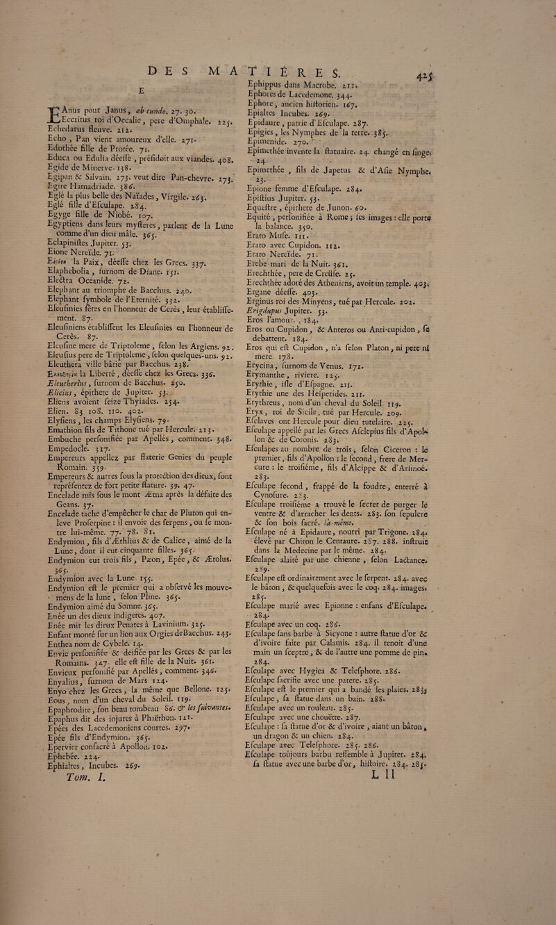 DES M A E EAnus pour Janus, tib eundo. 27. 30. Eccritus roi ci’Occalie, pere d’Omphale. 225. Echedarus fleuve. 212. Echo , Pan vient amoureux d’elle. 271- Edothée fille de Protée. 71. Educa ou Edulia déefle , préfidoit aux viandes. 408. Egide de Minerve. 138. Egipan 6c Silvain. 273. veut dire Pan-chevre. 273. Egire Hamadriade. 386. Eglé la plus belle des Naïades, Virgile. 16i. Eglé fille d’Efculape. 284. Egyge fille de Niobé. 107. Egyptiens dans leurs myfteres, parlent de la Lune comme d’un dieu mâle. 3^3. Eclapiniftes Jupiter. 33. Eione Nereïde. 71. Ehiw la Paix, déefle chez les Grecs. 337. Eiaphcbolia , lurnom de Diane. 151. E ledit a Oceanide. 72. Eléphant au triomphe de Bacchus. 240. Eléphant fymbole de l’Eternité. 332. Eleufinies têtes en l’honneur de Ccrès, leur établiflc- ment. 87. Eleufiniens établiflent les Eleufinies en l’honneur de Ccrès. 87. Eleufine mere de Triptoleme , félon les Argiens. 92. Eleufius pere de Triptoleme , félon quelques-uns. 52. Elcuthera ville bâtie par Bacchus. 238. i« la Liberté , dcefl’e chez les Grecs. 336'. Eleutberhts, furnom de Bacchus. 250. Eliclus, épithete de Jupiter. 53. Elicns a voient feize Thyiades. 254. Elien. 83 10S. no. 402. Elyfiens , les champs Elyfiens. 79. Emathion fils de Tithone tué par Hercule. 213. Embûche perfonifiée par Apellés, comment. 348. Empedocle. 317. Empereurs appeliez par flaterie Génies du peuple Romain. 339- Empereurs & autres fous la protection des dieux, font repréfentez de fort petite ftature. 39. 47. Encelade mis fous le mont Ætna après la défaite des Geans. 37. Encelade tache d’empêcher le char de Pluton qui en¬ levé Proferpine : il envoie des ferpens, ou fe mon¬ tre lui-même. 77. 78. 81. Endymion , fils d’Æthlius 6c de Calice , aimé de la Lune, dont il eut cinquante filles. 3^5. Endymion eut trois fils, Pa:on, Epée, 6c Ætolus. 365. Endymion avec la Lune 155. Endymion eft le premier qui a obfervé les mouve- ■ mens de la lune , félon Pline. 365. Endymion aimé du Somne. 3 <33. Enée un des dieux indigetes. 407. Enée mit les dieux Penates à Lavinium. 523. Enfant monté fur un lion aux Orgies deBacchus. 24.3. Enthea nom de Cybele. 14. Envie perfonifiée 6c deifiée par les Grecs & par les Romains. 347- elle eft fille de la Nuit. 361. Envieux perfonifié par Apellés, comment. 346. Enyalius, furnom de Mars 124^ Enyo chez les Grecs, la même que Bellone. 125. Eous j nom d un cheval du Soleil. 119. Epaphrodite, fon beau tombeau S6. & les [rivantes» Epaphus dit des injures à Phaethon. 12.1- Epées des Lacédémoniens courtes. 297» Epée fils d’Endymion. 365. Epervier confacrc à Apollon. 102. Ephebée. 224. Ephialtes, Incubes. 269. Tom. 1. T I È R E S. 4i; Ephippus dans Microbe. 211* Ephorcsde Lacédémone. 344. Ephore, ancien hiltorien. 187. Epialtes Incubes. 269. Epidaure, patrie d’Efculape. 287. Epigies, les Nymphes de la terre. 383. Epimenide. 270. Epimethée invente la ftatuaire. 24. changé en fingev 24. ^ Epimethée , fils de Japetus & d’Afic Nymphe. *3- Epione femme d’Efculape. 284* Epiftius Jupiter. 53. Equeftre , épithete de Junon. 60. Equité , perfonifiée à Rome 3 les images : elle port© la balance. 350. Erato Mule. 111. Erato avec Cupidon. 112. Erato Nereïde. 71. Erebe mari de la Nuit. 361. Erechthée, pere de Creüfe. 23. Erechthée adoré des Athéniens, avoitun temple. 403. Ergane déeffe. 403. Erginus roi des Minyens, tué pat Hercule. 202. ErigdHpus Jupiter. 33. Eros l’amour. ,184. Eros ou Cupidon , 6c Anteros ou Anti-cupidon , fe débattent. 184. Eros qui eft Cupidon , n’a félon Platon, ni pere ni mere. 178. Erycina, furnom de Venus. 171. Erymanthe, riviere. 123. Erythie, ifle d’Efpagne. zir. Erythie une des Héiperides. 2ir. Erythreus , nom d’un cheval du Soleil 119. Eryx, roi de Sicile, tué par Hercule. 209. Enclaves ont Hercule pour dieu tutelaire. 223. El eu lape appellé par les Grecs Afclcpius fils d’ApoN Ion & de Coronis. 283. Efculapes au nombre dé trois, félon Cicéron : le premier, fils d’Apollon : le fécond , frere de Mer¬ cure : le troifiéme, fils d’Alcippe 6c d’Arlinoé. 283. Efculape fécond , frappé de la foudre, enterré à Cynofure. 2S3. Efculape troifiéme a trouvé le fecret de purger lé ventre 6c d’arracher les dents. 283. fon fepulcre 6c fon bois facré. la même. Efculape né à Epidaure, nourri parTrigone. 284. élevé par Chiron le Centaure. 2S7. 288. inftruic dans la Médecine par le même. 284. Efculape alaité par une chienne , félon Ladtance* 289. Efculape eft ordinairement avec le ferpent. 284. avec le bâton, 6cquelquefois avec le coq. 284. images* 283. Efculape marié avec Epionne : enfans d’Efculape. 2 S 4* Efculape avec un coq. 288. Efculape fans barbe à Sicyone : autre ftatue d’or 6c d’ivoire faite par Calamis. 284. il tenoit d’uné main un feeptre, 6c de l’autre une pomme de pin. 284. Efculape avec Hygieâ 6c Telefphore. 286. Efculape facrifie avec une patere. 283. Efculape eft le premier qui a bandé les plaies. 283* Efculape, fa ftatue dans un bain. 288* Efculape avec un rouleau. 283. Efculape avec une chouette. 287. Efculape : fa ftatue d’or 6c d’ivoire , aiant un bâton * un dragon 6c un chien. 284. Efculape avec Telefphore. 285. 288. Efculape toujours barbu refiemble à Jupiter. 284. fa ftatue avec une barbe d’or, hiftoirc. 284. 28 ?» L 11