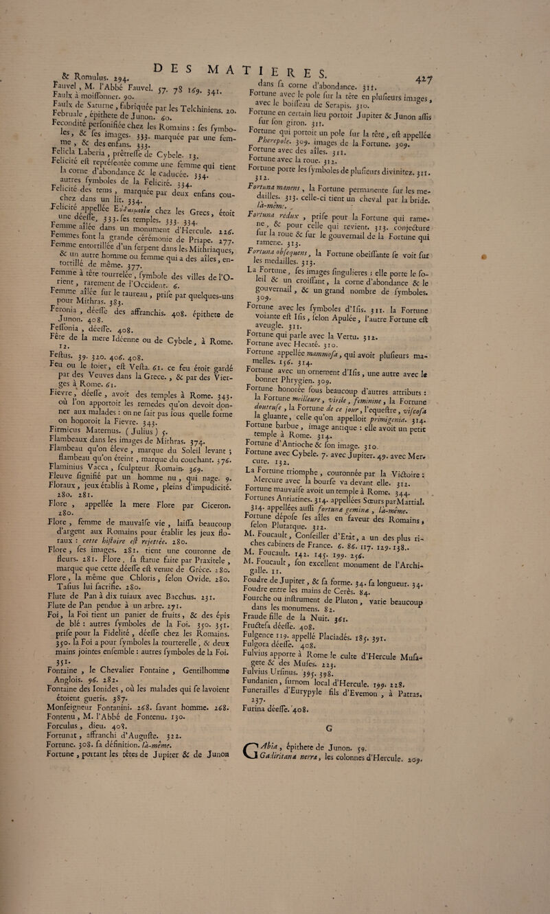 , „ , D E S M A cz Romulus. 294. M-/Abbé Riuvc|- 57- 7s ts9.34,. ■F aulx a momonncr. 90. ^ Fauh de Saturne, fabriquée par les Telchiniens. zo. Februale epithcte de Junon. <o. Fécondité perfonifiée chez les Romains : fes Fymbo- * \ ? imaSes* 333- marquée par une fem¬ me , <x. des enfans. 333. Fehela Laberia , prêtrefTe de Cybele. 13. Fcucire eft repréfentêe comme une femme qui tient H corne d’abondance & le caducée. 334. autres fymboles de la Félicité. ch^LTii t.^uécpar d*ux enfans çou- FC!;™yrUéC chcz les Grecs, était unedeefTe, 3 3 3- ^ temples. 333. ,u Femme aféC ^ monument d’Hcrcule. zitf. Femmes font la grande cérémonie de Priape. 277. mme entortillée d un ferpent dans les Mithriaques, r Wt) ,au;rc h°mmc ou femme qui a des aîles, en¬ tortille de même. 377. Femme à tête tourrelée , fymbole des villes de l’O- pllent i rarement de l’Occident, g. emme ai cv fur le taureau , prife par quelques-uns pour Mithras. 383. 1 Feronia , déeflé des affranchis. 408. épithete de Junon. 408. r Feflonia , déefTc. 408. Fere de la mere Idéenne ou de Cybele, à Rome. Feftus. 39. 320. 40^. 408. eu ou le Loier, eft Vefta. 61. ce feu étoit gardé par des Veuves dans la Grece. , & par des Vier¬ ges à Rome. 61. Fievre, deefle , avoit des temples à Rome. 343. ou Ion apportoit les remedes qu’on devoit don¬ ner aux malades : on ne lait pas fous quelle forme on honoroit la Fievre. 343. Firmicus Maternus. ( Julius ) 5. Flambeaux dans les images de Mithras. 374. Flambeau qu on eleve , marque du Soleil levant ; flambeau quon éteint , marque du couchant. 376. Flaminius Vacca , fculpteur Romain- 369. Fleuve lignifie par un homme nu , qui nage. 9. Floraux, jeux établis a Rome, pleins d’impudicité. 280. 281. Flore , appellée la mere Flore par Cicéron. 280. Flore , femme de mauvaife vie , laifla beaucoup d’argent aux Romains pour établir les jeux flo¬ raux : cette hiftoire eft rejettée. 280. Flore, fes images. 281. tient une couronne de fleurs. 281. Flore, fa flatue faite par Praxitèle , marque que cette déefle eft venue de Grèce. 280. Flore, la même que Chloris, félon Ovide. 280. Tafius lui facrihc. 2S0. Flûte de Pan à dix tuiaux avec Bacchus. 231. Flûte de Pan pendue à un arbre. 271. Foi, la Foi tient un panier de fruits, & des épis de blé : autres fymboles de la Foi. 350. 351. prife pour la Fidelité , déefle chez les Romains. 330. la Foi a pour fymboles la tourterelle ', & deux mains jointes enfemble : autres fymboles de la Foi. 351- Fontaine , le Chevalier Fontaine , Gentilhomme Anglois. 96. 282. Fontaine des Ionides, où les malades qui fe lavoient étoient guéris. 387. Monfeigneur Fontanini. 268. favant homme. 268. Fontenu, M. l’Abbé de Fontenu. 130. Forculus, dieu. 408. Fortunat, affranchi d’Augufte. 322. Fortune. 308. fa définition.la-mème. Fortune , portant les têtes de Jupiter & de Junon T 1 E R E S. 417 flans fa corne fl’abondance. 31f* Fortune avec le pôle fur la tête en plufîeitrs images , ^ avec Je boifléau de Serapis. 310. Fortune en certain lieu portoit Jupiter & Junon aflis iur Ion giron. 31t. Fortune qui portoit un pôle fur la tête, efi appellée Pherepole. 309. images de la Fortune. 309. fortune avec des aîles. 3 tî. Fortune avec la roue. 312. Fortune porte les fymboles de plufieurs divinitez. j„. mm,m . la Fortune permanente fur les me- daillcs. 313. celle-ci tient un cheval par la bride. la-memc. T ou Lima redux , prife pour la Fortune qui rame- ne, <Se pour celle qui revient. 313. conjecture ur a loue & fur le gouvernail de la Fortune qui ramène. 313. ^ Fortma obfeejuens, la Fortune obeifTante fe voit fur les médaillés. 313. La Fortune, fes images fingulieres ; elle porte le fo- ei & un croiflant, la corne d’abondance & le gouvernail, & un grand nombre de fymboles. 309. Fortune avec les fymboles d’Ifis. 3 n. la Fortune votante efl Ifis, félon Apulée, l’autre Fortune eft aveugle. 311. Fortune qui parle avec la Vertu. 312. Fortune avec Hecaté. 310. Fortune appellec mammofa, qui avoir plufîeuts ma¬ melles. ijtf. 314. r Fortune avec un ornement d’Ifis, une autre avec le bonnet Phrygien. 309. Fortune honorée fous beaucoup d’autres attributs : a 01 tune meilleure, virile, féminine, la Fortuné dmteiife , la Fortune de ce jour, l’equeftre, vifeofa la gluante , celle qu’on appelloit primigenm. 314. b01 tune barbue, image antique : elle avoit un petit temple a Rome. 314. r Fortune d Antioche & fon image. 310. Foitune avec Cybele. 7. avec Jupiter. 49. avec Mer# La Fortune triomphe , couronnée par la Victoire : i eicure avec la bourfe va devant elle. 312. Fortune mauvaife avoit un temple à Rome. 344. ortunes Antiatines. 314. appellées Sœurs parMartiah 3 H- appellces auffi fort mm gemma , la-meme. Fortune depofe fes aîles en faveur des Romains, lelon Plutarque. 312. M. Foucault, Concilier d’Eràr, a un des plus ri¬ ches cabinets de France. 6. 84. n7. izj.ijs.. M. Foucault. 142. 14J. 199, 23^. M. Foucault, fon excellent monument de l’Archi- galle. 11. Foudre de Jupiter, & fa forme. 34. fa longueur. 34. Foudre entre les mains de Cerès. 84. Fourche ou inflrument de Pluton , varie beaucoup dans les monumens. 82. r Fraude fille de la Nuit. 3*1. FruCtefa déefle. 408. Fulgence 119. appellé Placiadés. 18 y 391. Fulgora déelfe. 4c8. Fulvius apporte à Rome le culte d’Hercule Mufa- gete & des Mufes. 223. Fulvius Urfinus. 393. 39g. Fundanien, furnom local d’Hercule. im. rrS. Funérailles d Eurypyle fils d'Evemon , à Fatras. *37- Furina déefle. 408. G rdéia , épithete de Junon. 59. Gadiritana nerra, les colonnes d’Hercule. 209-