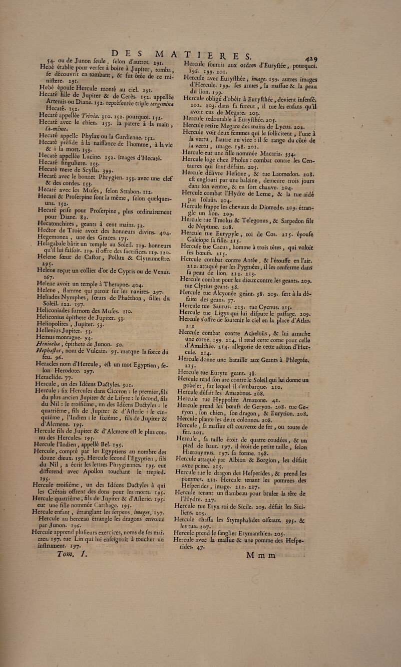 54. ou de Junon feule, félon d’autres. 291. Hebé établie pour ver fer à boire à Jupiter, tomba fc découvrit en tombant, & fut ôtée de ce mi- niftere. 291. Hebé époul'e Hercule monté au ciel. 291. Hecate fille de Jupiter & de Cerès. 152. appellée Aitemis ou Diane. 132. repréfentée triple teratmina Hecate. 152. 6 Hecate appellee Trivia. 310. 152. pourquoi. 152. Hecate avec le chien. 153* ta patere à la main , la-même. Hecate appelle Phylax ou la Gardienne. 10. Hecaté préfide à la naiffance de l’homme, à la vie 8e à la mort. 153. Hecaté appellée Lucine. 152. images d’Hecaté. Hecate finguliere. 133. Hecaté mere de Scylla. 399. Hecaté avec le bonnet Phrygien. 153. avec une clef 8e des cordes. 153. Hecaté avec les Mufes, félon Strabon. 112. Hecate 8e Proferpine font la même , félon quelques- uns. 132. ^ * Hecaté prife pour Proferpine, plus ordinairement pour Diane. 82. Hecatonchires , géants à cent mains. 32. Heétor de Troie avoit des honneurs divins. 404. Hegemonea , une des Grâces. 173. Heiagabale bâtit un temple au Soleil. 119. honneurs qu’il lui faifoir. 119. il offre des facrifices. 119. 120. Helene foeur de Gaftor, Pollux 8e Clytemneftre. z95* Helene reçut un collier dor de Cypris ou de Venus. 167. Helene avoit un temple à Therapne. 404. Helene , flamme qui paroit fur les navires. 297. Heliades Nymphes, fœurs de Phaéthon , filles du Soleil. 122. 197. Heliconiades furnom des Mufes. no. Heliconius épithete de Jupiter. 33. Heliopolites , Jupiter. 33. HelleniusJupiter. 33. Hemus montagne. 94. Hernocha, épithete de Junon. £0. Hephafios, nom de Vulcain. 93. marque la force du feu. 96. Heracles nom d’Hercule, eft un mot Egyptien , fé¬ lon Hérodote. 197. Heraclide. 77. Hercule, un des Idéens Daélyles. 301. Hercule j fix Hercules dans Cicéron : le premier,fils du plus ancien Jupiter & de Lifyte : le fécond, fils du Nil : le troifiéme, un des Ideens Da&yles : le quatrième , fils de Jupiter 8e d’Afterie : le cin¬ quième , l’Indien : le fixiéme , fils de Jupiter 8e d’Alcmene. 193. Hercule fils de Jupiter 8e d’Alcmcne eft le plus con¬ nu des Hercules. 193. Hercule l’Indien, appellé Bel. 193. Hercule, compté par les Egyptiens au nombre des douze dieux. 197. Hercule fécond l’Egyptien , fils du Nil, a écrit les lettres Phrygiennes. 193. eut différend avec Apollon touchant le. trepied. 193. Hercule troifiéme , un des Idéens Daétyles à qui les Crétois offrent des dons pour les morts. 193. Hercule quatrième , fils de Jupiter 8e d’Afterie. 193. eut une fille nommée Carthage. 193. Hercule enfint , étranglant les ferpens, images, 197. Hercule au berceau étrangle les dragons envoiez par Junon. 19a. Hercule apprend plufieurs exercices, noms de fes mai. très. 197. tue Lin qui lui enfeignoit à toucher un infiniment. 197. Tom. /. T I E R E S. 419 Hcicule fournis aux ordres d’Euryftée, pourquoi. 19^. 199. 201. Hercule avec Euryfthéc, image. 199. autres images d Hercule. 199. les armes, la maffue 8e la peau du lion. 199. Hercule obligé d’obéir à Euryfthée, devient infenfé. 202. 203. dans fa fureur , il tue les enfans qu’il avoit eus de Mcgare. 203. Hercule redoutable à Euryfthéc. 203. Hercule retire Megare des mains de Lycus. 202. Hercule voit deux femmes qui le follicitent , l’une à la vertu , l’autre au vice : il fe range du côté de la vertu , image. 198. 201. Hercule eut une fille nommée Macaria. 334. Hercule loge chez Pholus : combat contre les Cen¬ taures qui font défaits. 203. Hercule délivre Hefione , 8e tue Laomedon. 208. eft englouti par une baleine, demeure trois jours dans ion ventre, 8e en fort chauve- 204. Hercule combat l’Hydre de Lerne, 8e la tue aidé par Iolaüs. 204. Hercule frappe les chevaux de Diomede. 209. étran¬ gle un lion. 209. Hcicule tue Tmolus 8e Telegonus, 8e Sarpedon fils de Neptune. 208. Hercule tue Eurypyle , roi de Cos. 213. époufe Calciope fa fille. 213. Hercule tue Cacus, homme à trois têtes, qui voloit fes bœufs. 213. Hercule combat contre Antée, 8e l’étouffe en l’air. 212. attaqué par les Pygmées, il les renferme dans fa peau de lion. 212. 213. Hercule combat pour les dieux contre les géants. 209. tue Clyrius géant. 38. Hercule tue Àlcyonée geànt. 38. 209. fert à la dé¬ faite des geans. 37. Hercule tue Saurus. 213. tue Cycnus. 213. Hercule tue Ligys qui lui difpute le paflfage. 209. Hercule s offre de foutenir le ciel en la place d’Atlas. 212 Hercule combat contre Acjheloüs, 8e lui arrache une corne. 199, 214. il rend cette corne pour celle d Amalthée. 214. allégorie de cette adion d’Her¬ cule. 214. Hercule donne une bataille aux Géants à Phlegrée. 2T5. Hercule tue Euryte géant. 38. Hercule tend fon arc contre le Soleil qui lui donne un gobelet, fur lequel il s’embarque. 210. Hercule défait les Amazones. 208. Hercule tue Hyppolite Amazone. 41. Hercule prend les bœufs de Geryon. 208• tue Ge- ryon , fon chien, fon dragon, 8e Eurytion. 208. Hercule plante les deux colonnes. 208. Hercule , fa maffue eft couverte de fer , ou toute de fer. 201. Hercule, fa taille étoit de quatre coudées, 8e un pied de haut. 197. il étoit de petite taille , félon Hieronymus. 197. fa forme. 198. Hercule attaqué par Albion 8e Borgion , les défait avec peine. 213. Hercule tue le dragon des Hefperides, 8e prend les pommes. 21 t. Hercule tenant les pommes des Heiperides , image. 212. 227. Hercule tenant un flambeau pour brûler la tête de l’Hydre. 227. Hercule tue Eryx roi de Sicile. 209. défait les Sici¬ liens. 209. Hercule chafla les Stymphalides oifeaux. 393. 8c les rua. 207. Hercule prend le fanglier Erymanthien. 203. Hercule avec la malfue 8e une pomme des Hefpe¬ rides. 47. M m m