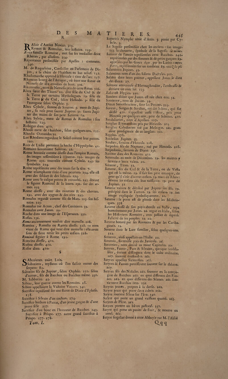 D ES R M A T I R Afoir d’Accius Navius. 5T5- .— ^Rcmus 8c. Romulus, leur hiftoire. 125. ^am^‘c R°maine , met fur fes médailles deux Rhenes , par allufion. 354. Repentance perfonifiee par Apelles : comment. 34<>. M. de Rcqueleine, Confeiller au Parlement de Di¬ jon , a la chute de Phaéthon en bas relief. 122. Rhadamanthe apprend à Hercule à tirer de l’arc, 197. Rhamnus bourg de l’Attique, ou étoit une ftatue de Ncmefis de dix coudées de haut. 50A. Rhamnufia , nom de Nemefis pris de cette ftatue. 30A. Rhea fœur des Titans. 22. dite fille du Ciel 8c de la Terre par certains Mythologues. 19. fille de la Terre du Ciel, félon HeTiode. 5. fille du Protogone félon Orphée. 5. Rhea Cybele, femme de Saturne. 3. mere de Jupi¬ ter , fa rufe pour fauver Jupiter. 31. fauve Jupi¬ ter des mains de fon pere Saturne. 19. Rhea Sylvia, mere de Remus de Romulus : fon hiftoire. 125. Robigus dieu. 410. Rhode mere de Ihaéthon, félon quelques-uns. 12t. Rhodia Oceanideiy2. Les Rhodiens regardent le Soleil comme leur patron. 120. Rois de Lydie portoient la hache d’Hippolythe. 41. Romains honoroient Saturne. 22. Rome honorée comme déefte dans l’empire Romain, fes images reftemblentà Minerve. 292. images de Rome. 292. tourrelée comme Cybele. 293. les fymboles. 294. Rome repréfentée avec des tours fur la tête. 7. Rome triomphante tirée d’une peinture. 294. elle eft avec des foldats & des liéteurs. 294. Rome avec le cafque pointu 8c recourbé. 293. devant le figuier Ruminai 8c la louve. 292. fur des ar¬ mes. 293. Rome déefte , avec des moutons 8c des chevres. 292. avec des cygnes 8c des oies 293. Romulus regardé comme fils de Mars. 125. fon hif¬ toire. 125. Romulus tue Acron , chef des Ceniniens. 39. Romulus avec Janus. 29. Ruche dans une image de l’Efperance. 330. R u fus. 15 A. Rima, anciennement vouloit dire mamelle. 228. Rumina , Rumilia ou Rumia déefte. 328. ce nom vient de Ruma qui veut dire mamelle : elle avoit foin de faire tetter les petits enfans. 328. Ritmlnal figuier à Rome. 292. Runcina déefte, 410. Rufina déefte. 410. Rufor dieu. 410. SAbnzienes. volez. Loix. Sabaziens , myfteres où l’on faifoit entrer des ferpens- 82. Sabazius fils de Jupiter , félon Orphée. 230. félon d’autres, fils de Bacchus ou Bacchus même. 230. M. Sabbatini. 43. Sabins, leur guerre contre les Romains. 2S. Sabins appelloient la Vi&oire Vacuna. 341. Sacrifice repréfenté fur une ftatue de Diane d’Fphefe. 158. Sacrifice à Silvain d’un cochon. 274. Sacrifice barbare à Patras, d’un jeune garçon 8c d’une jeune fille 237. Sacrifice d’un bouc en l’honneur de Bacchus. 243. Sacrifice à Priape. 277. autre grand facrifice à Priape. 277. 278* 2 ow. L £ R. E S. 445“ Sagaritis Nymphe amie d’Attis. 5. punie par Cy¬ bele. 5. La Sagelie perfonifiée chez les anciens : fon image* 353- la chouette, fymbole de la Sagcft'c. là memu SaiionS de l’année repréfentees avec Bacchus. 242. reprélentées par des femmes 8c de petits garçons 89. appeliees par les Grecs açy.i , par les Latins tempe-* /tares, reprélentées fur un tombeau. 85). voic^Li pt* Salaminius Jupiter. 53. Salaminus nom d’un des Idéens Dadyles. 301. Saliêfls dans leurs poèmes, appellent Janus le dieu des dieux. 27. Salmace amoureufe d’Hermaphrodite , l’embrafte 8c devient un avec lui. 135. Salas eft Hygiea. 290. Samiens diient que Junon eft née chez eux. 54. Samienne, nom de Junon. 54. Dieux Samothraciens, font les Penates. 325. Sancus, Sangus 8c Sandus, roi des Sabins, qui fut déifié 410. s’appelioit aufli Piftius, pris pour Hercltle par quelques-uns, pere de Sabinus. 410. Sandaliarius, nom d’Apollon 107. Sanglier Erymanthien pris par Eleicule. 205. Sanglier Calydonien tué par Meleagre. 161. gran¬ deur prodigieuie de ce ianglier. 1S1. Sappho. 17 S. Sardefius Jupiter. 33. Sardien, furnom d’HercuIe. 228. Sarpedon fils de Neptune, tué par Hercule. 20S. Sarpedonia, furnom de Diane. 15r. Sarritor dieu des Romains. 411. Saturnales au mois de Décembre. 19. les mairies y fervoient leurs valets. 20. Saturne, Titan. 22. Saturne, fils du Ciel 8c de la Terre * ou de Vefta qui eft la meme. ,19. il fait Ion peie eunuque, de peur qu’il n’eût d’autres enfans. 19. mari de Rhea : dévore fes enfans dès leur naiftance. 19. pere dé Jupiter. 31 Saturne vaincu 8c détrôné par Jupiter fon fils. 19. précipité dans le Tartare. 19. les enfans. 19. ion image expliquée fymboliquement. 20. Saturne : la porte eft de plomb dans les Mithriâ- ques. 378 Saturne chafte de fon payis aborde en Italie, reçu humainement par Janus. 16. régné en Italie, félon les Hiftoriens Romains , avec juftice 8c équité. Félicité de les peuples. 19. 22. Saturne honoré par les Romains 8c par les Cartha¬ ginois. 22. Saturne étoit le Lare familier, félon quelques-uns. 322. Saturnia, ainfi appelloit-on l’Italie. 20. Saturnia, fortereffe près du Janicule. 16. Saturnien , nom donné au mont Capitolin. 20- Satyres, Faunes, Pans 8c Silvains, quoique fembla- bles , étoient diftinguez dans le culte ordinaire. 267. fouvent confondus. 261. Satyres appeliez Sicinniftes. 16$. Satyres 8c Faunes paroiftoient fouvent fur le théâtre. i67. Satyres fils des Naïades. 161. fouvent en la compa¬ gnie de Bacchus. 161. en quoi differens des Fau¬ nes. z62. en quoi differens des Silenes. 2A1. fou- tiennent Bacchus ivre. 23A. Satyres jeunes , propres à la danfe. 161. Satyre jeune qui porte deux cabris. 2^2. Satyre. foutient Silene fur l’âne. 240. Satyre qui porte un grand vaifleau quarré. 2£3. Satyres de Pline. 2A2 Satyres portent un bâron pâftoral. 257. Satyre qui porte un panier de fruit, 8c montre un autel. 2<j 2 • Satyre fingulier donné à cette Abbayie par M. l’Abbé q Tq