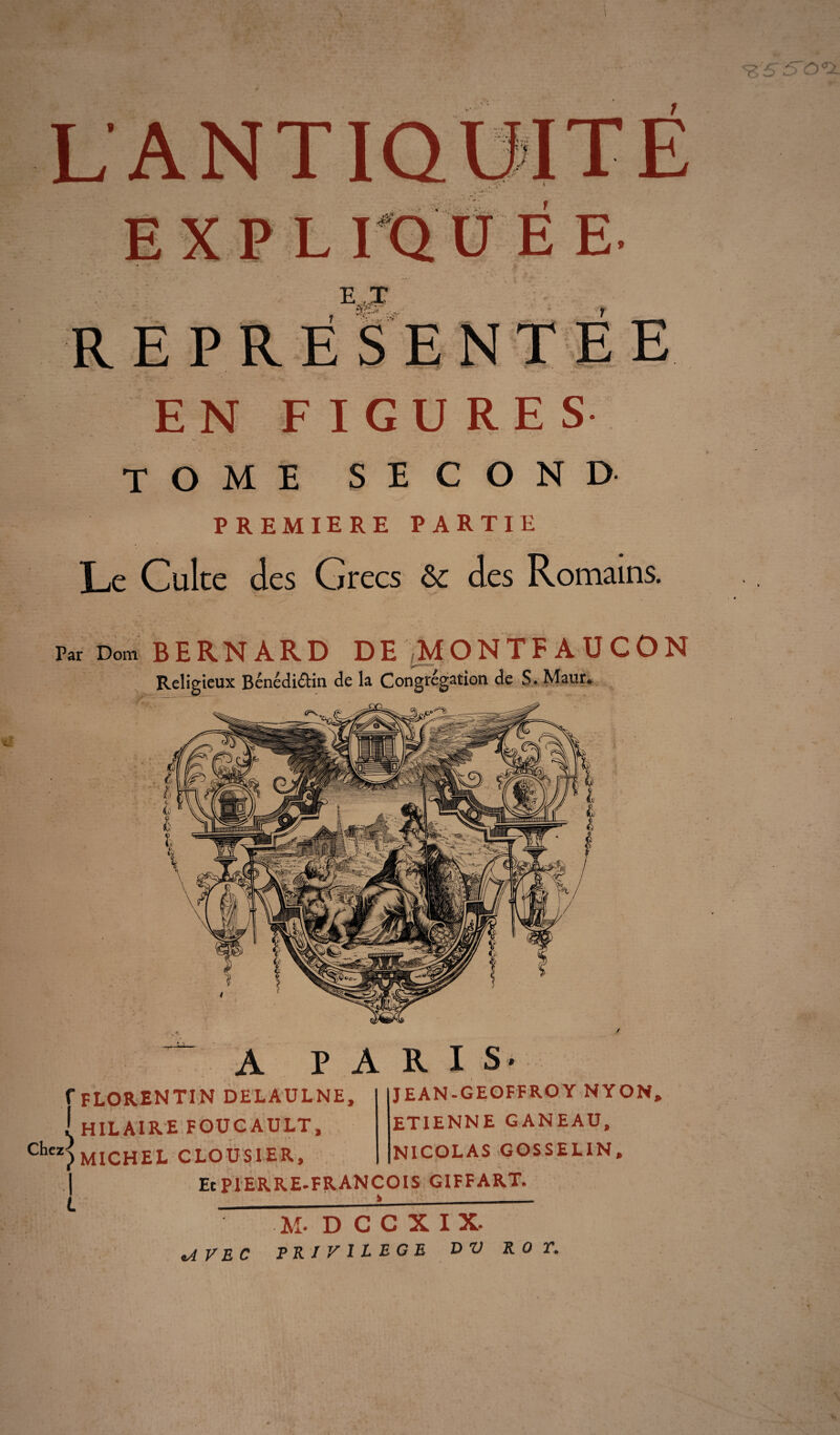 E T REPRESENTEE EN FIGURE S tome second PREMIERE PARTIE Le Culte des Grecs & des Romains. Par Dom B ERNARD DE ,MONTFAUCON Religieux Bénédictin de la Congrégation de S. Maur* A PARIS- f florentin delaulne, ! hilaire foucault, ■ MICHEL CLOUS1ER, î l JEAN-GEOFFROY NY ON, ETIENNE GANEAU, NICOLAS GOSSELIN, Et PIERRE-FRANÇOIS GIFFART. M- D C C X I X. .AVEC PRIVILEGE DV ROT.