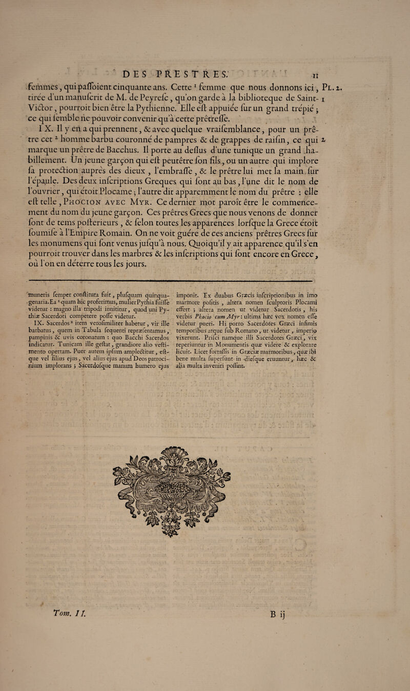 femmes, qui pafloient cinquante ans. Cette 1 femme que nous donnons ici, Pl.i. tirée d’un manufcrit de M. dcPeyreic, qu’on garde à la biblioteque de Saint- i Vidor, pourroit bien être la Pythienne. Elle eft appuiée fur un grand trépié j ce qui iémble ne pouvoir convenir qu a cette prêtreife. I X. Il y en a qui prennent, Ôc avec quelque vraifemblance, pour un prê¬ tre cet2 homme barbu couronné de pampres ôc de grappes de raifin, ce qui ^ marque un prêtre de Bacchus. Il porte au deflus d’une tunique un grand ha¬ billement. Un jeune garçon qui elt peutêtre fon fils, ou un autre qui implore la proteéiion aupreNs des dieux , l’embraffe , de le prêtre lui met la main fur l’épa^ile. Des deux inferiptions Greques qui font au bas, l’une dit le nom de l’ouvrier, qui étoit Plocame ; l’autre dit apparemment le nom du prêtre : elle eft telle , Phocion avec Myr. Ce dernier mot paroît être le commence¬ ment du nom du jeune garçon. Ces prêtres Grecs que nous venons de donner font de tems pofterieurs, de félon toutes les apparences lorfque la Grece étoit foumife à l’Enipire Romain. On ne voit guère de ces anciens prêtres Grecs fur les monumens qui font venus jufqu’à nous. Quoiqu’il y ait apparence qu’il s’en pourroit trouver dans les marbres de les inferiptions qui font encore en Grece, ou l’on en déterre tous les jours. Tnuneris femper conftituta fuit 3 plufquam quinqua- imponit. Ex duabus Græcis inferiptionibus in imo genaria.Ea 1 quam hic proterimus, mulierPythia fuifTe nurmore politis , altéra nomen fculptoris Plocami videtur : magno ilia tripodi innititur, quod uni Py- effert ; altéra nomen ut videtur Sacerdotis , bis tbiæ Saccrdoti competere polfe videtur. verbis Phocio cum Alyr : ultima hæc vox nomen elle IX. Sacerdos2 item verodmiliter habetur , vir ille videtur pueri. Hi porro Sacerdotes Græci infimis barbatus, quem in Tabula fequenti repræientamus, temporibus atque fub Romano, ut videtur , imperio pampinis &c uvis coronatum : quo Bacchi Sacerdos vixerunt. Prilci namque illi Sacerdotes Græci, vix indicatur. Tunicam ille geftat, grandiore alio vefti- reperiuntur in Monumentis quæ videre & expîorare mento opertam. Puer autem ipfum ampleétitur, eft- licuit. Licet fortafiis in Græciæ marmoribus, quæ ibi que vel filius ejus, vel alius ejus apud Deos patroci- bene multa fuperfunt in diefque eruunturj liæc & ilium implorans j Sacerdofque manura humero ejus alia multa inveniri poflint.