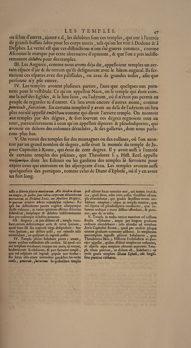 ou félon d’autres, ajoutc-t-il, les delubres font ces temples , qui ont à l'entrée de grands baffins labra pour les corps morts, tels qu’on les voit à Dodonc & à Delphes. La vérité eft que ces diftinétions n’ont été gueres connues, comme Afconius le marque par cette alternative d’opinions , tk que l’on a pris indiffé¬ remment délabra pour des temples. III. Les Augures, comme nous avons déjà dit, appelaient temples un cer¬ tain efpace d’air & de terrain qu’ils defignoient avec le bâton augurai. Ils fer- moient ces elpaces avec des paliffades, ou avec de grandes toiles, afin que perfonne n’y pût entrer. IV. Les temples avoient plufieurs parties, faire que quelques-uns pren¬ nent pour le veftibule. Ce qu’on appelloit Naos, ou le temple qui étoit com¬ me la nef des Eglifes, & le lieu faint, ou l’adytum , où il n’étoit pas permis au peuple de regarder ni d’entrer. Ce lieu avoit encore d’autres noms, comme penetrale, /acmrium. En certains temples il y avoit au delà de l’adytum un lieu plus reculé appellé «mcÔ-o'Jtytoç comme qui diroit l’arriere temple. On montoic aux temples par des dégrez, & fort fouvent ces dégrez regnoient tout au tour, particulièrement à ceux qu’on appelloit dipteres & pfeudodipteres, qui avoient en dehors des colonnes détachées, & des galleries, dont nous parle¬ rons plus bas. V. On voioit des temples fur des montagnes ou des collines, où l’on mon- toit par un grand nombre de degrez, telle étoit la montée du temple de Ju¬ piter Capitolin à Rome, qui étoit de cent degrez. Il y avoit aufli à l’entrée de certains temples des pifcines, que Theodoret 1. 3. HifE Eccl. appelle mpippatvT«piût dont les Editues ou les gardiens des temples fe fèrvoient pour expier ceux qui entroient en les afpergeant d’eau. Les temples avoient auffi quelquefois des portiques, comme celui de Diane d’Ephefe, où il y en avoit un fort long. teBo a diluvia pluvia munit Arum- 4lii délabra dicunt ea templa , in quibus funt labra corporum abluendorum mortuorum, ut Dodon&i Jovis, aut Apollinis Dclphici3 in quorum delubris lebetes tripodefque vifuntur. Re ipfa hæ diftin&iones parum cognitæ ufurpatæque fui fie videntur , ut varias opiniones afferens Afconius fubindicat, templaque & delubra indifcriminatim fcre pro eademque re habita putantur. III. Augures, ut jam didum eft , templa voca- bant certum definitumque aeris & terræ fpatium , quod lituo illi feu augurali virga defignabant : hoc vero fpatium , aut defixis palis , aut extenfis telis terminabant, ne quifpiam eo ingredi poflet. IV. Templa plures habebant partes ; aream , quam quidam veftibulum elfe cenfent. Id quod vais aut templum vocabatur; eratqueceu navis, ut vocant, hodiernarum Ecclefiarum, & pars facratior templi, quo vel refpicere vel ingredi populo non licebat : hic locus aliis etiam nominibus gaudebat; his verbi caufa j pénétrait, facrarium. In quibufdam remplis poft aditum locus remotior erat, cui nomen om&oJi- y.«f , quafi dicas, ædes rétro pofita. Gradibus adtem- la afcendebatur , qui gradus fæpiflime totum am- iebant templum -, idque in remplis maxime, quas, vel diptera vel pfeudodiptera vocabantur , quæ co- lumnas undique a muro diflîtas offerebant, & porti- eus, qua de re infra. V. Templa in multa vertice montium vel collium ftruda vilebantur , eoque per longum graduum ordinem afcendebatur : talis afeenfus ad templum Jovis Capitolini Romæ , quod per acclive perque centum graduum numerum adibatur. In templorum quorumpiam ingrelfu pifeinæ habebantur , quas Theodoretus libro 3. Hiftoriæ Ecclefiafticæ m «po'ay- ihpi » appellat, quibus Æditui templorum utebantur, ut afperfa aqua templum adeuntes expiarent. Tem¬ pla etiam porticus, ut didum eft > habebant ; uc verbi gratia templum Dianæ Epheft, ubi longif- lima porticus vifebatur.