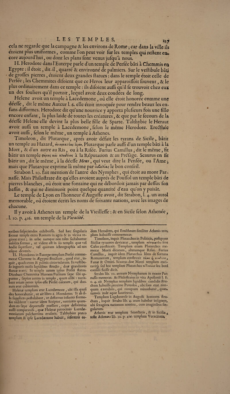 LES TEMPLES. 117 cela ne regarde que la campagne & les environs de Rome • car dans la ville ils étoient plus uniformes, comme Ton peut voir fur les temples qui relient etu core aujourd hui, ou dont les plans font venus jufqu’à nous. IL Hérodote dans l’Euterpe parle d’un temple de Perfée bâti à Chemmis cq Egypte : il étoit, dit-il , quarré & environné ae palmiers. Sur le veflibule bâti * de girofles pierres, étoient deux grandes liâmes : dans le temple étoit celle de Perlee j les Chemmites diloient que ce Héros leur apparoifloit fouvent, & le plus ordinairement dans ce temple : ils difoient aufli qu’il fe trouvoit chez eux un des iouliers qu’il portoit, lequel avoit deux coudees de long. Helene avoit un temple à Lacedemone , ou elle étoit honorée comme une deefle , dit le même Auteur 1. 6. elle étoit invoquée pour rendre beaux les en- fans difformes. Hérodote dit qu’une nourrice y apporta plusieurs fois une fille encore enfant, la plus laide de toutes les créatures , de que par le fecours de la déefle Helene elle devint la plus belle fille de Sparte. Talthybie le Héraut avoit aufli un temple à Lacedemone, félon le même Hérodote. Ereéihée avoit aufli, félon le même, un temple à Athènes. Timoleon, dit Plutarque, apres avoir défait les tyrans de Sicile, bâtit un temple au Hazard, «utv/aoltiuç hpov. Plutarque parle aulh d’un temple bâti à la Mort, de d’un autre au Ris , ou à la Rifee. Furius Camillus , dit le même, fit bâtir un temple xcu zÀrJovoç à la Réputation 6c au Préfige. Scaurus en fit bâtir un , dit le même , à la déefle Mens , qui veut dire la Penfée, ou l’Ame j mais que Plutarque exprime là même par tvCuhixç le bon conieil. Strabon 1. io. fait mention'de l’antre des Nymphes, qui étoit au mont Par- nafle. Mais Philoftrate dit quelles avoient auprès de Pouflol un temple bâti de pierres blanches, où étoit une fontaine qui ne débordoit jamais par deflus fon baflin, de qui ne diminuoit point quelque quantité d’eau qu’on y puisât. Le temple de Lyon en l’honneur d’Augufte avoit, dit Strabon, 1. 4. un autel mémorable, où étoient écrits les noms de foixante nations, avec les images de chacune. Il y avoit à Athènes un temple de la Vieilleffe : de en Sicile félon Athenée, -1.10. p. 416. un temple de la Voracité. toribus fufpiciendos exhibuifle. Sed hxc fingularis forma: templa extra Romam in agris 8c in vicina re- gione erant -, in urbe namque non taies fectabantur infolita formas , ut videre effc in iis templis quæ vel hodie fuperfunt, vel quorum ichnographia ad nos ufque devenir. , II. Herodotus in Euterpe templum Perfei commé¬ morât Chemine in Ægypto ftru<ftum , quod erat, in- quit, quadratum & palmis circumdatum. In veftibu- lo ingentis molis lapidibus ftrucfto , duæ grandiores ftatuæ erant. In templo autem ipfius Perfei ftatua. Dicebant Chemmitæ Heroem Perfeum fxpe lîbi ap- arere , ftepius autem in templo , quam alibi : narra- ant etiam penes ipfos elfe Perfei calceum , qui duo- rum erat cubitorum. Helenæ templum erat .Lacedæmone , ubi ilia quafi dea honorabatur, ut aitlibro 6. Herodotus. Ii ab il¬ ia fupplices poftulabant, ut déformés infantes formo- fos redderet : narrat idem Scriptor, nutrieem quam- dam eo fæpe deportade puellam , eu jus deformitas nulli comparanda , quæ Helenæ patrocinio Lacedz- moniarum pulcherrima evaferit. Talthybius praeco templum ipfe Lacedemone habuit 3 referente co- 'dem Herodoto, qui Eredtheum fimiliter Athenis tern-* plurn habuilfe commémorât- Timoleon, inquit Plutarchusin Politicis, poftquara Siciliæ tyrannos devicerat, templum uvtojuonUs five Cafus conftruxit. Templum etiam Plutarchus mc- morat Morti dicatum, alterumque Rifui. Furius Camillus , inquit idem Plutarchus libro de fortuna Romanorum , templum conftruxit <pd/Mf a^J'ovoç f Famæ 8c Omini. Scaurus deæ Menti templum exci- tavitjj fed hoc templum Plutarchus ùCovKius feu boni conftlii fuiffe dicit. Strabo lib. io. antrum Nympharum in monte Paiv nalfo memorat. At Philoftratus in vita Apollonii 1. S. c. 4. ait Nymphas templum lapidibus candidis fini- iftum habuilfe proxime Puteolos , ubi fons erat nun- quam exundans , qui nunquam minuebatur , quan. tumvis indc aquæ hauriretur. Templum Lugdunenfe in Augufti honorem ftru- ftum , inquit Strabo lib. 4. aram habebat inlîgnem, ubi fexaginta nationum nomina, cum imaginibus fin- gularum. Athenis erat templum Sene&utis, 8c in Sicilia #