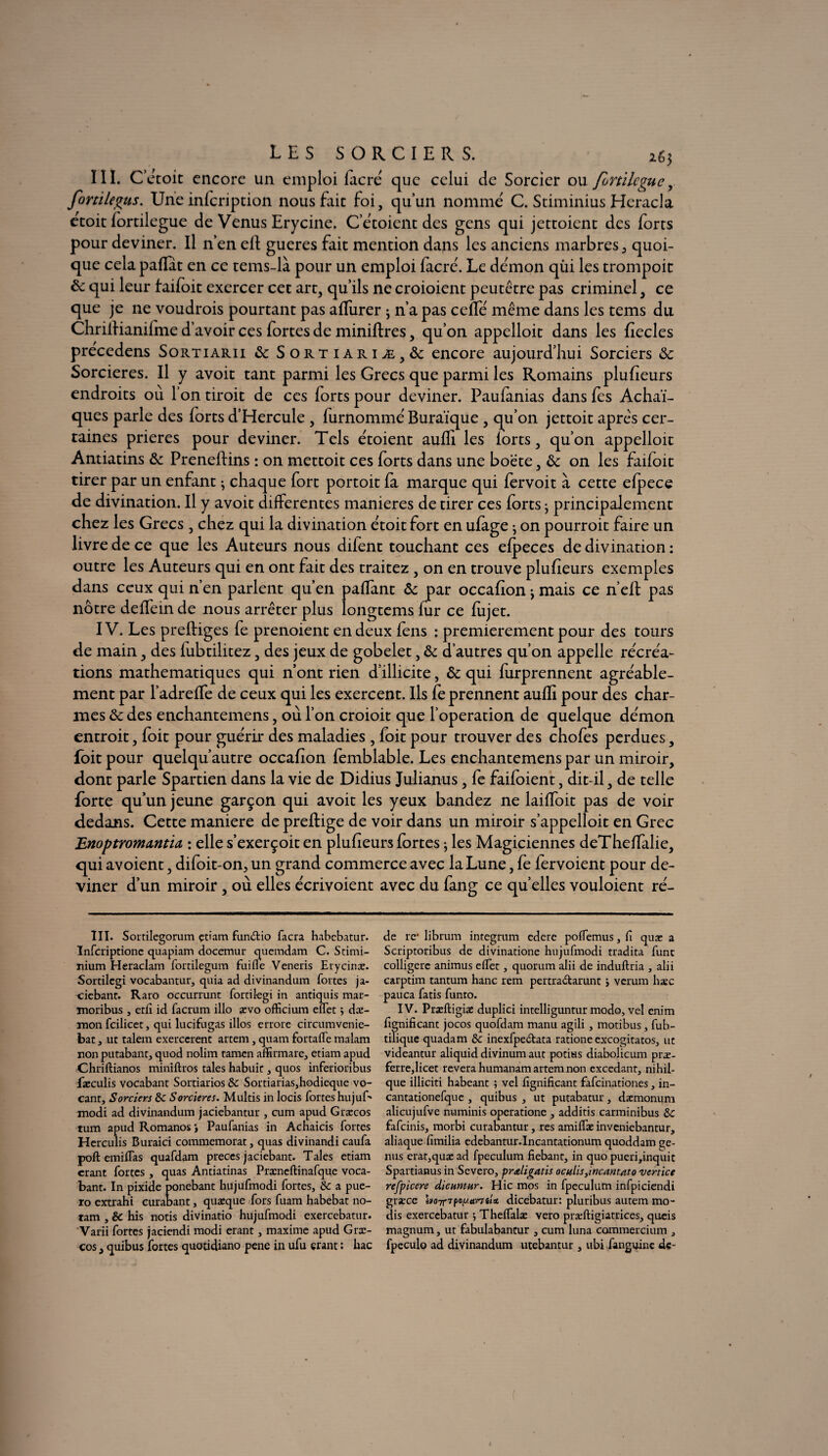 III. C’étoit encore un emploi facré que celui de Sorcier ou fondegue, fortile^us. Une infeription nous fait foi, qu’un nomme C. Stiminius Heracla étoit fortilegue de Venus Erycine. C’étoient des gens qui jettoient des forts pour deviner. Il n’en eft gueres fait mention dans les anciens marbres, quoi¬ que celapafïat en ce tems-là pour un emploi facré. Le démon qùi les trompoit ôc qui leur faifoit exercer cet art, qu’ils ne croioient peutêtre pas criminel, ce que je ne voudrois pourtant pas affiirer ; n’a pas ceffé même dans les tems du Chriifianilme d’avoir ces fortes de minières, qu’on appelloit dans les fiecles precedens Sortiarii 6c Sortiariæ,6c encore aujourd’hui Sorciers 6c Sorcières. Il y avoit tant parmi les Grecs que parmi les Romains plufieurs endroits où l’on tiroit de ces forts pour deviner. Paufanias dans fes Achaï- ques parle des forts d’Hercule , furnommé Buraïque , qu’on jettoit apres cer¬ taines prières pour deviner. Tels étoient auffi les lorts, qu’on appelloit Antiatins 6c Preneftins : on mettoit ces forts dans une boëte, 6c on les faifoit tirer par un enfant ; chaque fort portoit fa marque qui fervoit à cette efpece de divination. Il y avoit differentes maniérés de tirer ces forts • principalement chez les Grecs , chez qui la divination étoit fort en ufage ^ on pourroit faire un livre de ce que les Auteurs nous difent touchant ces efpeces de divination : outre les Auteurs qui en ont fait des traitez , on en trouve plufieurs exemples dans ceux qui n’en parlent qu’en paffant ôe par occafion j mais ce n’efl pas nôtre deffeinde nous arrêter plus longtems fur ce fujet. IV. Les preffiges fe prenoient en deux fens : premièrement pour des tours de main, des fubtilitez, des jeux de gobelet, 6c d’autres qu’on appelle récréa¬ tions mathématiques qui n’ont rien d’illicite, 6c qui furprennent agréable¬ ment par l’adreffe de ceux qui les exercent. Ils fe prennent auffi pour des char¬ mes 6c des enchantemens, où l’on croioit que l’operation de quelque démon entroit, foit pour guérir des maladies , foit pour trouver des chofes perdues, foit pour quelqu’autre occafion femblable. Les enchantemens par un miroir, dont parle Spartien dans la vie de Didius Julianus, fe faifoient, dit-il, de telle forte qu’un jeune garçon qui avoit les yeux bandez ne laiffoit pas de voir dedans. Cette maniéré de preffige de voir dans un miroir s’appelloit en Grec Enoptromantia : elle s’exerçoit en plufieurs fortes ; les Magiciennes deTheffalie, qui avoient, difoit-on., un grand commerce avec la Lune, fe fervoient pour de¬ viner d’un miroir, où elles écrivoient avec du fang ce quelles vouloient ré- III. Sortilcgorum çtiam fun&io facra habebatur. Infcriptione quapiam docemur quemdam C. Stimi- nium Heraclam fortilegum fuifle Veneris Erycinæ. Sortilcgi vocabantur, quia ad divinandum fortes ja- ciebant. Raro occurrunt fortilegi in antiquis mar- moribus , etfi id facrum illo ævo officium effet j dæ- mon fcilicet, qui lucifugas illos errore circumvenie- bat, ut talem exercèrent artem, quam fortaffe malam non putabant, quod nolim tamen affirmare, etiam apud Chriftianos miniftros taies habuit, quos inferioribus fæculis vocabant Sortiarios & Sortiarias,hodieque vo- cant. Sorciers de Sorcières. Multis in locis fortes hujuf* modi ad divinandum jaciebantur , cum apud Græcos tum apud Romanos > Paufanias in Acnaicis fortes Herculis Buraici commémorât, quas divinandi caufa pofl emifTas quafdam preces jaciebant. Taies etiam crant fortes , quas Antiatinas Præncftinafque voca¬ bant. In pixide ponebant hujufmodi fortes, & a pue- ro extrahi curabant, quæque fors fuam habebat no- ram , & his notis divinatio hujufmodi exercebatur. Varii fortes jaciendi modi erant, maxime apud Græ¬ cos , quibus fortes quotidiano pene in ufu erant : hac de rc* librum integrum edere pofTemus, fî quæ a Scriptoribus de divinatione hujufmodi tradita func colligere animus effet, quorum alii de induftria , alii carptim tantum hanc rem pertradarunt ; verum hæc pauca fatis funto. IV. Præftigiæ duplici intelliguntur modo, vel enim fignificant jocos quofdam manu agili , motibus, fub- tilique quadam & inexfpeCtata ratione excogitatos, ut videantur aliquid divinum aut potius diabolicum præ- ferre,licet révéra humanam artem non excedant, nihil- que illiciti habeant ; vel fignificant fafeinationes, in- cantationefque , quibus , ut putabatur, dæmonum alicujufve numinis operatione , additis carminibus Sc fafeinis, morbi curabantur, res amiffæ inveniebantur, aliaque fimilia edebantur.Incantationum quoddam ge- nus erat,quæad fpeculum fiebant, in quo pueri,inquic Spartianus in Severo, praligatis oculis,incantato vertïce refpicere dicuntur. Hic mos in fpeculum infpiciendi græce boTrrfoy.amlx dicebatur: pluribus autem mo- dis exercebatur ^ Theffalæ veto præftigiatrices, queis magnum, ut fabulabantur , cum luna commercium , fpeculo ad divinandum utebantur , ubi fanguine de-