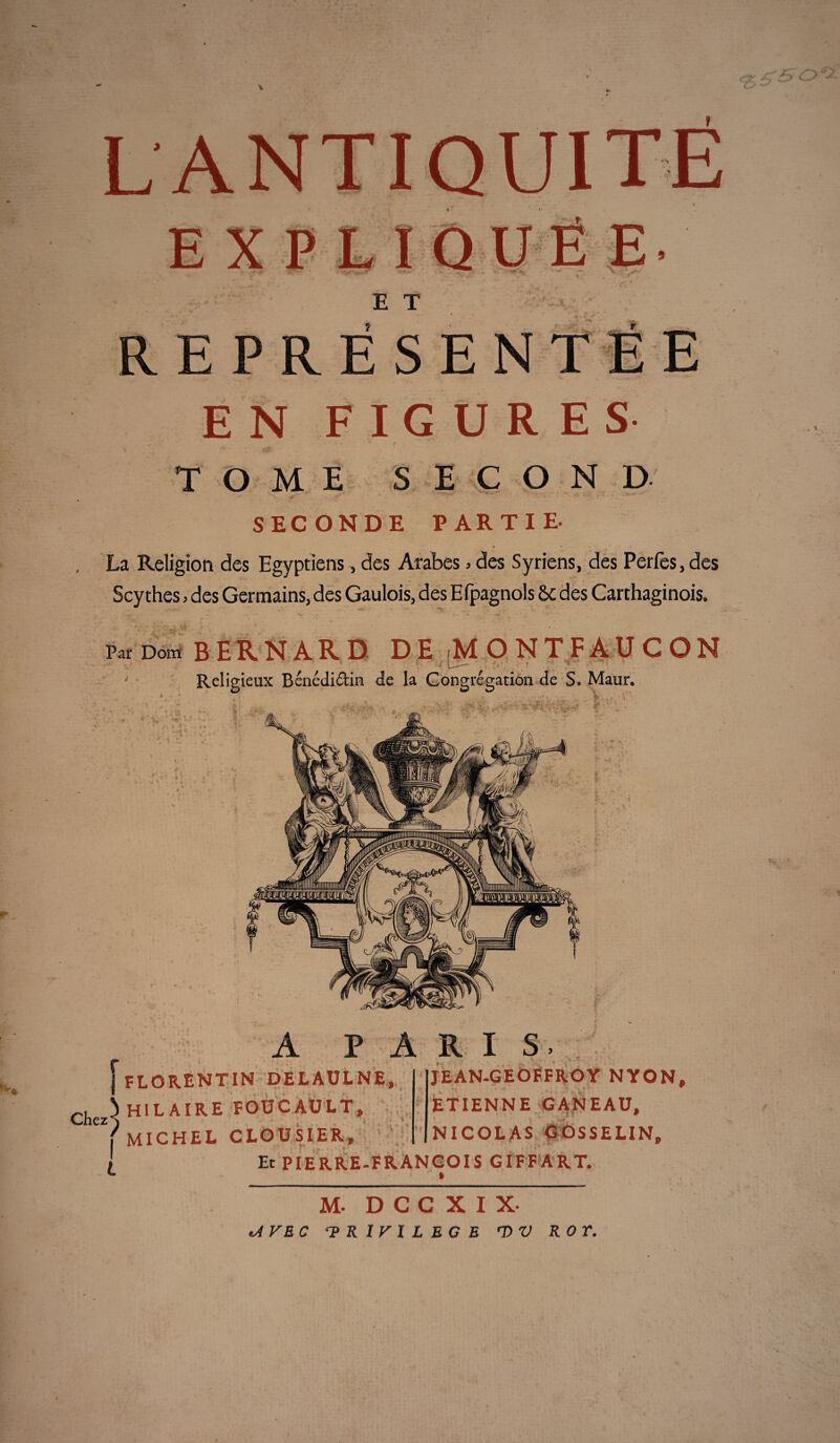 EXPLIQ E T REPRÉSENTÉE EN FIGURES TOME SECOND SECONDE PARTIE- La Religion des Egyptiens, des Arabes » des Syriens, des Perles, des Scythes, des Germains, des Gaulois, des Efpagnols 6e des Carthaginois. ■M'. Par Dom BERNARD DE [MONTFAUCON Religieux Bénédidin de la Congrégation de S. Maur, * * ■ 1 <.>Jt *> r A PARIS, j florentin delaulne, Chez^ HILAIRE FOUCAULT, ' MICHEL CLOUSIER, JEAN-GEOFFROY NYON, ETIENNE GANEAU, NICOLAS GOSSELIN, Et PIERRE-FRANÇOIS GIFFART. » M- D C C X I X- tA VE C ‘PRIVILEGE rD V ROT.