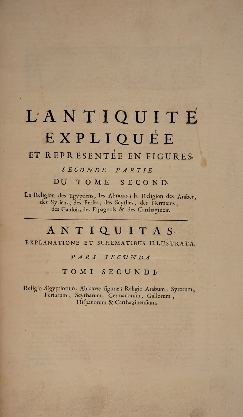 EXPLIQUÉE ET REPRESENTEE EN FIGURES. SECONDE PARTIE DU TOME SECOND* La Religion des Egyptiens, les Abraxas ; la Religion des Arabes, des Syriens, des Perfes, des Scythes, des Germains, des Gaulois^ des Efpagnols &: des Carthaginois. ANT I Q_ U I T A S EXPLANATIONE ET SCHEMATIBUS ILLUSTRATA. PARS SECV N DA TOMI SECUNDI- Religio Ægyptiorurn, Abraxeæ figuræ 5 Religio Arabum, Syrorum, Ferfarum , Scytharum , Germanorum, Gallorum , Hifpanorum & Carthaginenfium.