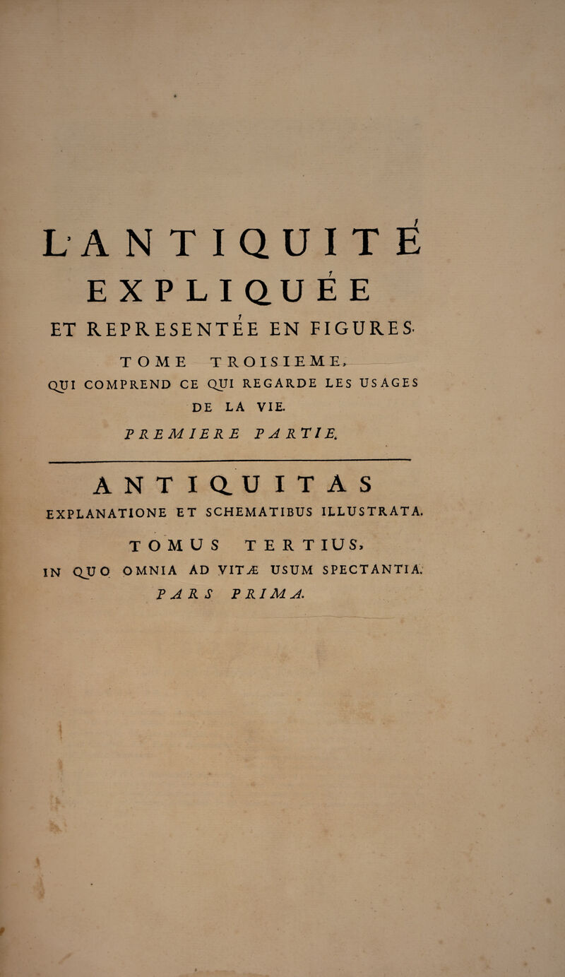 L'ANTIQUITE E X P LI QU É E ET REPRESENTEE EN FIGURES. TOME TROISIEME, QUI COMPREND CE QUI REGARDE LES USAGES DE LA VIE. PREMIERE PARTIE. A N T I Q. U I T A S EXPLANATIONE ET SCHEMATIBUS ILLUSTRATA. T O M US TERTIUS, IN QU O OMNIA AD VITÆ USUM SPECTANTIA. PARS PRIMA. f $