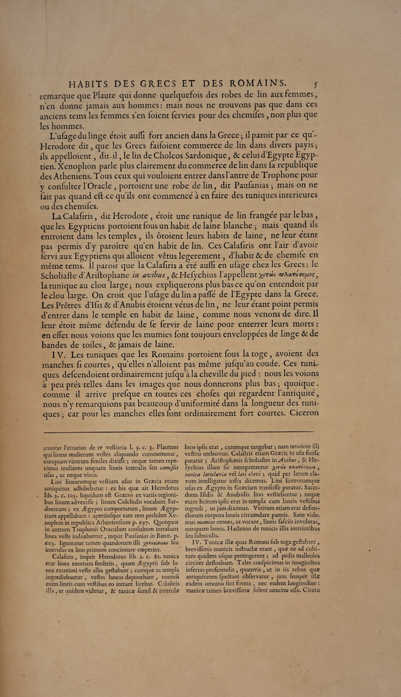 remarque que Plaute qui donne quelquefois des robes de lin aux femmes , n’en donne jamais aux hommes: mais nous ne trouvons pas que dans ces anciens tems les femmes s’en loient fervies pour des chemifes , non plus que les hommes. L’ufage du linge étoit aufli fort ancien dans la Grece ; il paroit par ce qu- Herodote dit, que les Grecs faifoient commerce de lin dans divers payis ; ils appelloient, dit-il, le lin de Cholcos Sardonique, 8c celui d’Egypte Egyp¬ tien. Xenophon parle plus clairement du commerce de lin dans fa republique des Athéniens. Tous ceux qui vouloient entrer dans l’antre de Trophone pour y confulter l'Oracle , portoient une robe de lin, dit Paufanias ; mais on ne lait pas quand eft-ce qu’ils ont commencé à en faire des tuniques intérieures ou des chemifes. La Calafiris, dit Hérodote , étoit une tunique de lin frangée par le bas, que les Egyptiens portoient fous un habit de laine blanche; mais quand ils entroient dans les temples, ils ôtoient leurs habits de laine, ne leur étant pas permis d’y paroître qu’en habit de lin. Ces Calafiris ont l’air d’avoir lèrvi aux Egyptiens qui alloient vêtus legerement, d’habit 8c de chemife en même tems. Il paroit que la Calafiris a été aulfi en ufage chez les Grecs: le Scholialle d’Ariftophane in a<vibus, &Hefychius l’appellent xiTe^v *ar\<vcvwt*As > la tunique au clou large; nous expliquerons plus bas ce qu’on entendoit par le clou large. On croit que l’ufage du lin a paffé de l’Egypte dans la Grece. Les Prêtres d’Ifis 8c d’Anubis étoient vêtus de lin, ne leur étant point permis d’entrer dans le temple en habit de laine, comme nous venons de dire. Il leur étoit même défendu de fe fervir de laine pour enterrer leurs morts : en effet nous voions que les mumies font toujours enveloppées de linge 8c de bandes de toiles, 8c jamais de laine. IV. Les tuniques que les Romains portoient fous la toge, avoient des manches fi courtes, quelles n’alloient pas même jufquau coude. Ces tuni¬ ques defeendoient ordinairement jufqu’àla cheville du pied : nous les voions à peu prés telles dans les images que nous donnerons plus bas ; quoique . comme il arrive prefque en toutes ce s chofes qui regardent l’antiquité, nous n’y remarquions pas beaucoup d’uniformité dans la longueur des tuni¬ ques ; car pour les manches elles font ordinairement fort courtes. Cicéron s mnotat Ferrarius de re veftiaria 1. 3. c. 3. Plautum jui lineas mulierum vertes aliquando commémorât, aunquam virorum fimiles dixifie ; neque tamen repe- irimus mulieres unquam lineis interulis feu carnijîis ufas, ut neque viros. Lini linearumque veftium ufus in Græcia etiam antiquitus adhibebatur : ex his quæ ait Herodotus lib. 1. c. 105. liquidum eft Græcos ex variis regioni- bus linum advexifle ; linum Colchidis vocabant Sar- donicum *, ex Ægypto comportatum, linum Ægyp- tium appellabant : apertiufque eam rem perhibet Xe¬ nophon in republica Athenienfium p. 697. Quotquot in antrum Trophonii Oraculum confultum intrabant linea verte induebantur , inquit Paufanias in Bœot. p. 603. Ignoratur tamen quandonam illi yiiccusmu: feu interulas ex lino primum concinnare cœperint. Calafiris , inquit Herodotus lib. 2. c. 81. tunica crat linea exornata fimbriis 3 quam Ægyptii fub la- nea exteriori velte alba geftabant > cumque in templa ingrediebantur , vertes laneas deponebant , nonnili enim lineis cum veftibus eo intrare licebat- Calafiris ilia, ut quidem videtur, & tunicæ fimul & intcrulæ loco ipfis erat 3 cutemque tangebat 5 nam tenuiore illi veftitu utebantur. Calafiris etiam Græcis in ufu fuilFe putatur y Ariftophanis feholiaftes in Avibm, §c He- fychius illam fie interpretantur wXarîAxuof , tunica. laticUvia vel lati clavi -, quid per latum cla- vum intelligatur infra dicemus. Lini linteorumque ufus ex Ægypto in Græciam tranfiifle putatur. Sacer- dotes Ifidis &C. Anubidis lino vertiebantur -, neque enim licitum ipfis erat in templa cum laneis veftibus ingredi ,, ut jam diximus. Vetitum etiam erat defun- dtorum corpora laneis circumdare pannis. Sane vide- mus mumias omnes, ut vocant 3 lineis fafciis involutas, nunquam laneis. Hablenus de tunicis illis interioribus feu fubuculis. IV. Tunicæ illæ quas Romani fub toga geftabant, breviftïmis manicis inftru&æ erant 3 quæ ne ad cubi- tum quidem ufque pertingerent ; ad pedis malleolos circiter defluebant. Taies confpicimus in imaginibus inferius proferendis, quamvis, ut in iis rebus quæ antiquitatem fpe&ant obfervatur , non femper illæ eadem omnino fint forma , nec eadem longitudine : manicæ tamen brevilfimæ folent omnino elle. Cicero