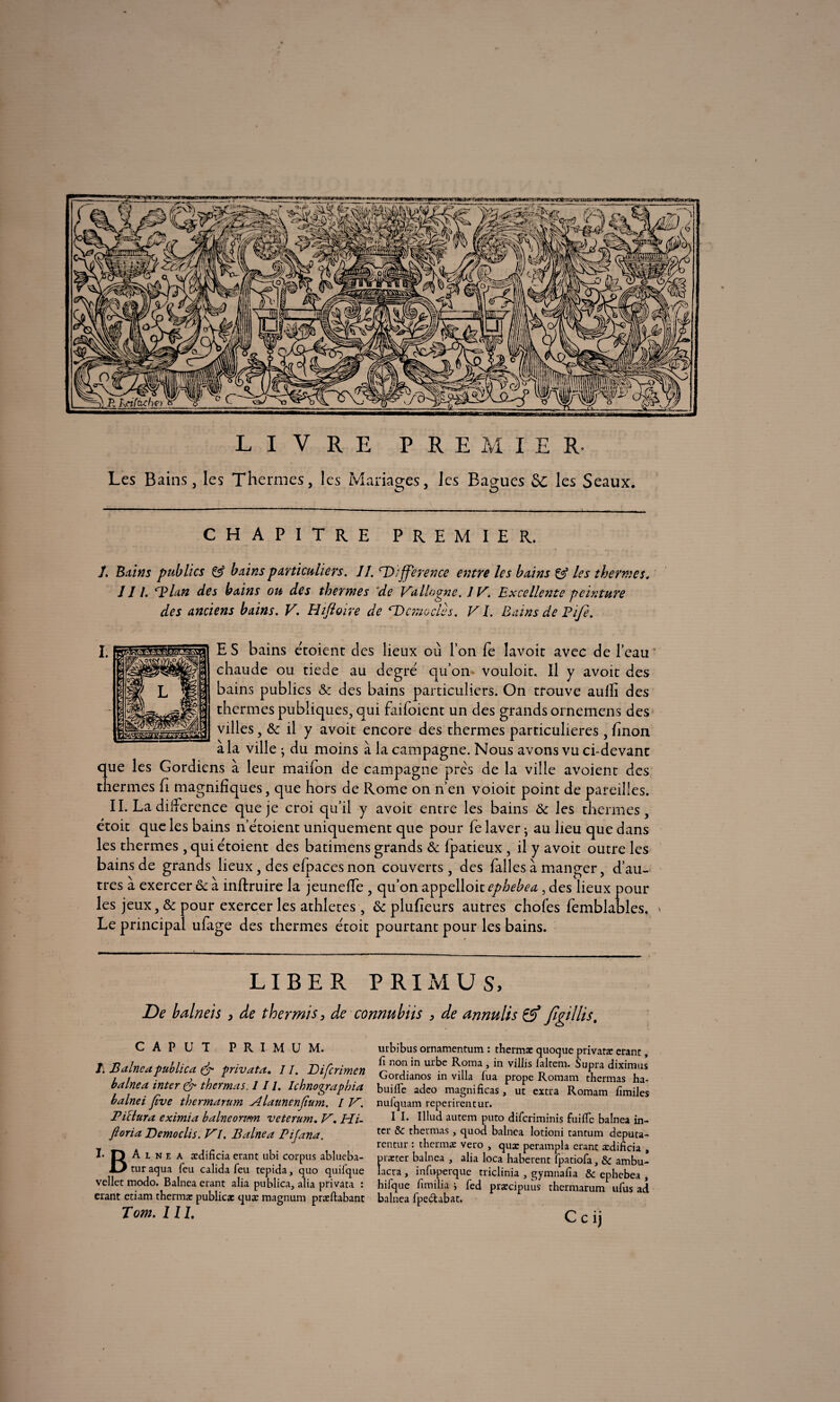 LIVRE PREMIER- Les Bains, les Thermes, les Mariages, les Bagues Sc les Seaux. O O CHAPITRE PREMIER. î. Battis publics & bains particuliers. II. 'Différence entre les bains & les thermes. J11. aplati des bains ou des thermes de Vallogne. IV. Excellente peinture des anciens bains. V. Eltfloire de *Vcmodes. VI. Bains de Elfe. ES bains étoient clés lieux où l’on fe lavoir avec de l’eau chaude ou tiede au degré qu’on vouloir. Il y avoir des bains publics & des bains particuliers. On trouve aulli des thermes publiques, qui faifoient un des grands ornemens des villes, il y avoit encore des thermes particulières, finon a la ville ; du moins à la campagne. Nous avons vu ci-devant que les Gordiens à leur maifon de campagne prés de la ville avoient des thermes fi magnifiques, que hors de Rome on n’en voioit point de pareilles. IL La différence que je croi qu’il y avoit entre les bains & les thermes, étoit que les bains n’étoient uniquement que pour le laver • au lieu que dans les thermes , qui étoient des batimens grands & fpatieux, il y avoit outre les bains de grands lieux, des efpaces non couverts, des falles à manger, d’au¬ tres à exercer oc à inftruire la jeuneffe , qu’on appelloit ephebea , des lieux pour les jeux, & pour exercer les athlètes , & plufieurs autres chofes femblables. » Le principal ufage des thermes étoit pourtant pour les bains. LIBER PRIMÜS, De balneis , de thermis, de connubüs , de annulis fîgillis. CAPUT PRIMUM. J. B aine a publica & privata. 11. Difcrimen balnea inter & thermas. III. Ichnoqraphia b aine i Jive thermarum Aldunenfium. / V. Piclura eximia balneortem veterum. V. Hi- ftoria Democlis. VI. Balnea Pifana. I* D A l n e a ædificia erant ubi corpus ablueba- tur aqua feu calida feu tepida, quo quil'que vellet modo. Balnea erant alia publica, alia privata : erant etiam thermæ public* quæ magnum præftabant Tom. III. urbibus ornamentum : thermæ quoque privatæ erant, fi non in urbe Roma , in villis laltem. Supra diximus Gordianos in villa fua prope Romam thermas ha- buifle adeo magnificas, ut extra Romam fimiles nufquam reperirentur. I I. Illud autem puto diferiminis fuific balnea in¬ ter & thermas, quod balnea lotioni tantum deputa- rentur : thermæ vero , quæ perampla erant ædificia , præter balnea , alia loca haberent fpatiofa, & ambu- îaera , infuperque triclinia , gymnafia & ephebea , hifque fimilia > fed præcipuus thermarum ufus ad balnea fpe&abat. Ccij