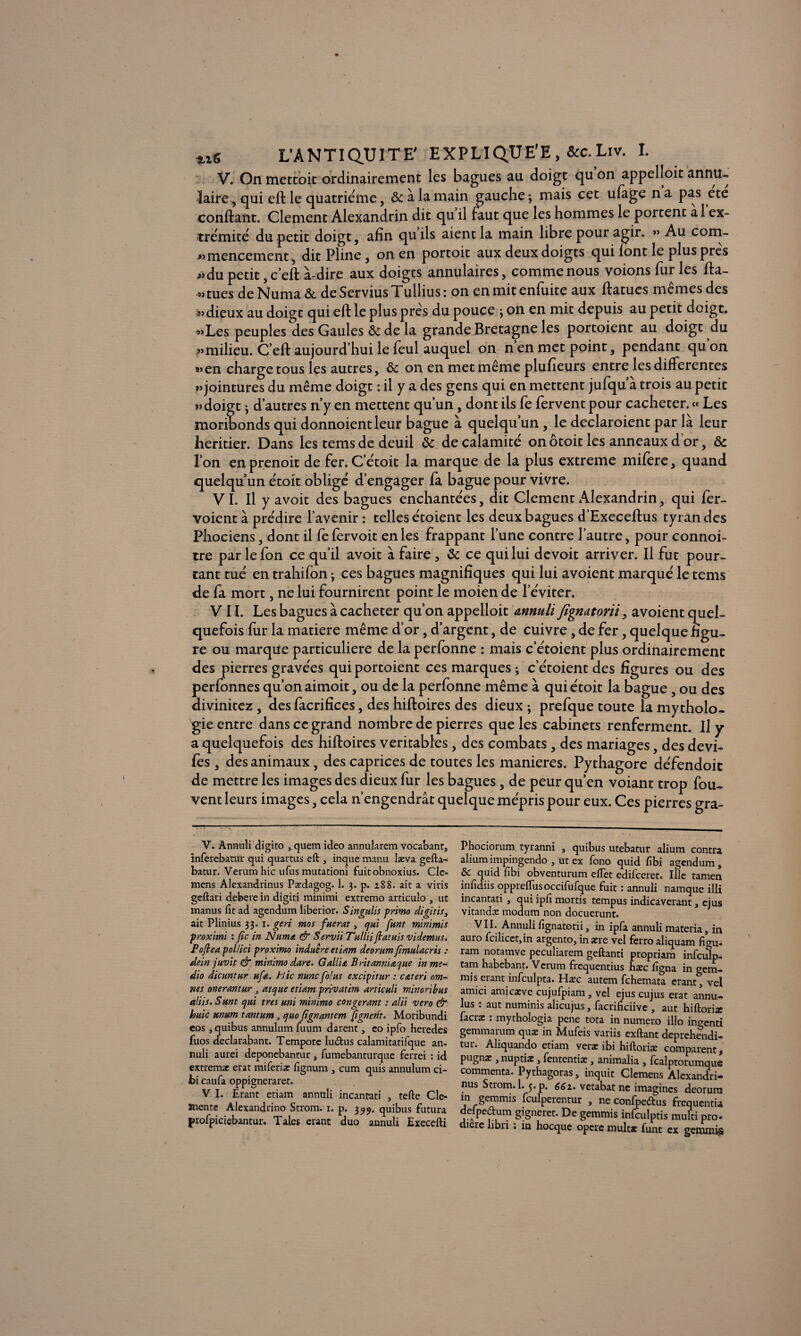 V. On mettoit ordinairement les bagues au doigt qu on appelloit annu¬ laire, qui eft le quatrième, ôc à la main gauche 3 mais cet ufage n a pas ete confiant. Clement Alexandrin dit qu il faut que les hommes le portent a 1 ex¬ trémité du petit doigt, afin quils aient la main libre pour agir. » Au com- «mencement, dit Pline, on en portoit aux deux doigts qui font le plus près « du petit, c’eft à-dire aux doigts annulaires, comme nous voions furies fta- « tues de Numa ôc de Servius Tullius : on en mit enfuite aux ftatues mêmes des »> dieux au doigt qui eft le plus près du pouce 5 on en mit depuis au petit doigt. «Les peuples des Gaules & de la grande Bretagne les portoient au doigt du «milieu. C’eft aujourd hui le feul auquel on n en met point, pendant qu on «en charge tous les autres, ôc on en met même plufieurs entre les differentes «jointures du même doigt : il y a des gens qui en mettent jufqu’à trois au petit «doigt ^ d’autres n’y en mettent qu’un, dont ils fe fervent pour cacheter. « Les moribonds qui donnoientleur bague à quelqu’un, le declaroient par là leur heritier. Dans les tems de deuil ôc de calamité on ôtoit les anneaux d’or, ôc l’on en prenoit de fer. C’étoit la marque de la plus extreme mifere, quand quelqu’un étoit obligé d’engager fa bague pour vivre. VI. Il y avoit des bagues enchantées, dit Clement Alexandrin, qui fer- voient à prédire l’avenir : telles étoient les deux bagues d’Execeftus tyran des Phociens, dont il fefervoit en les frappant l’une contre l’autre, pour connoi- tre par lefon ce qu’il avoit à faire , ôc ce qui lui devoit arriver. Il fut pour¬ tant tué en trahifon -, ces bagues magnifiques qui lui avoient marqué le tems de fa mort, ne lui fournirent point le moien de l’éviter. VIL Les bagues à cacheter qu’on appelloit annuli fignatorii, avoient quel¬ quefois fur la matière même d’or, d’argent, de cuivre, de fer, quelque figu¬ re ou marque particulière de la perfonne : mais c’étoient plus ordinairement des pierres gravées qui portoient ces marques ; c’étoient des figures ou des perfonnes qu’on aimoit, ou de la perfonne même à qui étoit la bague, ou des divinitez, des facrifices, des hiftoires des dieux ; prefque toute la mytholo¬ gie entre dans ce grand nombre de pierres que les cabinets renferment. Il y a quelquefois des hiftoires véritables , des combats , des mariages, des devi- fes, des animaux, des caprices de toutes les maniérés. Pythagore défendoic de mettre les images des dieux fur les bagues, de peur qu’en voiant trop fou- vent leurs images, cela n’engendrât quelque mépris pour eux. Ces pierres gra- V. Annuli digito , quem ideo annularem vocabant, inferebaniï qui quartus eft , inque manu læva gefta- batur. Verum hic ufus mutationi fuit obnoxius. Cle- mens Alexandrinus Pædagog. 1. 3. p. 1S 8. ait a viris geftari debere in digiti minimi extremo articulo , ut manus fit ad agenduna liberior. Singulis primo digitis3 ait Plinius 33. 1. geri mos fuerat 3 qui funt minimis proximi : fie in Numa & Servît Tullii flatuis videmus. Pofiea pol/ici proximo indue re et hum deorumfimulacris : dein juvit & minimo dure. G allia Britanmacjue in me- dio dicuntur ufa. hic nuncfiolus excipitur : cateri om¬ îtes onerantur, atque etiam privatim articuli minoribus aliis. Sunt qui très uni minimo congerant : alii vero & huic unum tantum, quo fignantem [ignetit. Moribundi cos , quibus annulum fuum darent, co ipfo heredes fuos declarabant. Tempore lueftus calamitatifque an¬ nuli aurei deponebantur , fumebanturque ferrei : id extremæ erat miferiæ fignum , cum quis annulum ci- bi caufa oppigneraret. V I. Etant etiam annttli incantati , tefte Clé¬ mente Alexandrino Strom. 1. p. 399. quibus futura profpiciebantur. Taies étant duo annuli Execefti Phociorum tyranni , quibus utebatur alium contta alium impingendo , ut ex fono quid fibi agendum , & quid fibi obventurum effet edifeeret. Ille tamen infidiis oppreftusoccifufque fuit : annuli namque illi incantati , qui ipfi mortis tempus indicaverant 3 ejus vitandæ modum non docuerunt. VII. Annuli fignatorii, in ipfa annuli materia, in auto fcilicet, in argento, inære vel ferro aliquam figu- ram notamve peculiarem geftanti propriam infeuîp- tam habebant. Vcrum frequentius hæc figna in gem¬ mis erantinfculpta. Hæc autem fehemata erant, vel amici amicæve cujufpiam 3 vel ejus cujus état annu- lus : aut numinis alicujus, facrihciive , aut hiftoriæ facræ : mythologia pene tota in numéro illo ino-enti gemmarum quæ in Mufeis variis exftant deprehendi- tut. Aliquando etiam vetæ ibi hiftoriæ comparent, pugnæ , nuptiæ , fententiæ , animalia , fcalptorumque commenta. Pythagoras, inquit Clemens Alexandri¬ nus Strom. 1. 5. p. 662. vetabat ne imagines deorura in gemmis fculperentur , ne confpe&us frequentia delpedum gigneret. De gemmis infculptis mufti pro- dicte libri ; in hocque opère multæ funt ex gemmis