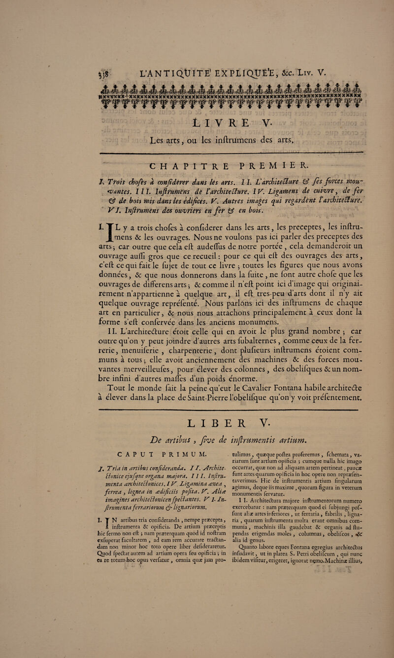 LIVRE V- Les arts, ou les inftrumens des arts. “ CHAPITRE PREMIER. J. Trois chopes a conpderer dans les arts. 11. L'architecture & Jes forces mou¬ rantes. III. Inftrumens de l'architecture. IV. Ligamens de cuivre, de fer €5* de bots mis dans les édifices. V. Autres images qui regardent l architecture. V J, Inftrumens des ouvriers en fer & en bois. .fi ? ■ ' ' “ ' u ' i.  ' ' : ‘ v C » • w • t • v I. T L y a trois chofes à confiderer dans les arts, les préceptes, les inftru- J^mens & les ouvrages. Nous ne voulons pas ici parler des préceptes des arts • car outre que cela eft audeftus de notre portée , cela demanderoit un ouvrage aufti gros que ce recueil : pour ce qui elt des ouvrages des arts, c’eft ce qui fait le fujet de tout ce livre j toutes les figures que nous avons données, & que nous donnerons dans la fuite , ne font autre chofe que les ouvrages de diflFerens arts ; & comme il n’eft point ici d’image qui originai¬ rement n’appartienne à quelque art, il eft tres-peu d’arts dont il n’y ait quelque ouvrage repréfenté. Nous parlons ici des inftrumens de chaque art en particulier, & nous nous attachons principalement à ceux dont la forme s’eft confervée dans les anciens monumens. IL L’ architecture étoit celle qui en avoit le plus grand nombre ; car outre qu’on y peut joindre d’autres arts fubalternes , comme ceux de la fer- rerie, menuiferie , charpenterie, dont piufieurs inftrumens étoient com¬ muns à tous ; elle avoit anciennement des machines & des forces mou¬ vantes merveilleufes, pour élever des colonnes, des obehfques & un nom¬ bre infini d’autres maifes d’un poids énorme. Tout le monde fait la peine qu’eut le Cavalier Fontana habile architecte à élever dans la place de Saint-Pierre l’obelifque qu’on y voit préfentement. LIBER V. De artibus , feue de inftrumentis artium. CAPUT PRIMUM. J. Tria in artibus conjîderanda. 11. Archiîe- ctonice ejufque organa majora. III. Infiru- mcnta architeclonices. IV. Ligamina œnea , ferre a , ligne a in ædificiis go fit a. V, _Aliœ imagines architccloniccn fpeclantes. V ]. In- firumenta fcrrariorum & lignariorum. I. T N artibus tria confîderanda , nempe prxcepta, I inftrumenta & opifîcia. De artium prxceptis hic fermo non eft 5 nam prxterquam quod id noftram exfuperat facultatem , ad eam rem accurate tradan- dam non minor hoc toto opéré liber deftderaretur. Quod fpedat autem ad artium opéra feu opifîcia \ in ca re totum hoc opus verfatur , omnia qu.x jam pro- tulimus, quæque poftea proferemus, fchemata, va- riarum func artium opifîcia 5 cumque nulla hic imago occurrat, quæ non ad aliquam artem pertineat J paucæ funt artes quarum opifîcia in hoc opéré non reprxfen- taverimus. Hic de inftrumentis artium fîngularum agimus, deque iis maxime, quorum figura in veterum monumentis fervatur. I I. Architedura majore inftrumentorum numéro exercebatur : nam prxterquam quod ei fubjungi pof- funt alix artes inferiores, ut ferraria, fabrilis 3 ligna- ria j quarum inftrumenta multa erant omnibus com¬ munia , machinis ilia gaudcbat & organis ad ftu- pendas erigendas moles, columnas, obclifcos, *£€ alia id genus. Quanto labore eques Fontana egregius architedus infudavit, ut in platea S. Pétri obelilcum , qui nunç ibidem vifitur, erigcret, ignorât nçmo.Machinx illius.