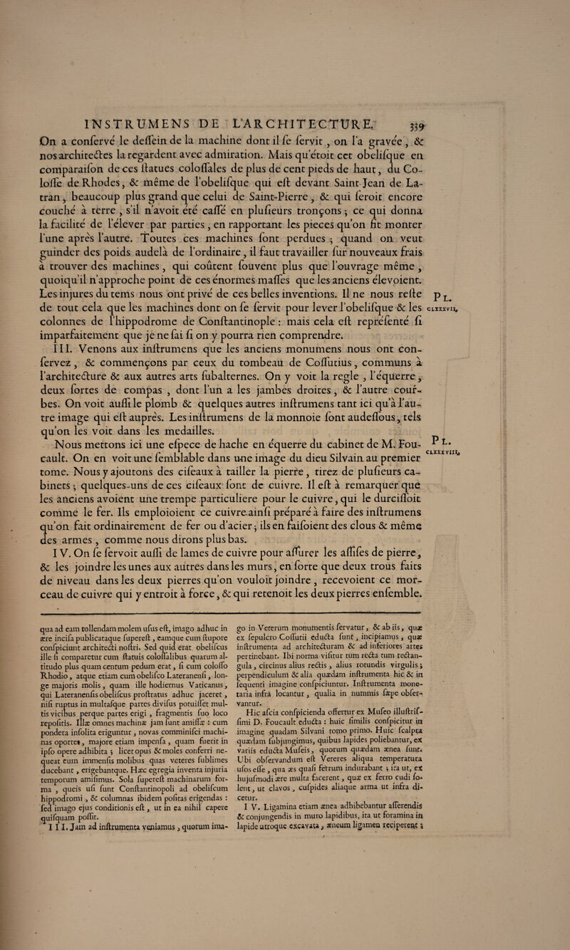 INSTRUMENS DE L’ARCHITECTURE. 339 On a confervé le deffein de la machine dont il fe fervit , on l a gravée, Ôc nos architectes la regardent avec admiration. Mais qu’étoit cet obelifque en comparaifon de ces ftatues coloffales de plus de cent pieds de haut, du Co- iofte de Rhodes, ôc même de robelifque qui eft devant Saint Jean de La- tran, beaucoup plus grand que celui de Saint-Pierre , & qui feroit encore couché à terre , s’il n’avoit été cafte en plufieurs tronçons j ce qui donna la facilité de l’élever par parties, en rapportant les pièces qu’on ht monter l’une après l’autre. Toutes ces machines font perdues ; quand on veut guinder des poids audelà de l’ordinaire, il faut travailler fur nouveaux frais à trouver des machines, qui coûtent fouvent plus que l’ouvrage même , quoiqu’il n’approche point de ces énormes maftes que les anciens élevoient. Les injures du tems nous ont privé de ces belles inventions. Il ne nous relie de tout cela que les machines dont on fe fervit pour lever l’obelifque ôc les colonnes de l’hippodrome de Conllantinople : mais cela eft repréfenté fi imparfaitement que je ne fai ft on y pourra rien comprendre. III. Venons aux inftrumens que les anciens monumens nous ont con- fervez, ôc commençons par ceux du tombeau de Coftiitius, communs à l’architedlure ôc aux autres arts fubalternes. On y voit la réglé , l’équerre , deux fortes de compas , dont l’un a les jambes droites, ôc l’autre cour¬ bes. On voit auftile plomb ôc quelques autres inftrumens tant ici qu’à l’au¬ tre image qui eft auprès. Les inftrumens de la monnoie font audeftous, tels qu’on les voit dans les médaillés. Nous mettons ici une efpece de hache en équerre du cabinet de M. Fou¬ cault. On en voit une femblable dans une image du dieu Silvain au premier tome. Nous y ajoutons des cifeaux à tailler la pierre, tirez de plufieurs ca¬ binets » quelques-uns de ces cifeaux font de cuivre. Il eft à remarquer que les anciens avoient une trempe particulière pour le cuivre, qui le durciftoit comme le fer. Ils emploioient ce cuivre.ainfi préparé à faire des inftrumens qu’on fait ordinairement de fer ou d’acier * ils en faifoient des clous ôc même des armes, comme nous dirons plus bas. IV. On fe fervoit aufti de lames de cuivre pour afturer les aflifes de pierre, ôc les joindre les unes aux autres dans les murs, en forte que deux trous faits de niveau dans les deux pierres qu’on vouloit joindre , recevoient ce mor¬ ceau de cuivre qui y entroit à force, ôc qui retenoit les deux pierres enfemble. Pl. ctxxxvu. P L. CIXXXVII^ qua ad eam tollendam molcm ufus eft, imago adhuc in sere incifa publicataque fupereft , camque cum ftupore confpiciunt architedi noftri. Sed quia erat obelifcus ille u comparetur cum ftatuis coloflalibus quarum al- titudo plus quam cenrum pedum erat, fi cum colofto Rhodio, atque etiam cum obelifco Lateranenfi, lon¬ ge majoris molis, quam ille hodiernus Vacicanus, qui Lateranenfis obelifcus proftratus adhuc jaceret, nifi ruptus in multafque partes divifus potuiffet mul- tis vicibus perque partes erigi , fragmentis fuo loco repofitis. iîlæ omnes machina; jam iunt amiflæ ; cum pondéra infolita eriguntur , novas comminifci machi¬ nas oporte», majore etiam impenfa, quam fuerit in ipfo opéré adhibita licetopus & moles conferri ne- queat cum immenfis molibus quas vcteres fublimes ducebant, erigebantque. Hæc egregia inventa injuria temporum amifimus. Sola fupereft machinarum for¬ ma , queis ufi funt Conftantinopoli ad obelifcum hippodromi , & columnas ibidem pofitas erigendas : fed imago ejus conditionis eft , ut in ea nihil capere quifquam poftit. 111. Jam ad inftrumenta veniamus, quorum ima¬ go in Veterum rnonumentis fervatur, &abiis, quæ ex fepulcro Colfutii cduéta funt, incipiamus s quse inftrumenta ad architedhtram & ad inferiores artes pertinebant. Ibi norma vifitur tum réda tum tedan- gula, circinus alius redis, alius rotundis virgulis ; perpendiculunl & alia quædam inftrumenta hic & in iequenti imagine confpiciuntur* Inftrumenta mone- taria infrà locantur , qualia in nuinmis fæpe obfer-, vantur. Hic afeia confpicienda offertur ex Mufeo illuftrif- fimi D. Foucault eduda : huic fimilis confpicitur in imagine quadam Silvani tomo primo. Huic fcalpua quædam fubjungimus, quibus lapides poliebantur, ex variis eduda Mufeis, quorum quædam ænea funt. Ubi obfcrvandum eft Vereres aliqua temperatura ufoselfe , qua æs quafi felrum indurabant i ira ut, ex hujufmodi ære multa facerent, quæ ex ferro cudi fo= lent, ut clavos, cufpides aliaque arma ut infra di- cetur. I V. Ligamina etiam ænea adhibebantur alîerendis &c conjungendis in muro lapidibus, ita ut foramina in lapide utroque excavata, æneum ligamen reciperenc