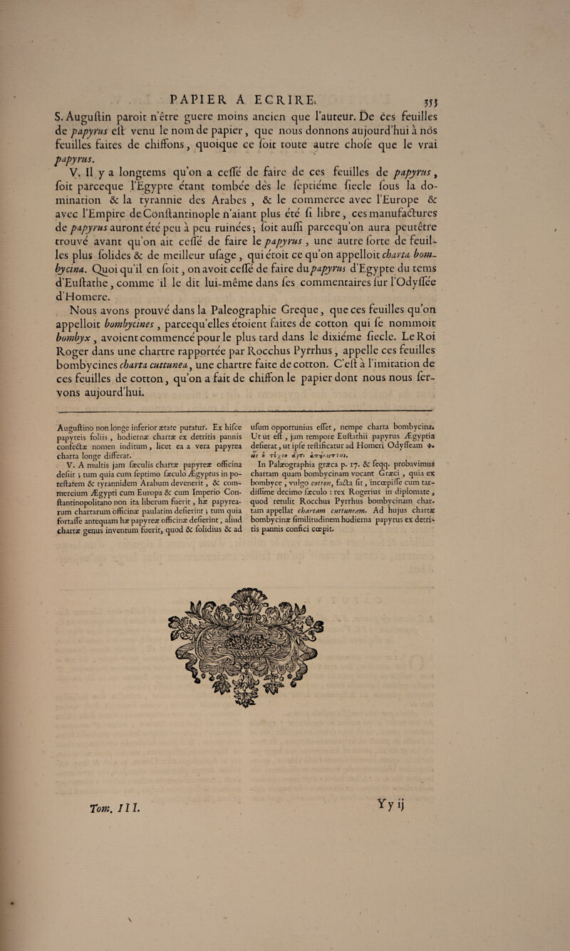 PAPIER A ECRIRE; 555 S. Auguftin paroit n’être guere moins ancien que l’auteur. De ces feuilles de papyrus ell venu le nom de papier, que nous donnons aujourd’hui à nos feuilles faites de chiffons, quoique ce loic toute autre choie que le vrai papyrus. V. Il y a longtems qu'on a ceffé de faire de ces feuilles de papyrus, foit parceque l’Egypte étant tombée des le feptiéme fiecle fous la do¬ mination & la tyrannie des Arabes , &c le commerce avec l’Europe & avec l’Empire deConllantinople n’aiant plus été fi libre, ces manufactures de papyrus auront été peu à peu ruinées ; loic auffi parcequ’on aura peutêtre trouvé avant qu’on ait ceffé de faire le papyrus , une autre lorte de feuiU les plus folides & de meilleur ufage , quiétoit ce qu’on appelloit charta bom- bycina. Quoiqu’il en foit, onavoit ceffé de faire du papyrus d’Egypte du tems d’Euftathe, comme il le dit lui-même dans les commentaires lur l’Odyffée d’Homere. Nous avons prouvé dans la Paléographie Greque, que ces feuilles qu’on appelloit bombytines , parcequ’elles étoient faites de cotton qui fe nommoit bombyx , avoient commencé pour le plus tard dans le dixiéme fiecle. Le Roi Roger dans une chartre rapportée par Rocchus Pyrrhus , appelle ces feuilles bombycines charta cuttunea, une chartre faite de cotton. C’elt à l imitation de ces feuilles de cotton, qu’on a fait de chiffon le papier dont nous nous fer- vons aujourd’hui. Auguftino non longe inferior ætatc putatur. Èx hifce papyreis foliis , hodiernæ charræ ex detritis pannis confedtæ noraen inditum , licet ea a vera papyrea charta longe différât. V. A multis jam fæculis chattæ papyreæ officina defiit -, tum quia cum leptimo fæculo Ægyptus in po- teftatem 8c tyrannidem Arabum devenerir, 8c com- mercium Ægypti cum Europa 8c cum Imperio Con- ftantinopolitano non ita liberum fuerit, hæ papy rea¬ rum chartarum officina: paulatim defierint ; tum quia fortaffe antequam hæ papyreæ officinæ defierint, aliud chartæ genus inventum fuerit, quod 8c folidius 8c ad ufum opportunius effet, nempe charta bombycina. Ut ut eft , jam rempote Euftathii papyrus Ægyptia defierat, ut ipfe teftificatur ad Horneri OdylTeam âv » à'pTl In Palæographia græca p. 17. 8c feqq. probavimus chartam quant bombycinam vocant Græci , quia ex bombyce , vulgo cotton, fadta fit, incœpiffe cum tar- diffime decimo fæculo : rex Rogerius in diplomate , quod rendit Rocchus Pyrrhus bombycinam char¬ tam appellac chartam cuttuneam. Ad hujus chartæ bombycinæ fimilitudinem hodierna papyrus ex detri¬ tis pannis confici cœpit. Totn. 111. \ /