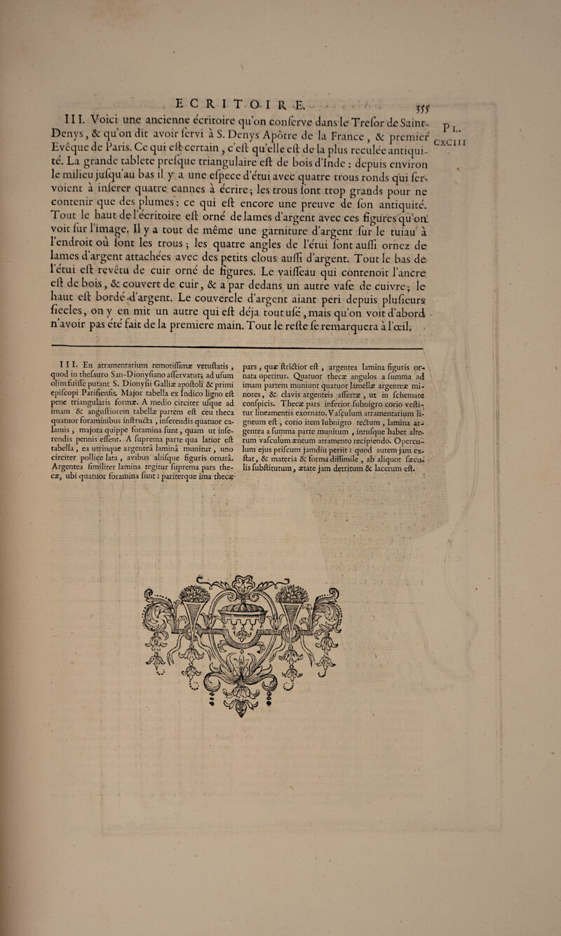 I \ ; ECRIT-O-IRI, . III. Voici une ancienne écritoire quon conferve dans le Trefor de Saint- Denys, & qu’on dit avoir fervi à S. Denys Apôtre de la France , 8c premier Evêque de Paris. Ce qui eft certain , c’eft quelle eft de la plus reculée antiqui¬ té. La grande tablete prefque triangulaire eft de bois d’Inde : depuis environ le milieu jufqu au bas il y a une efpece d’étui avec quatre trous ronds qui fer- voient à inlcrer quatre cannes à écrire ; les trous lont trop grands pour ne contenir que des plumes : ce qui eft encore une preuve de Ion antiquité. Fout le haut del ecritoire eft orné de lames d’argent avec ces figures qu’on, voit fur 1 image. Il y a tout de même une garniture d’argent fur le tuiau à 1 endroit ou lont les trous ; les quatre angles de l’étui font aufîi ornez de lames d’argent attachées avec des petits clous auffi d’argent. Tout le bas de l’étui eft revêtu de cuir orné de figures. Le vaiftèau qui contenoit l’ancre eft de bois, <Se couvert de cuir, 8c a par dedans un autre vafe de cuivre ; le haut eft borde *d argent. Le couvercle d’argent aiant péri depuis plufieurs fiecles, on y en mit un autre qui eft déjà tout ufé , mais qu’on voit d’abord n avoir pas ete fait de la première main. Tout le refte fe remarquera à, l’œil. III. En atramentarium remotiflïmas vetuftatis , quod in thefauro S an-Dion y fi ano aflervaturj adufum olirn fuifle putant S. Dionyfii Galliæ apoftoli &primi epifcopi Parifienfis. Major tabclla ex Indico ligno eft pene triangularis format. A medio circiter ufque ad imam & anguftiorem tabellæ partem eft ceu theca quatuor foraminibus inftructa , inferendis quatuor ca- lamis , majora quippe foramina funt, quam ut infe- rendis pennis elfent. A fuprema parte qua latior eft tabella , ea utrinque argenteâ lamina munitur, uno circiter pollice lata , avibus aliifque figuris ornatâ. Argentea fimiliter lamina tegitur fuprema pars the¬ cæ, ubi quatuor foramina funt : pariterque ima thecæ pars, quæ ftri&ior eft , argentea lamina figuris or- nata operitur. Quatuor thecæ angulos a fumma ad imam partem muniunt quatuor làmellæ argenteæ mi¬ nores , & clavis argenteis aflertæ , ut in fchemate confpicis. Thecæ pars inferior fubnigro corio vefti- tur lineamentis exornato. Vafculum atramentarium li- gneum eft , corio item fubnigro teârum , lamina ar¬ gentea a fumma parte munitum , intufque habet alte- rum vafculum æneum atramento recipiendo. Opercu- lum ejus prifcum jamdiu periit : quod autem jam ex- ftat, & materia Sc forma diflimile , ab aliquot fæcu- lis fubftitutum, ætate jam detritum laccrum eft. Pl. CXCIII % \