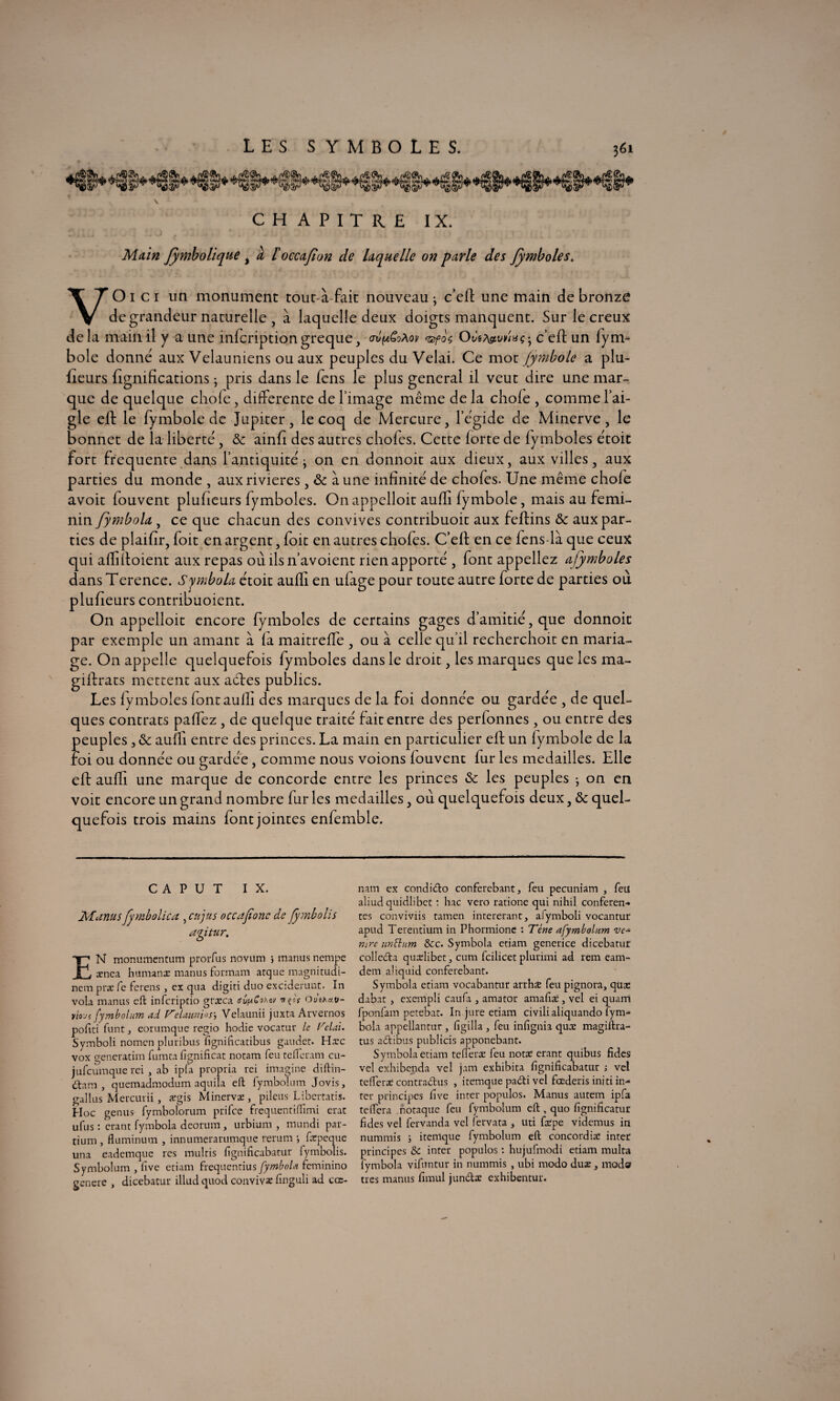 CHAPITRE IX. Main fymbolique % à l'occafion de laquelle on parle des fymboles. VO1 c 1 un monument tout-à-fait nouveau ^ c’efl: une main de bronze de grandeur naturelle, à laquelle deux doigts manquent. Sur le creux delà main il y a une inscriptiongreque, crv^oPiov <ssf0$ Odsfavriuç- c’efl: un fym- bole donné aux Velauniens ou aux peuples du Vêlai. Ce mot fymbole a plu- Leurs lignifications ; pris dans le fens le plus general il veut dire une mar¬ que de quelque chofe, differente de l image même de la choie , comme l’ai¬ gle eft le fymbole de Jupiter, le coq de Mercure, l’égide de Minerve, le bonnet de la liberté, & ainfî des autres chofes. Cette iorte de fymboles étoit fort frequente dans l’antiquité -y on en donnoit aux dieux, aux villes, aux parties du monde , aux rivières , & aune infinité de chofes. Une même chofe avoir fouvent plulieurs fymboles. O11 appelloit aufli fymbole, mais au fémi¬ nin fymbola , ce que chacun des convives contribuoit aux feftins & aux par¬ ties de plaifir, foit en argent, foit en autres chofes. C’eft en ce fens-là que ceux qui affiffoient aux repas où ils n’avoient rien apporté , font appeliez ujymboles dans Terence. Symbola étoit aufli en ufage pour toute autre forte de parties ou plulieurs contribuoient. On appelloit encore fymboles de certains gages d’amitié, que donnoit par exemple un amant à fa maitrefle , ou à celle qu’il recherchoit en maria¬ ge. On appelle quelquefois fymboles dans le droit, les marques que les ma- giftrats mettent aux aéles publics. Les fymboles fontaulh des marques de la foi donnée ou gardée , de quel¬ ques contrats paflez , de quelque traité fait entre des perfonnes , ou entre des peuples , & aufli entre des princes. La main en particulier efl: un fymbole de la foi ou donnée ou gardée, comme nous voions louvent fur les médaillés. Elle efl: aufli une marque de concorde entre les princes & les peuples • on en voit encore un grand nombre fur les médaillés, où quelquefois deux, & quel¬ quefois trois mains font jointes enfemble. c A P u T IX. Manu s fmbolica , en jus occajione de fyrnbolis aptur. EN monumentum prorfus novum } manus nempe cenea humanæ manus formam arque magnitudi- nem præfe ferens , ex qua digiti duo excidemnc. In vola manus eft inferiptio græca crv^Sohov irçof Outha.v- lioji fymbolum ad Velaunios, Velaunii juxra Arvernos poftti funt, eorumque regio hodie vocatur le Vclai. Symboli nomen pluribus fignificatibus gaudet. Hxc vox generatim fumta fignificat notam feu tefteram cu- jufeumque rei , ab ipfa propria rei imagine diftin- (ftana , quemadmodum aquiîa eft fymbolum Jovis, gallus Mercurii, ægis Minervæ , pilcus Libcrtatis. Hoc genus fymbolorum prifee frequentiftîmi crat ufus : crant fymbola deorum, urbium , mundi par- tiurn , fluminum , innumerarumque rerum -, fapeque una eademque res multis fignificabatur fyrnbolis. Symbolum , lîve etiam frequenrius fymbola feminino generc , dicebatur illud quod convivæ finguli ad cœ- nam ex condicfto conferebant, feu pecuniam , feü aliud quidlibet : bac vero ratione qui nihil conferen- tes conviviis tamen intererant, aiymboli vocantur apud Terentium in Phormione : Tène afymbolum ve* nïre unBum Sec. Symbola etiam generice dicebatur colleda quadibet, cum fcilicet plurimi ad rem eam- dem aliquid conferebant. Symbola etiam vocabantur arrhæ feu pignora, qüæ dabat , exempli caufa , amator amafiæ , vel ei quarri fponfam petebat. In jure etiam civilialiquando fym¬ bola appellantur , ligilla , feu infignia qua: magiftra- tus aétibus publicis apponebant. Symbola etiam tefleraz feu notre erant quibus fides vel exhibenda vel jam exhibita fignificabatur j vel tefferæ contra&us , itemque padti vel fœderis initi in¬ ter principes live inter populos. Manus autem ipfa teiïera notaque feu fymbolum eft , quo fignificatur fides vel fervanda vel ferma , uti feepe videmus in nummis ; itemque fymbolum eft concord ire inter principes Sc inter populos : hujufmodi etiam multa fymbola vifuntur in nummis , ubi modo duæ , mod» très manus fimul jumftæ exhibentur.