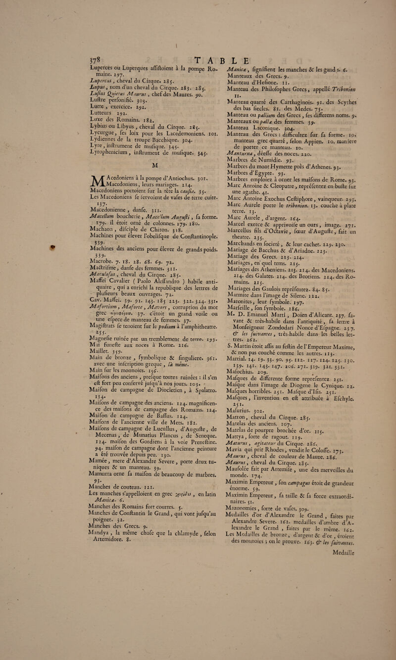 Luperces ou Lupcrques affiftoient à la pompe Ro¬ maine. 297. Lupercus , cheval du Cirque. 285. Lupus, nom d’un cheval du Cirque. 283. 2S5. Lu/tus Quiet us Ai auras, chef des Maures, 90. Luftre perfonifié. 303. Lutte , exercice. 292. Lutteurs 292. Luxe des Romains. 182. Lybius ou Libyus , cheval du Cirque. 28^. Lycurgue, fes loix pour les Lacedemoniens. 101. Lydiennes de la troupe Bacchique. 304. Lyre , in ft ru ment de mulîque. 345. Lyrophenicium, infiniment de mulîque. 345. M MAcedoniens à la pompe d’Antiochus. 301. Macédoniens, leurs mariages. 214. Macédoniens portoient fur la tête la caufia. 35. Les Macédoniens fe iervoient de vafes de terre cuite. Macédonienne, danfe. 311. JHacellum boucherie , Macellum Jugufti , fa forme. 179. il étoit orné de colonnes. 179. 180. Machaon, difciple de Chiron. 318. Machines pour elever l’obelilque de Conftantinople. 33 9- Machines des anciens pour élever de grands poids. 5 39* Macrobe. 7. 18. 28. 68. 69. 72. Maètrifme, danfe des femmes. 311. JHarulofus, cheval du Cirque. 285. Maffei Cavalier ( Paolo AlelTandro ) habile anti¬ quaire , qui a enrichi la republique des lettres de plulîeurs beaux ouvrages. 72. Cav. Maftci. 39. 91. 143. 185 223. 322. 324. 331. JH a fort htm , JHaforte , Aiavors , corruption du mot grec 37. c’étoit un grand voile ou une efpece de manteau de femmes. 37. Magiftrats le tenoient fur le podium à l’amphitheatre. *55- Magnelîe ruinée par un tremblemenc de terre. 193. Mai funefte aux noces à Rome. 216'. Maillet. 339. Main de bronze , fymbolique & lînguliere. 361. avec une infcription greque , là même. Main fur les monnoies. 156. Maifons des anciens, prefque toutes ruinées : il s’en eft fort peu confervé jufqu’à nos jours. 103. * Maifon de campagne de Dioclétien , à Spalatro. 134. Maifons de campagne des anciens. 124. magnificen¬ ce des maifons de campagne des Romains. 124. Maifon de campagne de Baflus. 124. Maifons de l’ancienne ville de Mets. 182. Maifons de campagne de Lucullus, d’Au gu fie, de Mecenas, de Munatius Plancus , de Seneque. 124. maifon des Gordiens à la voie Preneftine. 94. maifon de campagne dont l’ancienne peinture a été trouvée depuis peu. 130. Marnée, mere d’Alexandre Severe, porte deux tu¬ niques de un manteau. 39. Mamurra orne fa maifon de beaucoup de marbres. 93- Manches de couteau. 121. Les manches s’appelloient en grec , en latin JHanica. 6. Manches des Romains fort courtes. 5. Alanches de Conftantin le Grand, qui vont jufqu’au poignet. 52. Manches des Grecs. 9. Mandya , la même chofe que la chlamyde , félon Artemidore. 8. JHanica, lignifient les manches & les gand s. c. Manteaux des Grecs. 9. Manteau d’Hefione. 11. Manteau des Philofophes Grecs, appelle Tribonion 11. Manteau quarré des Carthaginois. 91. des Scythes des bas fiecles. 81. des Medes. 75. Manteau ou pallium des Grecs, fes differens noms. 9. Manteaux ou palU des femmes. 39. Manteau Laconique. 304. Manteau des Grecs : diftîcultez fur fa forme. 10. manteau grec quarré, félon Appien. 10. maniéré de porter ce manteau. 10. JHanturna, déelfe des noces. 220. Marbres de Numidie. 93. Marbres du montHymette près d’Athenes. 93. Marbres d’Egypte, 93. Marbres emploiez à orner les maifons de Rome. 93. Marc Antoine Sc Cleopatre, repréfentez en bulle fur une agathe. 41. Marc Antoine Exochus Celliphore, vainqueur. 293. Marc Aurele porte le tribonion. 13. couche à plate terre. 13. Marc Aurele d’argent. 164. Marcel exerce & apprivoile un ours , image. 271. Marcellus fils d’Oétavie, foeur d’Augulle, fait un theatre. 235. Marchands en focieté, Sc leur cachet. 229. 230. Mariage de Bacchus & d’Ariadne. 223. Mariage des Grecs. 213. 214. Mariages, en quel tems. 213. Mariages des Athéniens. 213. 214. des Macédoniens. •T14. des Galates. 214. des Béotiens. 214. des Ro¬ mains. 215. Mariages des Gaulois repréfentez. 84. 85. Marmite dans l’image de Silène. 122. Maronites, leur fymbole. 197. Marfeille, fon fymbole. 186. M. D. E manuel Marti, Doien d’Alicant. 237. Pa¬ vant & très-habile dans l’antiquité, fa lettre à Monfeigneur Zondodari Nonce d’Efpagne. 257. & les fuivantes , très-habile dans les belles let¬ tres. 262. S. Martin étoit alîis au feftin de l’Empereur Maxime, & non pas couché comme les autres. 113. Martial. 14. 19. 33. 90. 93. 112. 1x7. 124. 125. 130. 139* H1, I43* I47- z°6. 271. 319. 321. 331. Mafochius. 209. Mafques de differente forme reprefentez 251. Mafque dans l’image de Diogene le Cynique. 12. Mafques horribles. 251. Mafque d’Ifis. 251. Mafques, l’invention en eft attribuée à Efchyle. 25ï. Mafurius. 302. Matron, cheval du Cirque. 285. Matelas des anciens. 107. Matelas de pourpre brochée d’or. 113. Mattya, forte de ragoût. 119. JHaturus, agitateur du Cirque. 2S6.. Mavia qui prit Rhodes, vendit le Cololfe. 173. Ai auras , cheval de couleur de Maure. 286. JH auras, cheval du Cirque. 285. Maufolee fait par Artemile , une des merveilles du monde. 174. Maximin Empereur, fon campagus étoit de grandeur énorme. 59. Maximin Empereur, fa taille & fa force extraordi¬ naires. 51. Mazonomies, forte de vafes. 309. Médaillés d or d Alexandre le Grand , faites par Alexandre Severe. 162. médaillés d’ambre d'A¬ lexandre le Grand , faites par le même. 162. Les Médaillés de bronze, d’argent Sc d’or , étoient des monnoies -, on le prouve. 163. & les fuivantes. Médaillé