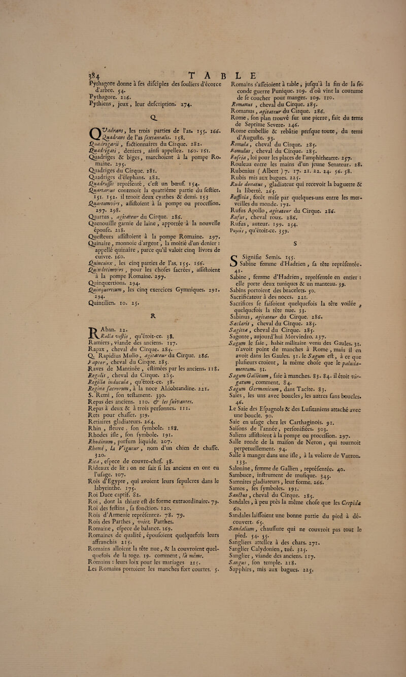 Pythagore donne à fcs difciplcs des fouliers d’écorce d’arbre. 34. Pythagore. 116 ■ Pythiens, jeux, leur defcription. 274. a QVadrans, les trois parties de l’as» 155. i66> Quadrans de l’as fextantalis. 158. Quadrigarïi 3 factionnaires du Cirque. 282. Quadrigati, deniers, ainfï appeliez. 160. 1S1. Quadriges & biges, marchoient à la pompe Ro¬ maine. 295. Quadriges du Cirque. 281. Quadriges cl’élephans. 282. SdjtadruJJis rep ré fente, c’eft un bœuf. 154. Quartarius contenoit la quatrième partie du feftier. 151, 152. il tenoit deux cyathes & demi. 153 Quœrtumvirs, affiftoient à la pompe ou proceffion. 297. 298. Quartus , agitateur du Cirque, 18 S. Quenouille garnie de laine, apportée à la nouvelle époufe. 218. Quefteurs affiftoient à la pompe Romaine. 297. Quinaire , monnoie d’argent, la moitié d’un denier : appellé quinaire , parce qu’il valoir cinq livres de cuivre. 160. Quincunx, les cinq parties de l’as. 155. 166. Quindecimvirs , pour les chofes facrées, affiftoient à la pompe Romaine. 297. Quinquertions. 294. QmncfHertmm, les cinq exercices Gymniques. 291. 294. Quintilien. 10. 25. R R A ban. 22. Ralla veftis , qu’étoit-ce. ;8. Ramiers , viande des anciens. 117. Rapax , cheval du Cirque. 283. Q^ Rapidius Mulio, agitateur du Cirque, 28^. Raptor, cheval du Cirque. 285. Raves de Mantinée , cftimées par les anciens. 118. R égali s , cheval du Cirque. 285. Régi!la induc ula, qu’étoit-ce. 38. Regina facrorum, à la noce Aldobrandine. 221. S. Rcmi, fon teftament. 330. Repas des anciens, no. & les fuivantes. Repas à deux &: à trois perfonnes. ni. Rets pour chaffier. 319. Retiaires gladiateurs. 264. Rhin , fleuve, fon fymbole. 188. Rhodes ifle , fon fymbole. 191. Rhoâimm, parfum liquide. 207. . Rhomé 3 la ligueur , nom d’un chien de chafle. 320. Rica , efpecc de couvre-chef. 38. Rideaux de lit ; on ne fait fl les anciens en ont eu l’ufage. t 07. Rois d’Egypte, qui avoient leurs fepulcres dans le labyrinthe. 175. Roi Dace captif. 82. Roi, donr la thiare eft de forme extraordinaire. 79. Pvoi des feftins, fa fonction. 120. Rois d’Armenie repréfentez. 78. 79. Rois des Parthes, votez. Parthes. Romaine, elpece de balance. 169. Romaines de qualité, époufoient quelquefois leurs affranchis 215. Romains alloient la tête nue, & la couvroient quel¬ quefois de la toge. 19. comment, !d meme. Romains : leurs loix pour les mariages 213. Les Romains portoient les manches fort courtes. 5. Romains s’affeioient à table, jufquà la fin de la fé¬ condé guerre Punique. 109. d’où vint la coutume de fe coucher pour manger. 109. no. Romanus , cheval du Cirque. 285. Romanus, agitateur du Cirque. 28^. Rome, fon pian trouvé fur une pierre, fait du tems de Septime Severe. z\6. Rome embellie & rebâtie prefque toute, du feras d’Augufte. 93. Romula, cheval du Cirque. 285. Romains, cheval du Cirque. 285. Rofria , loi pour les places de l’amphitheatre. 257. Rouleau entre les mains d’un jeune Sénateur. 28. Rubenius ( Albert ) 7. 17. 21. 22. 24. 56. 58. Rubis mis aux bagues. 225. Rade donatns, gladiateur qui recevoit la baguette & la liberté. 265. Ruffinia, forêt mife par quelques-uns entre les mer¬ veilles du monde. 172. Rufus Apollo, agitateur du Cirque. 2S6. Rufiis, cheval roux. z86. Rufus, auteur. 199. 254. Vuy.os} qu’étoit-ce. 359. S Signifie Semis. 155. O Sabine femme d’Hadrien , fa tête repréfentée. 4I* Sabine, femme d’Hadrien, repréfentée en entier: elle porte deux tuniques &: un manteau. 39. Sabins portoient des bracelets. 50. Sacrificateur à des noces. 221. . Sacrifices fe faifoient quelquefois la tête voilée ? quelquefois la tête nue. 33. Sabinus, agitateur du Cirque. 286. Saclaris , cheval du Cirque. 285. Sagitta , cheval du Cirque. 285. Sagonte, aujourd’hui Alorviedro. 237. Sagum le faie, habit militaire venu des Gaules. 31. n’avoit point de manches à Rome , mais il en avoit dans les Gaules. 31. le Sagum eft, à ce que plufieurs croient, la même choie que le paluda- mentum. 31. Sagum Gallicum, faie à manches. 83. 84. ilétoit vir- gatim, comment. 8 4. Sagum Germanicum, dans Tacite. 83. Saies , les uns avec boucles, les autres fans boucles. 4<>. Le Saie des Efpagnols & des Lufitaniens attaché avec une boucle. 90. Saie en ufage chez les Carthaginois. 91. Saifons de l’année, perfonifiées. 303. Saliens affiftoient à la pompe ou proceffion. 297. Salle ronde de la maifon de Néron , qui tournoie perpétuellement. 94. Salle à manger dans une ifle, à la voliere de Varron. 133. Salonine, femme de Gaîlien , repréfentée. 40. Sambuce, inftrument de mufique. 345. Samnites gladiateurs , leur forme. 166. Samos, les fymboles. 191. SanElus , cheval du Cirque. 285. Sandales, à peu près la même chofe que les Crepidét 60. Sandales Iaiffoient une bonne partie du pied à dé¬ couvert. 65. Sandalium, chaulïure qui ne couvroit pas tout le pied. 54* 55* Sangliers atteliez à des chars. 271. Sanglier Calydonien, tué. 32^. Sanglier , viande des anciens. 117. S an gus , loti temple. 218. Sapphirs, mis aux bagues. 225.