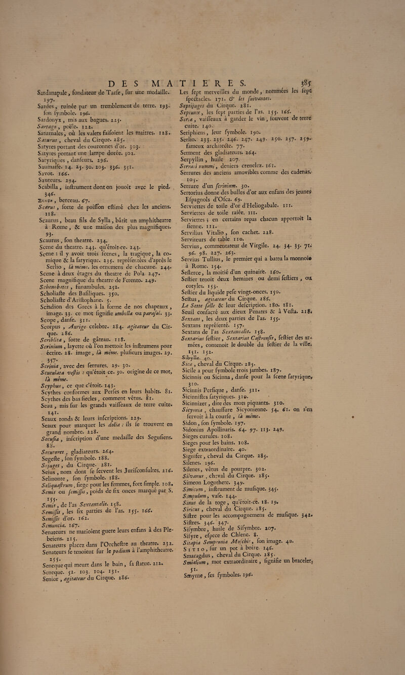 Sardanapalc, fondateur de Tarfe, fur une médaille. i?7* Sardes, ruinée par un tremblement de terre. 193. ion lymbole. 196. Sardonyx , mis aux bagues. 225. Sartaco y poêle. 122. Saturnales, où. les valets faifoient les maîtres. 128. Saturas , cheval du Cirque. 285. Satyres portant des couronnes d’or. 303. Satyres portant une lampe dorée. 302. Satyriques , danfeurs. 29^. Saumaife. 14. 25. 30. 203. 336. 351. Savot. 166. Sauteurs. 294. Scabilla, inftrument dont 011 jouoit avec le pied. 346. S’coupM , berceau. 67. S car us y forte de poiifon eftimé chez les anciens. 118. Scaurus, beau fils de Sylla , bâtit un amphithéâtre à Rome, & une maifon des plus magnifiques. 93- Scaurus, fon theatre. 234. Scene du theatre. 243. qu’étoit-ce. 243. Scene : il y avoit trois iccnes, la tragique, la co¬ mique la fatyrique. 235. repréfentées d’après le Serlio , là meme. les orntmens de chacune. 244. Scene à deux étages du theatre de PoU 247. Scene magnifique du théâtre de Ferento. 249. Schenobates , funambules. 252. Scholiafte des Baiiliques. 350. Scholiafte d’Ariftophane. 5. Scfadion des Grecs à la forme de nos chapeaux , image. 33. ce mot fignifie umbclU ou parafoi. 33. Scope,danfe. 311. Scorpus , Anriqe célébré. 2S4. agitateur du Cir¬ que. 2 86. S cri b lit a , forte de gâteau. 118. Scrinium , layette où l’on mettoit les inftrumens pour écrire. 28. image, là même, plufieurs images. 29. 3S7* Scrinia, avec des ferrures. 29. 30. Scutulata vejlis : qu’étoit ce. 30. origine de ce mot, là même. Scyphu.fy ce que c’étoit. 143. Scythes conformes aux Perfes en leurs habits. 81. Scythes des bas fiecles , comment vêtus. 81. Seau , mis fur les grands vaiifeaux de terre cuite. 141. Seaux ronds & leurs inferiptions. 229. Seaux pour marquer les dolia : ils le trouvent en grand nombre. 228. Secufia , infeription d’une médaille des Segufiens. 88. Secutores , gladiateurs. 244. Segefte , fon fymbole. 188. Scjuges y du Cirque. 281. Seius , nom dont fe fervent les Jurifconfultcs. 116. Selinonte, fon fymbole. 188. Seliyuafirum, fiege pour les femmes, fort fimpje. 108. Semis ou femijfis, poids de fix onces marqué par S. 155- Sémis , de Pas Sextantalis. 138. S emijfis , les fix parties de l’as. 155. Semijfis d’or. 162. Scmuncia. i6~j. N Sénateurs ne marioient guère leurs entans a des 1 le* beiens. 215. Sénateurs placez dans l’Orcheftre au theatie. 232. Sénateurs le tenoient fur le podium a 1 amphitheatie. Senequcqui meurt dans le bain, fa fiatue. 212. Seneque. 32. 103. 104. 131. Senior , agitateur du Cirque. 2S6. Les fept merveilles du monde, nommées les lcpt fpeétacles. 171. & les fuivames. Septijuges du Cirque. 281. Septunx, les lcpt parties de l’as. 133. \6d. Sir,£y vaifi'eaux à garder le vin, fouvent de terre cuite. 140. Seriphicns, leur fymbole. 190. Serlio. 233. 233. 246. 247. 249. 230. 237. 239. fameux architecte. 77. Serment des gladiateurs. 264. Serpyllin , huile 207. Serrait nummi, deniers crénelez. iAi. Serrures des anciens amovibles comme des cadenas. 103. Serrure d’un ferinitm. 30. Sertorius donne des bulles d’or aux enfans des jeunes Elpagnols d’Olca. 69- Serviettes de toile d’or d’Heliogabale. in. Serviettes de toile raiée. ni. Serviettes ; en certains repas chacun apportoit la iienne. ni. Servilius Vitalio, fon cachet. 228. Serviteurs de table 110. Servius, commentateur de Virgile. 24. 34. 33. 71.’ 96. 98. 227. 263. Servius Tullius, le premier qui a battu la monnoie à Rome. 134. Sellerce, la moitié d’un quinaire. i<fo. Seftier tenoit deux hemines ou demi feftiers , ott cotyles. 133. Seftier du liquide pefe vingt-onces. 130. Seltus , agitateur du Cirque. 2 85. Le Sette f,'aile ôc leur defeription. 180. 181. Seuil confacré aux dieux Penates & à Vefta. 218* S extans, les deux parties de l’as. 135. Sextans repréienté. 137. Sextans de l’as Sextantalis. 138. Sextarius feftier, Sextarius Cafirenjis, feftier des ar¬ mées , contenoit le double du feftier de la ville. 151- 132. Sibylle. 40- Sica y cheval du Cirque. 285. Sicile a pour fymbole trois jambes. 187. Sicinnis ou Sicinna, danfe pour la Icene fatyrique* 310. Sicinnis Perfiquc , danfe. 311. Sicinniftes fatyriques. 31©. Sicinnizer , dire des mots piquants. 310. Sicyorua , chauiïlire Sicyonienne. 34. 61* on s’en lervoit à la courte , là meme. Sidon, fon fymbole. 197. Sidonius Apollinaris. 6y. 9~j. 113. 249. Sieges curufes. 108. Sieges pour les bains. 108. Siégé extraordinaire. 40. Signifer, cheval du Cirque. 283. Silenes. 196. Silenes, vêtus de pourpre. 302. Silvanus , chïval du Cirque. 283* Simeon Logothete. 349. Simicum, inftrument de mufique. 343. Simpulum, vafe. 144. Sinus de la toge, qu’étoit-cc. 18. 19» Siricus y cheval du Cirque. 283. Siftre pour les accompagnemens de mufique. 342# Siftres. 346. 347- Sifymbre, huile de Sifymbre. 207. Silyre, efpece de Chiene. 8* Sitapia Sempronia Mofchis, fon image. 4®. S 1 t 1 o , fur un pot à boire. 146. Smaragdus, cheval du Cirque. 283. Smialium, mot extraordinaire , fignifie un braceler, 51- Smyrnc, fes fymboles. 19