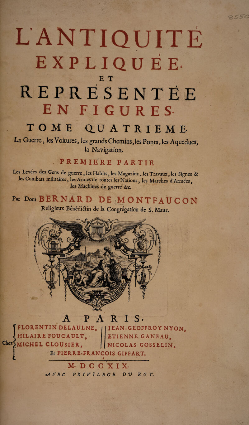 L ANTIQUITÉ * EXPLIQUÉE E T REPRÉSENTÉE EN FIGURES TOME Q. U ATRIEMï. La Guerre, les Voitures, les grands Chemins,les Ponts, les Aqueducs, la Navigation. PREMIERE PARTIE \ Les Levees des Gens de guerre, les Habits, les Magazins, les Travaux, les Signes & les Combats militaires, les Armes de toutes les Nations, les March.es d*Armées, les Machines de guerre &c. Par Dom BERNARD DE (MONTFAUCON Religieux Bénédi&in de la Congrégation de S. Maur* A PARIS* f FLORENTIN DELAULNE, I HILAIRE FOUCAULT, MICHEL CLOUSIER, JEAN.GEOFFROY NYON, ETIENNE GANEAU, NICOLAS GOSSELIN, Et PIERRE-FRANÇOIS GIFFART. à o t-rso M.DCCXIX