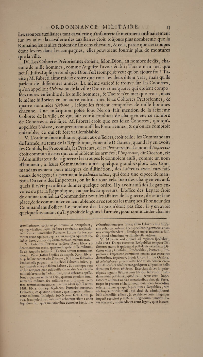 ORDONNANCE MILITAIRE. 15 Les troupes auxiliaires tant cavalerie qu infanterie fe mettoient ordinairement fur les ailes : la cavalerie des auxiliaires étoit toujours plus nombreufe que la Romainejleurs ailes étoient de Ex cens chevaux3 & cela, parce que ces troupes étant levées dans les campagnes, elles pouvoient fournir plus de montures que la ville. IV. LesCohortes Prétoriennes étoient, félon Dion, au nombre de dix, cha¬ cune de mille hommes, comme Augufte l’avoit établi -, Tacite n en met que neuf j Julie-Lipfc prétend que Dion s’eft trompé,& veut qu’on ajoute foi à Ta¬ cite ; M. Fabreti aime mieux croire que tous les deux dilent vrai, mais quils parlent de differentes années. La même variété fe trouve fur les Cohortes, qu’on appelloit Vrba.m ou de la ville : Dion en met quatre qui étoient compo¬ ses toutes enfemble de fix mille hommes, & Tacite n’en met que trois -, mais le même hillorien en un autre endroit met leize Cohortes Prétoriennes, & quatre nommées Vrbanœ , lefquelles étoient composées de mille hommes chacune. Une infeription poiée fous Néron fait mention de la leiziéme Cohorte de la ville ; ce qui fait voir à combien de changemens ce nombre de Cohortes a été lujet. M. Fabreti croit que ces feize Cohortes, quoiqu- appellées Vrbtinœ, comprenoient auffi les Prétoriennes -, & qu’on les comptoit enfemble, ce qui effc fort vraifemblable. V. L’ordonnance militaire, quant aux officiers,étoit telle : les Commandans de l’armée, au tems de la République, étoient le Di&ateur, quand il y en avoit* les Confuls, les Proconfuls, les Prêteurs, &c les Propreteürs. Le nom d’Jmperator étoit commun à ceux qui conduifoient les armées : Ylmpcmtor, dit Cicéron, eff l’Adminiffrateur de la guerre : les troupes le donnoient auffi, comme un nom d’honneur , à leurs Commandans apres quelque grand exploit. Les Com¬ mandans avoient pour marques de diftindion, des Lideurs avec leurs faif- ceaux de verbes : ils portoient le paludamentum, qui étoit une elpece de man¬ teau. Du tems des Empereurs, on fit fur tout cela bien des changemens auff quels il n’eff pas aile de donner quelque ordre. Il y avoit auffi des Légats en- voiez ou par la République, ou parles Empereurs. L’office des Légats étoit de donner confeil au Commandant pour les affaires de la guerre, de tenir leur place,& de commander en leur abfence avec toutes les marques d’honneur des Commandans d’office. Le nombre des Légats n étoit pas fixe, il y en avoit quelquefois autant qu’il y avoit de légions à l’armée, pour commander chacun Auxiliariorum copia: ut plurimumalas occupaient, équités vinelicct atque pcdites • cquitatus auxihario- rurn femper numeiohor Romano. Eorum alæ fexcen- torum étant equituna , quia cuni in agtis equitum de- lectus fieret, major equorum copia ad manum état. IV. Cohortes Pretoria: audtorc Dionc libro 55. decem numéro erant, quarum fingulæ mille militum, fie ab Augufto inftitutæ. Tacitus noveni tantum me- morat Putat Julius Lipfius demagnit. Rom. lib. 1. c. 4. hallucinatum elle Dionem , & Tacito fidcmha- bendam elle pugnat : at Raphaël Fabretus inlcr. p. 127. mavult utrique fldem habere , utrumque rem ut fuo tempore erat exhibuilfe contendit. Varietas fi- milis obfcrvatur in Cohartibus, quas urbanas appella- bant : quatuor numerat D io , quarum omnium limul numerus militum lex niillium crat j Tacitus veto très tantum commémorât : verum idem ipfe Tacitus Hilt. lib. 2. cap. 93. fejdecim Prætorias memorat Cohortes, & quatuor urbanas , quæ fingulæ millium erant militum. Infcriptio lub Nerone fadla Grut. p. 102. fcxtamdecimam urbanam cohortem effert : unde liquidum ht, quot mutationibus obnoxius fuerit ille cohortium numerus. Putat idem Fabretus has fexde- cim cohortes, urbanæ licet appellentur,prætorias etiam una comprehendere , fimulque ambas numeratas fuif- fe , quod admodum verifimik elle videtur. V. Militaris ordo, quod ad regimen fpedlabat, talis erat : Duces exercitus Reipublicæ tempore Di- élatores erant ; fi quidem id poftulante nècelhtate Di- d:ator elfet ; Confulcs, Proconfules , Prætorës, Pro- prætores. Imperator commune nomen crat exercitus duâroribus. Imperator^ inquit Cicerol. i. de Oi-atore* eft administrât or trerendi btlli: hoc etiam nomen exer- citnsDuci dari confucverat,pollquam aliquod in bello Rrenuum facinus ediderat. Exercitus duces in prin- cipatus fignum li&ores cum fafeibus habebant : palu- damentum geftabant, quod pallii genus erat. Impe- ratorum autem ævo hæc mutationibus obnoxia fucre, neque in promtu efthujufmodi mutationes fuo ordine referre. Erant quoque legati tum a Rcpublica , tum ab Imperatoribus inilîi, qui duci & adminillratori belli a confiliis elfent , & eo abfente cum infignibüs imperii exercitui præeffent. Legatorum numerus fta- tus non erat, aliquando tôt étant legati, quot in exer-