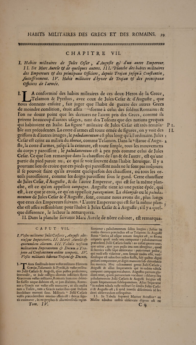 tWBBSKKS»3M»BSSK»BaK«iTO»»s»aH»H«OTxroHSSiKmaaatra:3ïtaï!»nt!3£t!raimîi3!«tïm CHAPITRE VII. I. Habits militaires de Jules Cefar , d* Augufte pp) d'un autre Empereur. 11. De Marc Aure le & de quelques autres. J II. AHanche des habits militaires des Empereurs & des principaux Officiers 3 depuis Trajan jujqud Conftantin 3 Juccejftvement. IF. Habit militaire dhyver de Trajan & des principaux Officiers de l'armée. I. T À conformité des habits militaires de ccs deux Héros de la Grece, 1 TTelamon ôc Pyrrhus, avec ceux de Jules Cefar 6c d’Augufte , que nous donnons enfuite , fait juger que l’habit de guerre des autres Grecs de moindre condition, étoit allez informe à celui des foldats Romains : 6c l’on ne doute point que les derniers ne l’aient pris des Grecs, comme ils prirent beaucoup d’autres ufages, tant des Tofcans que des nations greques qui habitoient en Italie. La figure * 1 militaire de Jules Cefar eit treVlembla- ble aux precedentes. La cotte d’armes eft toute ornée de figures, on y voit des griffons 6c d’autres images ^ le paludamentum eft plus long qu’à l’ordinaire. Jules Cefar elf ceint au milieu du thorax, comme Telamon. Dans la 2 ffatue d’Augu¬ fte, la cotte d’armes, jufqua la ceinture, efl toute fimple, tous les mouvemens du corps y paroiffent} le paludamentum eff à peu prés comme celui de Jules Cefar. Ce que l’on remarque dans la chauffure de l’un 6c de l’autre, efl qu’une partie du pied paroit nu -, ce qui fe voit fouvent dans l’habit héroïque. Il y a pourtant lieu de croire que ces pieds qui paroiffent nuds ne le font pas toujours: il fe pouvoit faire qu’ils avoient quelquefois des chauffons, où tous les or¬ teils paroiffoient, comme les doigts paroiffent fous le gand. Cette chauffure de Jules Cefar, d’Augufte, 6c de l’autre Empereur, qui efl fur la meme plan¬ che , eft ce qu’on appelloit campagus. Augufte tient ici une petite épée, qui eft, à ce que je crois, ce qu’on appelloit parasz^nium. La chlamyde ou le paluda- mentum de Jules Cefar 6c d’Augufte, font, comme nous avons dit, plus longs que ceux des Empereurs fuivans. 3 L’autre Empereur qui eff fur la même plan- . che eff affez reffemblant pour l’habit à Jules Cefar 6c a Augufte j s’il y a quel- ' que différence, le ledteur la remarquera. 11. Dans la planche fuivante Marc Aurele de nôtre cabinet, eff remarqua- Pl. II. C A P U T VII. /. Ve fies militares julii Cæfaris , sUtyifti alte- riîtfque Imperatoris• IJ. Marri Aurelii & quorumdam aliorum. J IJ. Tabula vejlium militarium Imperatorum & Ducum a Tra~ jano ad Conflantinum ordine t emporte. JF. Fejlis militaris hiberna Trajani & Ducum, I. Anta fimilitudo inter veftes militares Heroum X Græciæ,Telamonis de Pyrrh^Sc veftes milita- rcs Julii Cæfaris de Augufti., quas poftea proferimus, intercedit, ut inde cofiigas aliorum inferioris ftatus Græcorum veftes militâtes^Romanis item non abfimi- lcsfuifle: ncque dubium eft, ut jam diximus, Roma- nos a Græcis eas veftes efle mutuatos , ut alia multa tum a Tufcis , tum a Græcis nationibus quæ Italiam incolebant mutuati funt. Militaris 1 Julii Cæfaris veftis præccdentibus omnino aftiniseft : thorax figu- ris exornatur , in eo gryphes de alia minufcula repræ- Tom. 1 F. fentantur ; paludamentum folito Iongius ; Julius în medio thorace præcindus eft ut Telamon. In Augufti ftatua 2 lorica ad ufque zonam fimpleX eft, ut forma corporis quafi nuda tota compareat : paludamentum præcedenti Julii Cæfaris fimile : eo calcei genere uter- que utitur , quo pars pedis ima non obtegitur, quod in heroica vefte fæpe obfervatur : putotamen pedes , qui nudi efle videntur , non femper nudos efle, veri- fimileque eft udonibus tedos fuifle, fub quibus dimti pedum comparerentjUt digiti manuum fub chirothecis leu manicis. Hoc calceamenti genus Julii Cæfaris, Augufti de alîus Imperatoris qui in eadem tabula comparet campagus vocabatur. Auguftus parvum oR- diumtenet, quem parazonium vocabant : chlamysfeu paludamentum Julii Cæfaris de Augufti lonmus eft; quam Imperatorum fubfequcntium. Alius Impcrator 5 in eadem tabula vefte militari fat fimilis Julio Cæfa- ri de Augufto eft ; fi quid interfit diferiminis id le- dori obfervandum relinquitur. II. In Tabula fequenti Marcus Aurelius1 ex Mufeo edudus noftro obfervatu dignus eft ex