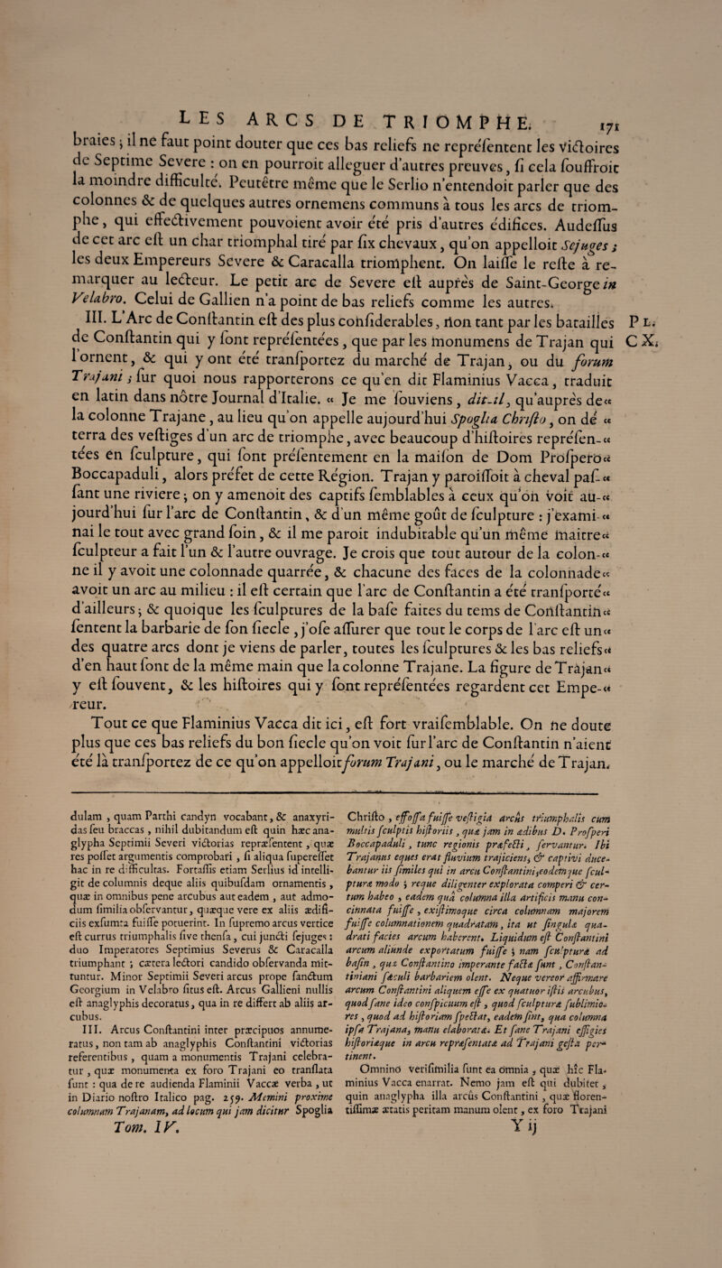 LES ARCS DE TRIOMPHE; i7i braies > il ne faut point douter que ces bas reliefs ne repre/entent les Viéloires de Septime Severe : on en pourroit alléguer d’autres preuves, fi cela foufFroic la moindre difficulté. Peutetre même que le Serlio n entendoit parler que des colonnes & de quelques autres ornemens communs à tous les arcs de triom¬ phe , qui efteélivement pouvoient avoir été pris d’autres édifices. Audefifus de cet arc efl un char triomphal tiré par fix chevaux, qu’on appelloit Scjuges ; les deux Empereurs Severe ôc Caracalla triomphent. On laifïe le refie à re¬ marquer au leéteur. Le petit arc de Severe ell auprès de Saint-George/# VeUbro. Celui de Gallien n a point de bas reliefs comme les autres* III. L Arc de Conllantin efl des plus cohfiderables 3 rlon tant par les batailles P de Conllantin qui y font repréientées, que par les monumens de Trajan qui C 1 ornent, ôc qui y ont été tranfportez du marché de Trajan, ou du forum Tru/uni j fur quoi nous rapporterons ce qu’en dit Flaminius Vacca, traduit en latin dans nôtre Journal d’Italie. « Je me iouviens, dit-il3 qu’auprès de« la colonne Trajane, au lieu qu’on appelle aujourd’hui Spogha Chnfto, on dé c* terra des vefliges d un arc de triomphe, avec beaucoup d’hiftoires repréfen-« tees en fculpture, qui font préientement en la mailon de Dom Profpero« Boccapaduli, alors préfet de cette Région. Trajan y paroifioit à cheval pafi« fant une riviere; on y amenoit des captifs femblables à ceux qu’oh Voit au-« jourd hui fur l’arc de Conllantin, ôc d un même goût de fculpture : j’exami-« nai le tout avec grand foin, ôc il me paroit indubitable qu’un même Inaitrecc fculpteur a fait l’un ôc l’autre ouvrage. Je crois que tout autour de la colon-« ne il y avoit une colonnade quarrée, ôc chacune des faces de la colonnade « avoit un arc au milieu : il ell certain que l’arc de Conllantin a été tranfporté« d ailleurs j ôc quoique les fculptures de la bafe faites du tems de Conllantin fentent la barbarie de fon fiecle , j’ofe affiurer que tout le corps de l’arc efl un « des quatre arcs dont je viens de parler, toutes les Iculptures ôc les bas reliefs « d’en haut font de la même main que la colonne Trajane. La figure deTràjan» y eil fouvent, ôc les hifloires qui y font repréfentées regardent cet Empe-<« reur. Tout ce que Flaminius Vacca dit ici, efl fort vraifemblable. On ne doute plus que ces bas reliefs du bon fiecle qu’on voit fur l’arc de Conllantin n’aienc été là tranfportez de ce qu’on appelloitforum Trajani, ou le marché de Trajan. dulam , quam Parthi candyn vocabatit, & anaxyri- dasfeu braccas, nihil dubitandum eft quin hæcana- glypha Scptimii Severi victorias repræfentent, quæ res poffet argumentis comprobari, Ci aliqaa fupereifet hac in re difftcultas. Fortaftis etiam Serlius id intelü- gic de columnis deque aliis quibufdam ornamentis, quæ in omnibus pene arcubus aut eadem , aut admo- dum fimiliaobfervantur, quæque vere ex aliis ædifi- ciis exfumra faille potuerint. In fupremo arcus vercice eft currus rriumphalis ftve thenfa, cui juncli fejuges : duo Imperatores Septimius Severus & Caracalla triumphant ; cætera leftori candido obfervanda rriie- tuntur. Minor Septimii Severi arcus prope fandhim Georgium inVclabro fitus eft. Arcus Gallieni nullis eft anaglyphis decoratus, qua in re diffère ab aliis ar¬ cubus. III. Arcus Conftantini inter præcipuos annume- ratus, non tam ab anaglyphis Conftantini vieftorias referentibus, quam a monumentis Trajani celebra- tur , quæ monumenta ex foro Trajani eo tranflata funt : qua dere audienda Flaminii Vaccæ verba , ut in Diario noftro Italico pag. 259. Mcmmi proxime cohmnam Trajanam, ad locum qui jam dicitur Spoglia Tom. 1K. Chrifto , ejfojfia fuifie vefiigia anus trlumphalîs cum muftis fculptis hifioriis , pua jam in adibus D. Prof péri Boccapaduli, tune regionis pr&fefti J fervantur* Ibi Trajanus epues erat fluvium trajiciens^ & captivi duce- bantur iis f miles qui in areu C0nfiantiniiCOdetftpue fcuT ptura modo J repue diligenter explorata comperi & cer- tum habeo , eadem pua columna ilia artificis manu con- cinnata fuijfie , exifiimopue circa cohmnam majorem fuifife columnationem puadratam fita ut fînguU pua- drati faciès arcum haberent» Lipuidum efi Confiantini arcum aliunde exportation fuijfe i nam fculpturd ad bafin j pua Confiant ino imper ante fada funt, Conflan- tiniani fdcul'i barbariem oient. Nepue vere or ajfirmare arcum Confiantini alipuem ejfe ex puatuor ifiis arcubus, puodfane ideo confpicuum efl, puod fculptitra fublimio- res , puod ad hifioriam fpeblat, eadem fint, pua columna ipfa Trajana3 manu élabora.!a. Et fane Trajani effigies hifioriapue in areu reprœfentata ad Trajani gefia per* tinent. Omnino verifîfnilia funt ea omnia , quæ hîc Fia. minius Vacca enarrat. Nemo jam eft qui dubitet, quin anaglypha ilia arcus Conftantini , quæ floren- tiffimæ ætatis peritam manum oient, ex foro Trajani