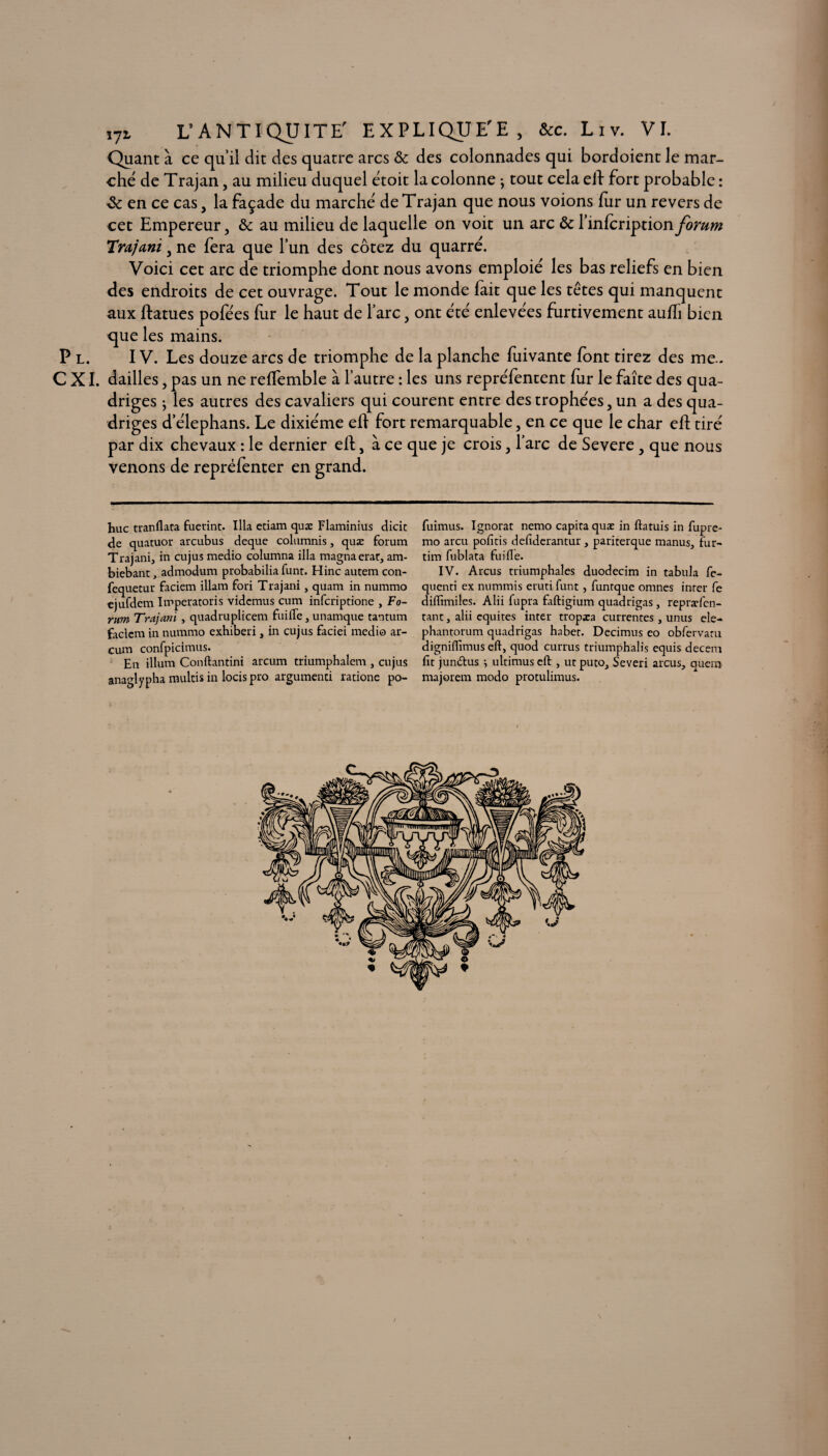 Quant à ce quil dit des quatre arcs & des colonnades qui bordoient le mar¬ ché de Trajan, au milieu duquel étoit la colonne ; tout cela eif fort probable : & en ce cas , la façade du marché de Trajan que nous voions fur un revers de cet Empereur, & au milieu de laquelle on voit un arc & l’infcription forum 'Trajani, ne fera que l’un des cotez du quarré. Voici cet arc de triomphe dont nous avons emploié les bas reliefs en bien des endroits de cet ouvrage. Tout le monde fait que les têtes qui manquent aux ftatues pofées fur le haut de l’arc, ont été enlevées furtivement aufli bien que les mains. P l. IV. Les douze arcs de triomphe de la planche fuivante font tirez des me.. C XI. dailles, pas un ne refïemble à l’autre : les uns repréfentent fur le faîte des qua¬ driges ; les autres des cavaliers qui courent entre des trophées, un a des qua¬ driges d’élephans. Le dixiéme efl fort remarquable, en ce que le char eft tiré par dix chevaux : le dernier efl, à ce que je crois, l’arc de Severe, que nous venons de repréfenter en grand. hue tranllata fuetint. Ilia etiam quæ Flaminius dicit de quatuor arcubus deque columnis, quæ forum Trajani, in cujus medio columna ilia magna erat, am- biebant, admodum probabilia funt. Hinc autem con- fequetur faciem illam fori Trajani} quam in nummo ejufdem Imperatoris videmus cum inferiptione , Fo¬ rum Trajani , quadruplicem faille, unamque tantum faciem in nummo exhiberi, in cujus faciei medio ar- cum confpicimus. En ilium Conftantini arcum triumphalem , cujus anaglypha multis in lotis pro argumenti ratione po- fuimus. Ignorât nemo capita quæ in ftatuis in fupre- mo areu polîtis deliderantur , pariterque manus, fur- tim fublata fuifle. IV. Arcus triumphales duodecim in tabula fe- quenti ex nummis erutifunt, funrque omnes inter fe diffimiles. Alii fupra faftigium quadrigas , repræfen- tant j alii équités inter tropæa currentes , unus ele- phantorum quadrigas habet. Decimus eo obfervaru dignilîimus eft, quod currus triumphalis equis decem fit jun<5tus -, ultimus eft , ut puto, Severi arcus, quem majorem modo protulimus.