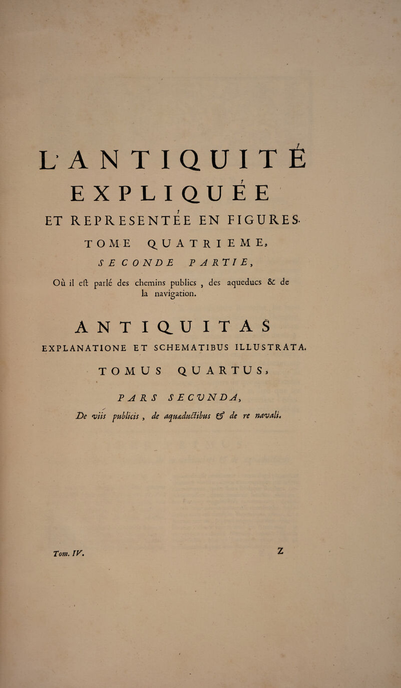 EXPLIQUÉE ET REPRESENTEE EN FIGURES- TOME QUATRIEME, SE C 0 N D E P A RT 1 E, Où il cil parlé des chemins publics , des aqueducs &C de la navigation. ANT I au I T A S EXPLANATIONE ET SCHEMATIBUS ILLUSTRATA. ^ ' TOMUS QUARTÜS, PARS S E CV N DA, / De njiis publias y de aqu&duffibus çf de re navali» Tom. !V. Z