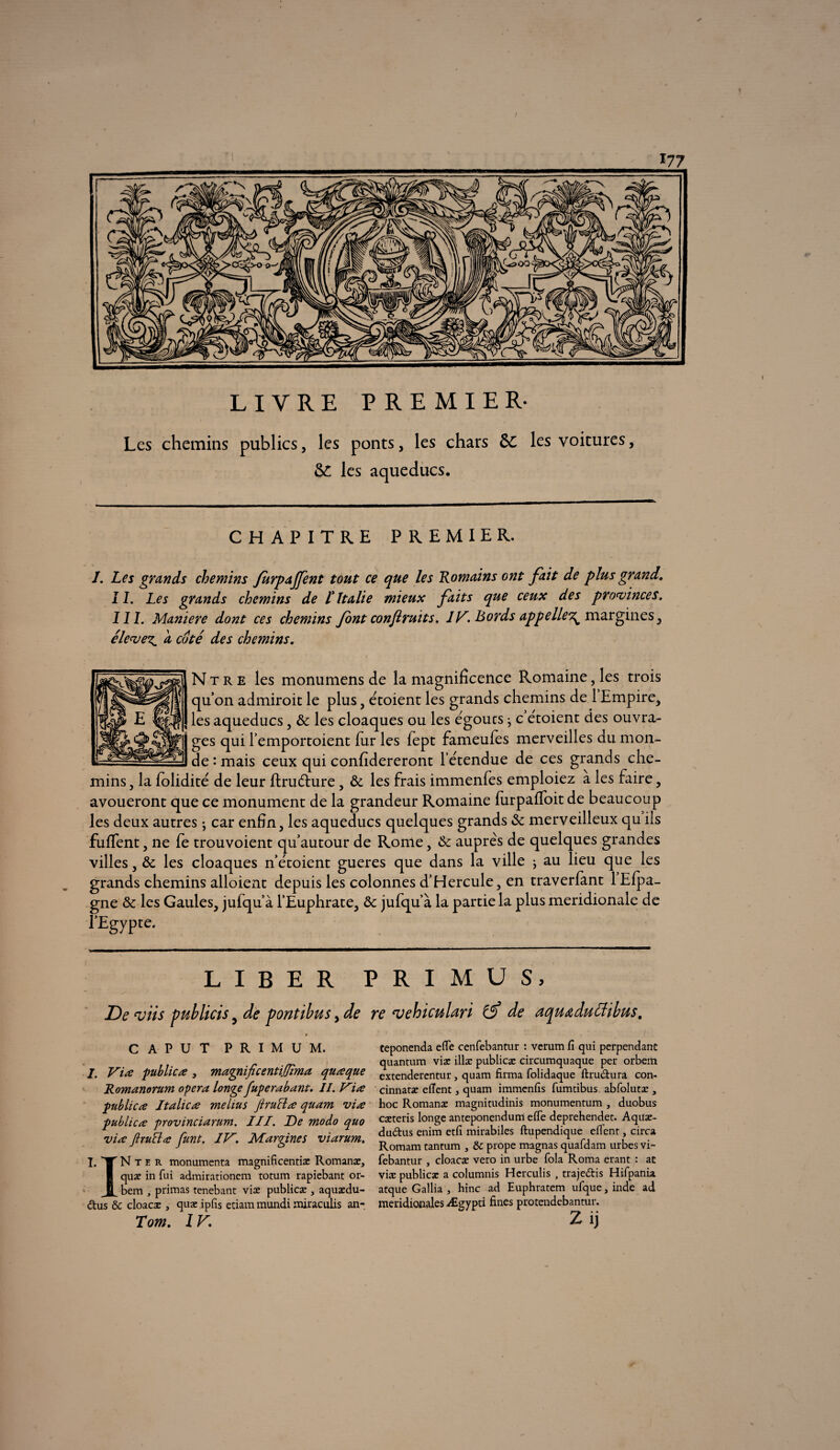 ? LIVRE PREMIER- Les chemins publics, les ponts, les chars Sc les voitures, les aqueducs. CHAPITRE PREMIER. J. Les grands chemins Jurpajfent tout ce que les Romains ont fait de plus grand. IL Les grands chemins de l'Italie mieux faits que ceux des provinces. III. Maniéré dont ces chemins Jont confiruits. 1V. Bords appelle^ margines, élever^ a coté des chemins. N t r e les monumens de la magnificence Romaine, les trois quon admiroit le plus, e'toient les grands chemins de 1 Empire, les aqueducs, & les cloaques ou les e'goucs} c e'toient des ouvra¬ ges qui l’emportoient fur les fept fameules merveilles du mon¬ de : mais ceux qui confidereront létendue de ces grands che¬ mins 5 la folidité de leur ftrudhire, & les frais immenfes emploiez a les faire , avoueront que ce monument de la grandeur Romaine furpafloit de beaucoup les deux autres ; car enfin, les aqueducs quelques grands & merveilleux qu ils fufient , ne fe trouvoient qu’autour de Rome, auprès de quelques grandes villes , & les cloaques n’étoient gueres que dans la ville ; au lieu que les grands chemins alloient depuis les colonnes d’Hercule, en traverfimt 1 Efpa- gne & les Gaules, jufqu’à l’Euphrate, ôc jufqu’à la partie la plus méridionale de l’Egypte. LIBER PRIMUS, De <viis publicis 5 de pontthus, de CAPUT PRIMUM. /. Vire publicre 3 magnifieenûljîma qurcque Romanorum opéra longe fuperabant. II. Vire publicre Italie re melius Jlru cire quam vire publicre provinciarum. III. De modo quo vire firuclre funt. IV. Margines viarum. I.TNter monumenta magnificentiæ Romanæ, | quæ in fui admirationem totum rapiebant or- JL bem , primas tenebant viæ publicæ , aquædu- dus & eloaeæ , quæ ipfis etiam mundi miraculis an- Tom. IV. re rvehiculari de aquœduffibus. ceponenda efle cenfebantur : verum fi qui perpendanc quantum viæ illæ publicæ circumquaque per orbem extenderentur, quam firma folidaque ftrudura con- cinnatæ efient, quam immenfis fumtibus abfolutæ , hoc Romanæ magnitudinis monumentum , duobus cæteris longe anteponendum efle deprehendet. Aquæ- dudus enim etfi mirabiles ftupendique eflent, circa Romam rancum , & prope magnas quafdam urbes vi- febantur , eloaeæ vero in urbe fola Roma erant : ac viæ publicæ a columnis Herculis , trajedis Hifpanu atque Gallia , hinc ad Euphratem ufque, inde ad méridionales Ægypti fines protendebantur.