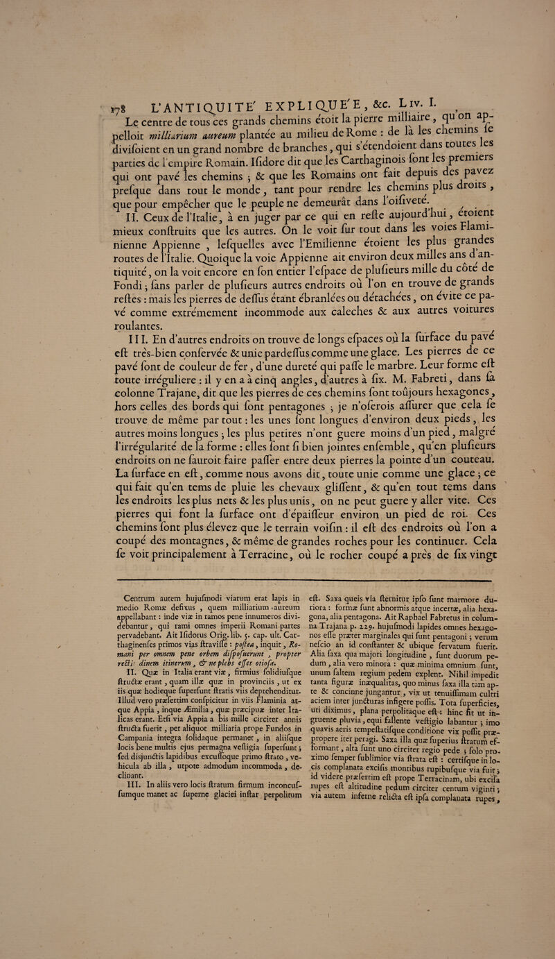 *78 L'ANTIQUITE' EXPLIQUE* &c. Liv. I. f Le centre de tous ces grands chemins etoit la pierre militaire, qu on ap pelloit mïLlunum aureum plantée au milieu de Rome : de la es c îemins divifoient en un grand nombre de branches, qui s etendoient dans toutes es parties de 1 empire Romain. Ifidore dit que les Carthaginois font es premiers qui ont pavé les chemins j & que les Romains ont fait depuis des pavez prefque dans tout le monde, tant pour rendre les chemins plus roits , que pour empêcher que le peuple ne demeurât dans 1 oifivete. / II. Ceux de l’Italie, à en juger par ce qui en refie aujourdhui, etoient mieux confiants que les autres. On le voit fur tout dans les voies Flarni- nienne Appienne , lefquelles avec l’Emilienne etoient les plus grandes routes de l’Italie. Quoique la voie Appienne ait environ deux milles ans d an¬ tiquité, on la voit encore en fon entier l’efpace de plufieurs mille du cote de Fondi j fans parler de plufieurs autres endroits ou 1 on en trouve de grands reftes : mais les pierres de defTus étant ébranlées ou détachées, on évité ce pa¬ vé comme extrêmement incommode aux calèches Ôc aux autres voitures roulantes. III. En d’autres endroits on trouve de longs efpaces où la furface du pave eft très-bien confervée & unie pardeffus comme une glace. Les pierres de ce pavé font de couleur de fer, d’une dureté qui paffe le marbre. Leur forme eft toute irrégulière : il y en a à cinq angles, d’autres à fix. M. Fabreti, dans fà colonne Trajane, dit que les pierres de ces chemins font toujours hexagones, hors celles des bords qui font pentagones -, je n’oferois affurer que cela fe trouve de même par tout : les unes font longues d’environ deux pieds, les autres moins longues ; les plus petites n’ont guere moins d’un pied, maigre l’irrégularité de la forme : elles font fi bien jointes enfemble, qu’en plufieurs endroits on ne fauroit faire paffer entre deux pierres la pointe d’un couteau. La furface en eft, comme nous avons dit, toute unie comme une glace } ce qui fait qu’en tems de pluie les chevaux gliffent, Ôc qu’en tout tems dans les endroits les plus nets & les plus unis, on ne peut guere y aller vite. Ces pierres qui font la furface ont d’épaiffeur environ un pied de roi. Ces chemins font plus élevez que le terrain voifin : il eft des endroits où l’on a coupé des montagnes, & même de grandes roches pour les continuer. Cela fe voit principalement àTerracine, où le rocher coupé après de fix vingt Centrum autem hujufmodi viarum erat lapis in medio Romæ defixus , quem milliarium .aureum appellabant : inde viæ in ramos pene innumeros divi- debantur , qui rami omnes imperii Romani partes pervadebant. Ait Ifidorus Orig. lib. 5. cap. ult. Car- thaginenfes primos vias ftravifie : pojlea, inquit, Ro¬ mani per omnem pene orbem difpofuerunt , propter reEi'r dinem itincrum 3 & ne plebs effet otiofa. II. Quæ in Italia erant viæ, firmius folidiufque ftnnftæ erant, quam illæ quæ in provinciis , ut ex iis quæ hodieque fuperfunt ftratis viis deprehenditur. Illud vero præfertim confpicitur in viis Flaminia at- que Appia , inque Æmilia, quæ præcipuæ inter Ita- licas erant. Etfi via Appia a bis mille circiter annis ftrudta fuerit, per aliquot milliaria prope Fundos in Campania integra lolidaque permanet, in aliifquc locis bene multis ejus permagna veltigia fuperfunt j fed disjundtis lapidibus excufloque primo ftrato , vé¬ hicula ab ilia , utpote admodum incommoda, dé¬ clinant. III. In aliis vero locis ftratum firmum inconcuf- fumque manct ac fupernc glaciei inftar perpolitum eft. Saxa queis via fternitur ipfo funt marmore du- riora : formæ funt abnormis atque incertæ, alia hexa- gona, alia pentagona. Ait Raphaël Fabretus in colum- na Trajana p. 2.19. hujufmodi lapides omnes hexago- nos effe præter marginales qui funt pentagoni ; verum nefcio an id conftanter & ubique fervatum fuerit. Alia faxa qua majori longitudine , funt duorum pe- dum , alia vero minora : quæ minima omnium funt, unum faltem regium pedem expient. Nihil impedit tanta figuræ inæqualitas, quo minus faxa ilia tam ap¬ te & concinne jungantur , vix ut tenuiffimam cultri aciem inter jundturas infigere poflîs, Tota fuperficies, uti diximus, plana perpolitaque elbi hinc fit ut in- gruente pluvia,equi fallente veftigio labantur j imo quavis aeris tempeftatifque conditione vix poftît præ— propere iterperagi. Saxa ilia quæfuperius ftratum ef- forniant, alta funt uno circiter regio pede j folo pro- ximo femper fublimior via ftrata eft : certifque in lo¬ cis complanata excifis montibus rupibufque via fuit j id videre præfertim eft prope Terracinam, ubi excifa rupes eft altitudine pedum circiter centum viginti via autem inferne relidta eft ipfa complanata rupes,