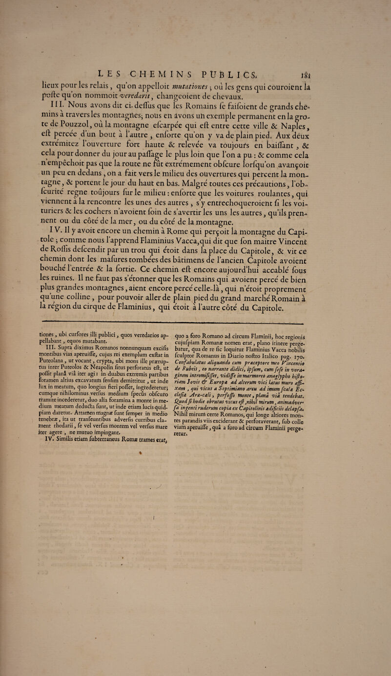 lieux pour les relais, qu on appelloic mutationes • où les gens qui couroient la pofle qu on nommoit vendant , changeoient de chevaux. 111. Nous avons dit cbdeflus que les Romains le failoient de grands che^ mins a travers les montagilesj nous en avons uh exemple permanent enlagro- te de Pouzzol, où la montagne elcarpéc qui eft entre cette ville 3c Naples * ell percee dun bout a 1 autre , enforte qu’on y va de plainpied. Aux deux extremitez 1 ouverture fort haute 3c relevée va toujours en bailîànt , 3c cela pour donner du jour au paffage le plus loin que l’on a pu : 3c comme cela n empêchoit pas que la route ne fut extrêmement obfcure lorfqu’on avançoit un peu en dedans , on a fait vers le milieu des ouvertures qui percent la mon¬ tagne , & portent le jour du haut en bas. Malgré toutes ce s précautions, lob- leurité régné toujours fur le milieu : enforte que les voitures roulantes, qui viennent a la rencontre les unes des autres > s’y entfechoqueroient û les voi¬ turiers 3c les cochers n’avoient foin de s’avertir les uns les autres, qu’ils pren- nent ou du côte de la mer, ou du côté de la montagne. I V. Il y avoit encore un chemin à Rome qui perçoit la montagne du Capi¬ tole ; comme nous 1 apprend Flaminius Vacca,qui dit que fon maitre Vincent de Rollis defeendit par un trou qui étoit dans la place du Capitole, 3c vit ce chemin dont les mafures tombées des bâtimens de l’ancien Capitole avoient bouche 1 entree 3c la fortie. Ce chemin efl encore aujourd’hui accablé fous les ruines. Il ne faut pas s etonner que les Romains qui avoient percé de bien plus grandes montagnes, aient encore percé celle-là, qui n’étoit proprement qu’une colline, pour pouvoir aller de plain pied du grand marché Romain à la région du cirque de Flaminius, qui étoit à l’autre côté du Capitole. tioncs , ubi ctirfores iîli publici , quos veredarios âp- pellabant, equos mutabant. III. Supra diximus Romanos nonnunquam excifis montibus vias aperuifle, cujus rei exeinplum exftatin Puteolana , ut vocanc, crypta, ubi mons illé prærüp- tus inter Puteoîos & Neapolin fitus perforants eft, ut poffit planâ viâ iter agi : in duabus extremis partibus foramen altius excavatum fenfim demittitur , ut inde lux in meatuln, quo longius fieri poftet, ingtederetur J cumque nihilominus verfus medium fpecûs obfcuto tramite incederetur, duo alia foramina a monte in me* dium meatum dedu&a funt, ut inde etiam lucis quid- piam daretur. Attamen rttagnee funt femper in fnedio tenebræ, ita ut tranfeuntibus adverfis curribus cla¬ ment rhedarii, fe vel verfus montem vel verfus mare iter agere , ne mutuo impingant. IV. Similis etiam fubterraneus Romæ trames erat* quo a foro Rornano ad circüm Flaminii, hoc regionis cujufpiam Romanæ nomen erat, piano itinere perge- batur, qua de re Cic loquitur Flaminius Vacca hobilis fculptor Romanus in Diario noftro Italico pag. lyo* Confabulatus aliquando cum praceptore meo t^incentio de Eubeis3 eo narrante didici, ipfum, cum feje in vora* ginem intromififfiet3 vidiffie in marmored anaglypho hifio- riam Jovis & Europe ad al ter uni vici latns muro affi¬ lant , cjui 'viens a Septimiano areu ad imum féal a Ec- clejîa -Ara-cali, perfoffio monte, plana via tende bat. QuodJîhodie obrntus viens efl}nihil mirum, animadver- fa ingenti rnderum copia ex Capitolinis âdificiis delapfa* Nihil mirum certe Romanos, qui longe altiores mon¬ tes parandis viis exciderant & perforaverant, fub colle Viam aperuifîe, quâ a fpro ad circum Flaminii perge- retur.