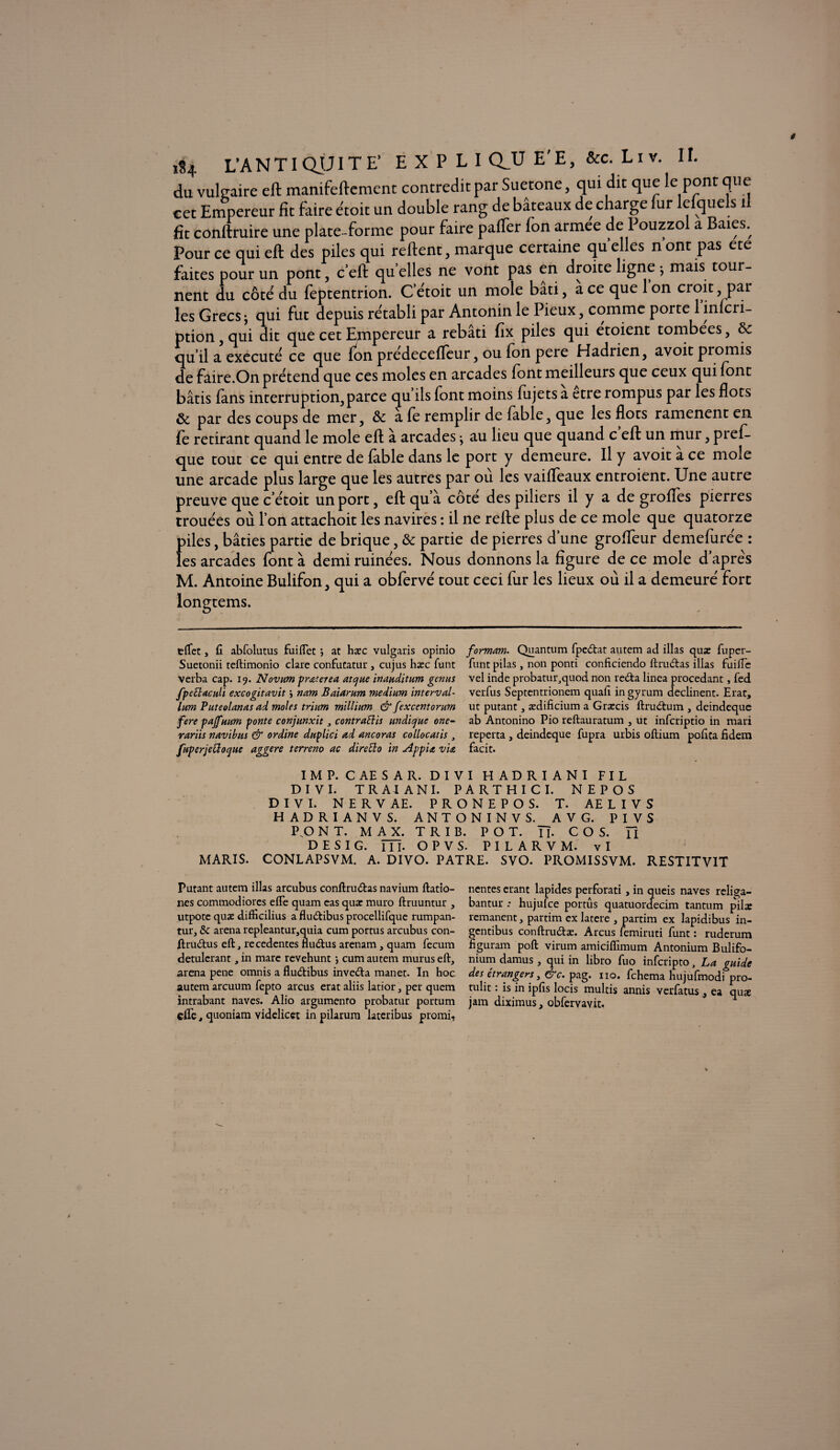 du vulgaire eft manifeftemenc contredit par Suetone, qui dit que le pont que cet Empereur fit faire étoit un double rang de bâteaux de charge fur lefquels i fit conftruire une plate forme pour faire paffer fon armee de Pouzzol a Baies., Pour ce oui eft des piles qui reftent, marque certaine qu elles n ont pas ete faites pour un pont, c eft quelles ne vont pas en droite ligne 5 mais tour¬ nent du côté du feptentrion. C’étoit un mole bâti, a ce que 1 on croit par les Grecs j qui fut depuis rétabli par Antonin le Pieux, comme porte 1 inlcri- ption , qui dit que cet Ejnpereur a rebâti fix piles qui etoient tombées, 8c qu il a exécuté ce que fon prédecefleur, ou fon pere Hadrien, avoit promis de faire.On prétend que ces moles en arcades font meilleurs que ceux qui font bâtis fans interruption, parce qu ils font moins fujets a etre rompus par les flots 8c par des coups de mer, 8c a fe remplir de fable, que les flots ramènent en fe retirant quand le mole eft à arcades ^ au lieu que quand c eft un mur, prefl- que tout ce qui entre de fable dans le port y demeure. Il y avoit a ce mole une arcade plus large que les autres par où les vaiffeaux entroient. Une autre preuve que c’étoit un port, eft qu’à côté des piliers il y a de grofles pierres trouées où l’on attachoit les navires : il ne refte plus de ce mole que quatorze piles, bâties partie de brique, & partie de pierres d une grofteur demefurée : les arcades font à demi ruinées. Nous donnons la figure de ce mole d apres M. Antoine Bulifon, qui a obfervé tout ceci fur les lieux où il a demeuré fort iongtems. eflet, fi abfolutus fuiflet ; at haec vulgaris opinio formant. Quantum fpedat autem ad illas quæ fuper- Suetonii teftimonio clare confutatur , cujus hæc funt funt pilas, non ponti conficiendo llrudas illas firilTe verba cap. 19. Novum prœterea atque inanditum genus vel inde probatur,quod non reda linea procédant, fed fpettacuU excogitavit j nam Baiarum medium interval- verfus Septentrionem quah ingyrum déclinent. Erat, lum Puteolanas ad moles trium millium & fexcentorum ut putant , ædificium a Græcis ftrudum , deindeque fere pajfuum ponte conjunxit 3 contraüis undicjue one- ab Antonino Pio reftauratum , ut infcriptio in mari rariis navibus & ordine duplici ad ancoras collocatis , reperta , deindeque fupra urbis oftium pobta fidem fiiperjettoque aggere terreno ac direÜo in Appia via facit. IM P. CAESAR. DIVI HADRIANI FIL D I V I. T R AI A NI. PA RT HI CI. NEPOS D I V I. NERVAE. PRONEPOS. T. AELIVS HADRIANVS. ANTONINVS. AV G. PIVS P„0 NT. MAX. T R I B. POT. Tb C O S. Tl DESIG. m. OPVS. PILARVM. vl MARIS. CONLAPSVM. A. DIVO. PATRE. SVO. PROMISSVM. RESTITVIT Putant autem illas arcubus conftrudas navium ftatio- nentes étant lapides perforati, in queis naves religa- nes commodiores elfe quam eas quæ muro ftruuntur , bantur : hujufce portûs quatuordecim tantum pilx utpote quæ difficilius a fludibus procellifque rumpan- rémanent, partim ex latere , partim ex lapidibus in- tur, & arena repleantur,quia cum portus arcubus con- gcntibus conftrudæ. Arcus femiruti funt: ruderum ftrudus eft, recedentes fludus arenam, quam fecum figuram poft virum amiciflimum Antonium Bulifo- detulcrant, in mare revehunt -, cum autem murus eft, nium damus, qui in libro fuo infcripto, La guide arena pene omnis a fludibus inveda manet. In hoc des étrangers, &c. pag. no. fchema hujufmodi pro- autem arcuum fepto arcus erat aliis latior, per quem tulit : is in ipfis locis multis annis verfatus , ea quæ intrabant naves. Alio argumento probatur portum jam diximus, obfervavit. * * elle, quoniam videlicet in pilarum lateribus promi.