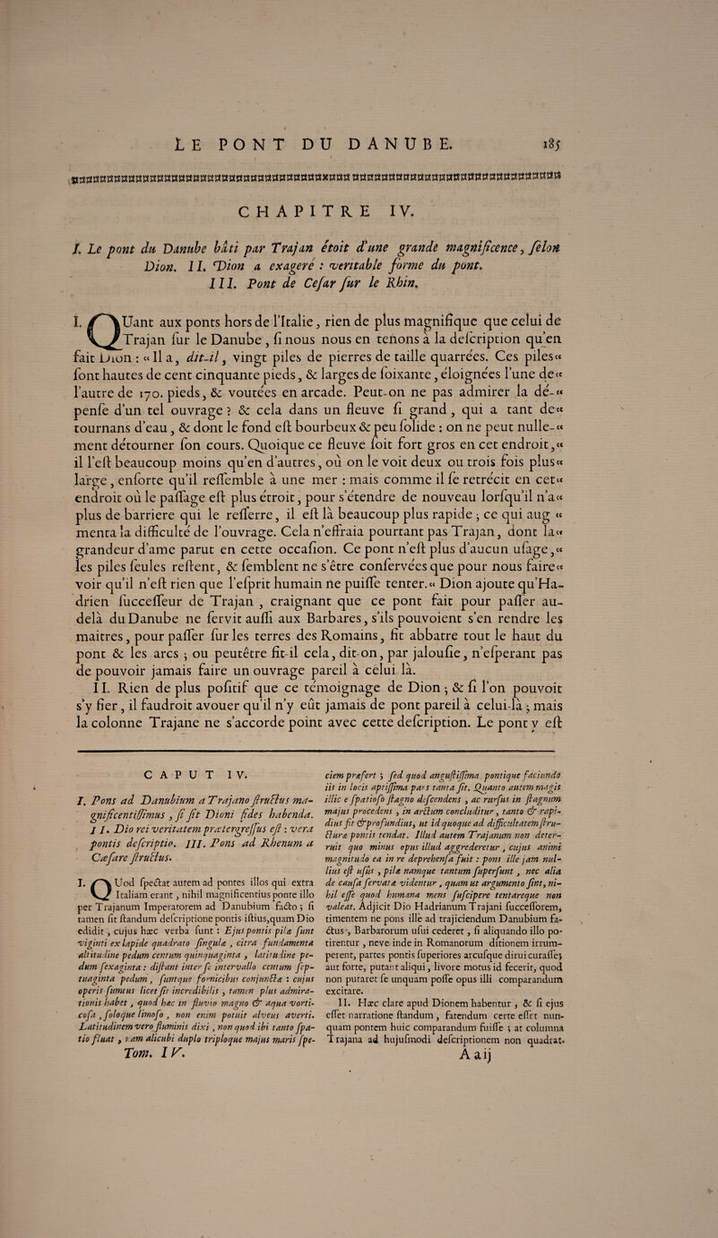 LE PONT DU DANUBE. i8y CHAPITRE IV. L Le pont du Danube bâti par Trajan êtoit d'une grande magnificence, félon Dion. 1L ^Dion a exagéré : véritable forme du pont. 111. Pont de Cefar fur le Rhin. I. /^\Uant aux ponts hors de l’Italie , rien de plus magnifique que celui de y^/ Trajan fur le Danube , fi nous nous en tenons à la defeription qu’en fait Dion : «Il a, dit-il, vingt piles de pierres de taille quarrées. Ces piles « font hautes de cent cinquante pieds, & larges de foixante, éloignées l’une de« l’autre de 170. pieds, & voûtées en arcade. Peut-on ne pas admirer la dé-« penfe d’un tel ouvrage? & cela dans un fleuve fi grand, qui a tant de« tournans d’eau, & dont le fond eft bourbeux & peu folide : on ne peut nulle- « ment détourner fon cours. Quoique ce fleuve foit fort gros en cet endroit,« il l’eft beaucoup moins qu’en d’autres, où on le voit deux ou trois fois p!us« large, enforte qu’il reflemble à une mer : mais comme il fe rétrécit en cet« endroit où le paflage eft plus étroit, pour s’étendre de nouveau lorfqu’il n’a« plus de barrière qui le refTerre, il eft là beaucoup plus rapide j ce qui aug « menta la difficulté de l’ouvrage. Cela n’ effraia pourtant pas Trajan, dont la« grandeur dame parut en cette occafion. Ce pont n’eft plus d’aucun ufage,« les piles feules reftent, & femblent ne s’être confervées que pour nous faire» voir qu’il n’eft rien que l’efprit humain ne puiffe tenter.» Dion ajoute qu’Ha- drien fucceflfeur de Trajan , craignant que ce pont fait pour pafler au- delà du Danube ne fervit aufli aux Barbares, s’ils pouvoient s’en rendre les maitres, pour pafler furies terres des Romains, fit abbatre tout le haut du pont & les arcs • ou peutêtre fit-il cela, dit-on, par jaloufie, n’efperant pas de pouvoir jamais faire un ouvrage pareil à celui là. 11. Rien de plus pofitif que ce témoignage de Dion • & fi l’on pouvoir s’y fier , il faudroit avouer qu’il n’y eût jamais de pont pareil à celui-là ; mais la colonne Trajane ne s’accorde point avec cette defeription. Le pont y eft C A P U T IV. /. Pons ad Danubinm a Trajano firuHus ma- qnificentiljîmus , fi fit Dioni fides babenda. / /. Dio rei veritatem prœtcrqreffus efi : vera fontis dcficriptio. ///. Pons ad Rbenum a Cœfiare firuHus. I. /'X Uod fpeélat autem ad pontes illos qui extra V/ Italiam erant, nihil magnificentius ponte illo per Tïajanum Imperatorem ad Danubium faéto j fi tamen fit ftandum deferiptione ponds iftius,quam Dio edidit, cujus hæc verba funt : Ejuspontis piU funt viginti ex lapide quadrato fingula , citra fun dament a altitudine pedum cer.tum quinquaginta , latirudine pe¬ dum fexaginta : dijlant inter fe intervalle) centum fcp- tuaginta pedum, funt que fornicibus conjunfta : cujus operis fumtus licet fit incredibilis , tamen plus admira- tionis habet3 quod hac in fluvio magno & aqua vorti- cofa , foloque limofo , non enim potuit alveus averti. Latitudinemvero fluminis dixi , non quod ibi tanto fpa- tio fluat, ram alicubi duplo tripioque mains maris fpe- Tom. I K. ciem prœfert j fed quod angufliffima pontique fdciundô iis in loris aptijfima pars tanta fit. Quant o autem ma gis illic e fpatiofo ftagno defeendens , ac ntrfus in fiagnum majus procèdent , in arEhim concluditur, tanto & rapi- diiis fit &prof andins, ut id quoque ad difficultatemfiru- flurœ ponris tendat. lllud autem Trajanum non déter¬ rait quo minus opus illud aggrederetur, cujus animi magnitudo ea in re deprehenfa fuit : pons ille jam nul- lins efi ufiis , pila namque tantum fuperfunt 3 nec alia de caufa fervata videntur , quam ut argumento fnt, ni¬ hil effe quod humana mens fufeipere tentareque non valeat. Adjicit Dio Hadrianum Trajani fuccefforem, timentem ne pons illé ad trajiciendum Danubium fa- élus j Barbarorum ufui cederet, fi aliquando illo po- tirentur , neve inde in Romanorum ditionem irrum- perent, partes pontis fuperiores arcufque diruicuraffej aut forte, putantaliqui, livore motus id fecerit, quod non putaret fe unquam poffe opus illi comparandum excitare. II. Hæc clare apud Dionem habentur , 5c fi ejus effet narratione ftandum, fatendum ce rte effet nun- quatn pontem huic comparandum fui fié ; at columna I rajana ad hujufmodi deferiptionem non quadrac. A aij