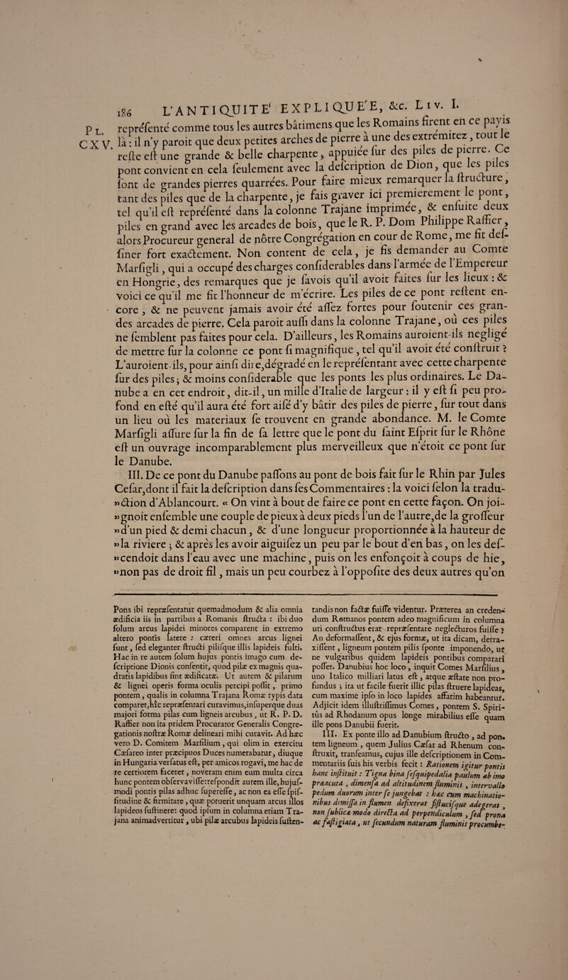 i86 rcnrcfcntc comme tous les autres bâtimens que les Romains firent en ce payts là ni n'y paroit que deux petites arches de pierre a une des extremitez, tout Je refie eil une grande & belle charpente b appuiee fur es pies e pierre, e pont convient en cela feulement avec la defcription de Dion, que les pi es font de orandes pierres quarrées. Pour faire mieux remarquer la ltiuc-ure, tant des piles que de la charpente, je fais graver ici premièrement le pont, tel qu’il eft repréfenté dans la colonne Trajane imprimée, & enluite deux piles en grand avec les arcades de bois, que le R. P. Dom Philippe Rallier, alors Procureur general de nôtre Congrégation en cour de Rome, me t e * finer fort exactement. Non content de cela, je fis demander au Comte Marfigli, qui a occupe des charges confiderables dans 1 armée de 1 Empereur en Hongrie, des remarques que je favois quil avoit faites lur les lieux : 8c voici ce qu il me fit l’honneur de m écrire. Les piles de ce pont îeltent en¬ core , 8c ne peuvent jamais avoir été alfez fortes pour foutenir ces gran¬ des arcades de pierre. Cela paroit aulh dans la colonne Trajane, ou ces piles ne femblent pas faites pour cela. D’ailleurs, les Romains auroient-ils négligé de mettre fur la colonne ce pont fi magnifique , tel qu il avoit ete conltruit ? L’auroient-ils, pour ainfi dire,degradé en lerepréfèntant avec cette charpente fur des piles; 8c moins conliderable que les ponts les plus ordinaires. Le Da¬ nube a en cet endroit, dit-il, un mille d’Italie de largeur : il y eft fi peu pro¬ fond en efte/ qu’il aura été fort aife d’y bâtir des piles de pierre, fur tout dans un lieu ou les matériaux fe trouvent en grande abondance. M. le Comte Marfigli affine fur la fin de fa lettre que le pont du laint Efprit fur le Rhône eft un ouvrage incomparablement plus merveilleux que nétoit ce pont fur le Danube. III. De ce pont du Danube paffons au pont de bois fait fur le Rhin par Jules Cefar,dont il fait la defeription dans fes Commentaires : la voici félon la tradu- »6tion d’Àblancourt. « On vint à bout de faire ce pont en cette façon. On jofi jjgnoit enfemble une couple de pieux à deux pieds l’un de l’autre,de la groffeur »>d’un pied 8c demi chacun, 8c d’une longueur proportionnée à la hauteur de »la riviere ; 8c apres les avoir aiguifez un peu par le bout d’en bas, on les défi, «cendoit dans l’eau avec une machine, puis on les enfonçoit à coups de hie, »mon pas de droit fil, mais un peu courbez à l’oppofite des deux autres qu’on Pons ibi repræfentatur quemadmodum 8c alia omnia ædificia iis in partibus a Romanis ftru&a : ibi duo folum arcus lapidei minores comparent in extremo akero ponds latere ; cæteri omnes arcus lignei funt, fed eleganter ftru&i pilifque illis lapideis fulti» Hac in re autem folum hujus pontis imago cum de- feriptione Dionis confentit, quod pilæ eXmagnis qua- dratis lapidibus fint ædificatæ. Ut autem & pilarum 6c lignei operis forma oculis percipi polïit, primo pontem, qualis in columna Trajana Romx typis data comparer,hîc repræfentari curavimus,infuperque duas majori forma pilas cum ligneis arcubus , ut R. P. D. Raffier non ita pridem Procurator Generalis Congre- gationis noftræ Romæ delineari mihi curavit. Ad hæc vero D. Comitem Marlilium , qui olim in exercitu Cæfareo inter præcipuos Duces numerabatur, diuque in Hungaria verfatus eft, per amicos rogavi, me hac de re certiorem faceret, noveram emm eum multa circa hune pontem obfervavi(Te:refpondit autem ille,hujuf- modi pontis pilas adhuc fuperefle, ac non ea elle fpif- fitudine & firmitate , quæ poruerit unquam arcus illos lapideos fuftinere: quod ipium in columna etiam Tra¬ jana animadvertitur, ubi pilæ arcubus lapideis fullen- tandisnon faétæ fuifle videntur. Præterea an creden* dum Romanos pontem adeo magnificum in columna uti conftrudtus erat repræfentare negleéturos fuiffe > An deformaflent, & ejus formæ, ut ita dicam, detra- xiflent, ligneum pontem pilis fponte imponendo, uc ne vulgaribus quidem lapideis pontibus comparari poftet. Danubius hoc loco , inquit Cornes Marfilius , uno Italico milliard latus eft , arque æftate non pro- fundus * ita ut facile fuerit illic pilas ftruere lapideas, cum maxime ipfo in loco lapides affatim habeantur. Adjicit idem illuftriflimus Cornes, pontem S. Spiri- tûs ad Rhodanum opus longe mirabilius elfe quam ille pons Danubii fuerit. III. Ex ponte illo ad Danubium ftrmfto , ad pon. tem ligneum , quem Julius Cæfar ad Rhenum con* ftruxit, tranfeamus, cujus ille deferiptionem in Com- mentariis fuis his verbis fecit : Rationem igitur pontis hanc inftituit : Tigna bina fefejuipedalia paulum abimo praacuta , dimenfa ad altitudinem fiuminis , intervallo pedum duorum inter fe jungebat : hac cum machinatio- nibus danijfa in flumen defixerat fiftucifque adegerat y non fublica modo âirefta ad perpendiculum , fed prôna ac fajiigiata, ut fecundum naturam fiuminis procumbc-