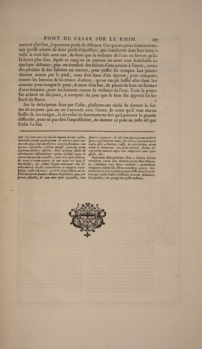 ttiettoit plus bas, a quarante pieds de diftancç. Ces quatre pieux loutenoient» une grofle poutre de deux pieds d’epaiflfeur* qui s’enclavoit dans leur inter-« Valle & etoit liée avec eux , de forte que la violence de l'eau ne fervoit qu’à« la ferrer plus fort. Apres ce rang on en mettoit un autre tout femblable à* quelque diihnce ; puis on etendoit des folives d’une poutre à l’autre, aveccc des perches & des fafcines en travers, pour pafler les troupes. Les pieux» etoient armez par le pied, ceux d’en haut d’un e'peron , pour rempart ce contre les bateaux & les troncs d’arbres, qu’on eut pu laiffer aller dans le ce courant pour rompre le pont j & ceux d’en bas, de pièces de bois en forme ce d arcs boutans, pour les foutenir contre la violence de l’eau. Tout le pont» fut achevé en dix jours, à compter du jour que le bois fut apporte lur le » bord du fleuve. t, Sur la defcription faite par Cefar, plufieurs ont tâche' de donner la for¬ me de ce pont : pas un ne s’accorde avec l’autre. Je crois qu’il vaut mieux laiflTer là ces images , la diverfite' de fentimens ne fert qu’à prouver la grande difficulté, pour ne pas dire l’impoflibilite, de donner ce pont au jufle tel que Cefar l’a fait. rent ; bis item contraria duo ad eumdem modum j un El a, intervallo pedum quadragenum ab inferiore parte con¬ tra vim atque impetum fluminis converfia flatuebat : bac Htraque bipedalibui trahi bus immiffis , quantum eorum tignorum junElura diflabat 3 binis utrinque fibulis ab extrema parte diflinebantur : quibus difclufis atque in contrariam partem revmElis 3 tanta erat operis firmitu- do atque ea rerum natura, ut quo major vis aqua fe incitaviffet , hoc arElius illigata tenerentur : bac di~ reEla materia in je El a contexebantur ac longurjts crati- bufque conflerneb rntur ; ac nihilo fecius fublica ad in- feriorem partem fluminis obliqua adigebantur, qua, pro pariete fubjeEla, & cum omni opéré conjunElœ, vim fluminis exciperent : & alla item fupra pontem mediocri [patio, ut fi arborum trunci, five naves, dejiciendi operis caufa, ejfent a Barbaris mijfœ bis defenforibus earum rerum vis minuerctur J neu ponti nocerent. Diebus de- cem quibus materia coepta erat comportait omni opéré ejfcElo , &c. Secuntlum defcriptionem illam a Cæfare fa<5hm complures conati funt formam pontis iftius delinea- re , nullufque cum altcro conlentit -, quamobrem imaginem nullam hîc affale confultius putavi. Sen- tentiarum ea in re varietas,quantæ difficultatis fitpom- rem quo pa&o Caefar conftruxit accurate delineare * iatis probat $ vix peragi rem poffe exiftimo. t \ I / /