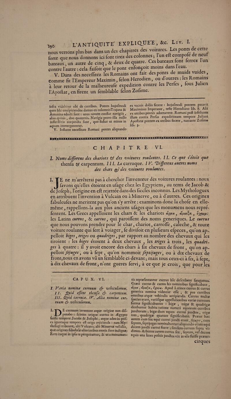 w, L'ANTIQUITE' EXPLIQUEE , &c. Liv. I. nous verrons plus bas dans un des chapitres des voitures Les ponts de cette forte que nous donnons ici font tirez des colonnes, 1 un eft compote de neuf bateaux, un autre de cinq , & deux de quatre. Ces bateaux font ferrez 1 un contre l’autre : cela faifoit que le pont enfonçoit moins dans 1 eau V. Dans des neceffitez les Romains ont fait des ponts de muids vuides, comme fit l’Empereur Max.min, félon Herodien, ou d outres : les Romains à leur retour de la malheureufe expédition contre les Perfes , lous Julien l’Apoflat, en firent un femblable félon Zofime. infra videbitur ubi de curribus. Pontes hujufmodi ex vacuis doliis fecere : hujufmodi pontem paravit quos hîc confpiciendos damus ex columnisTrajana &C Maximinus Imperator, telle Herodiano lib. 8. A u Antonina educti funt : unus novem conftat navigiis , ex utribus pontes adornavere. Romani poft înlehcem alius quinis , duo quaternis. Navigia porro ilia nullo illam contra Perlas expeditionem tempore Juhani infterftitio conjundta funt, quo fiebat ut minus in Apoftata: pontem ex utribus fecere , narrante o îmo aquam immergerentur. bb. 3* V. Inftante neceffitate Romani pontes aliquando KXXXXXXXXXXXXXXXXXXXXXXXXXXXXXXXXXX xxxxxxxxxxxxxxxxxxxxxxxxxxxxxxxxxx#.* C H A P I T R E VI. 1. Noms differens des chariots & des voitures roulantes. IL Ce que cetoit que thenla £5? carpentum. III. La earruque. IV. ^Differensautres noms des chars çt) des voitures roulantes. L TTE ne m’arrêterai pas à chercher l’inventeur des voitures roulantes : nous Jj favons quelles étoienten ufage chez les Egyptiens, au tems de Jacob ôc de Jofeph • l’origine en eft rejette'e dans des fiecles inconnus. Les Mythologues en attribuent l’invention à Vulcain ou à Minerve, ou à d’autres. Ces origines fabuleufes ne méritent pas qu’on s’y arrête : examinons donc la chofe en elle- même , rappellons-la aux plus anciens ufages que les monumens nous repre- fentent. Les Grecs appelloient les chars & les chariots dp, d'/ua^a y les Latins currus , & carrus y qui paroiffent des noms generiques. Le currus que nous pouvons prendre pour le char, chariot, carrofte, caleche, &: toute voiture roulante qui fert à voiager, fe divifoit en plufieurs efpeces, qu’on ap- pelloit higes, triges ou quadriges, par rapport au nombre des chevaux qui les tiroient : les higes etoient à deux chevaux , les triges à trois, les quadri¬ ges à quatre : il y avoit encore des chars à fix chevaux de front, qu’on ap¬ pelait fèjuges, ou à fept, qu’on nommoit feptijuges, ou à dix chevaux de front ^nous en avons vu un femblable ci-devant • mais tous ceux-ci à fix, à fept., à dix chevaux de front, n’ont gueres fervi, à ce que je crois, que pour les CA P u x. vi. I. Varia nomina curruum & vehicidorum. j i. Quid ejjent thcnfa & carpentum. III. Quid carruca. IV. Ali a nomina car. ruum & vehicidorum. I. T'X b curruum inventore atque origine non dif- Jl_* putabo : feimus utique currus in Ægypto fuilfe tempore Jacobi & Jofephi, atque adeoin prif- ca ignotaque tempora eft origo rejicienda : eam My- thologi tribuunt, alii Vulcano, alii Minervæ velaliis, qui origines fabulofæ ulterioribus moris funt irjdignæ. Rem itaque in ipfa re perquiramus, «Se ut a monumen- tis repræfentantur currus hîc deferibere fatagamus. Græci currus & carros his nominibus fîgnificabant , ctçuei , u.y.a.ta., oApud Latinos currus & carrus generica nomina videntur elle , & pro curribus omnibus atque vehiculis accipienda. Currus multæ fpecies étant, variifque appellationibus varia: curruum formæ fignificabantur : bigæ , trigæ & quadrigx dicebantur habita ratione numeri equorum curribus junbtoium 5 bigx duos equos currui jundlos , trigx très, quadrigæ quatuor fignificabant. P r ce ter hæc autem cum fex equi currui junefti étant, fauves, curn cptem, feptijuges nominabantur:aliquando etiam equi decem junéti currui fuere j fimilem currum fupra vi- dirnus. Arbitror autem currus fex , feptem, vel decem equis una linea pofitis jundtos vix in ulu fuifte præter- cirques