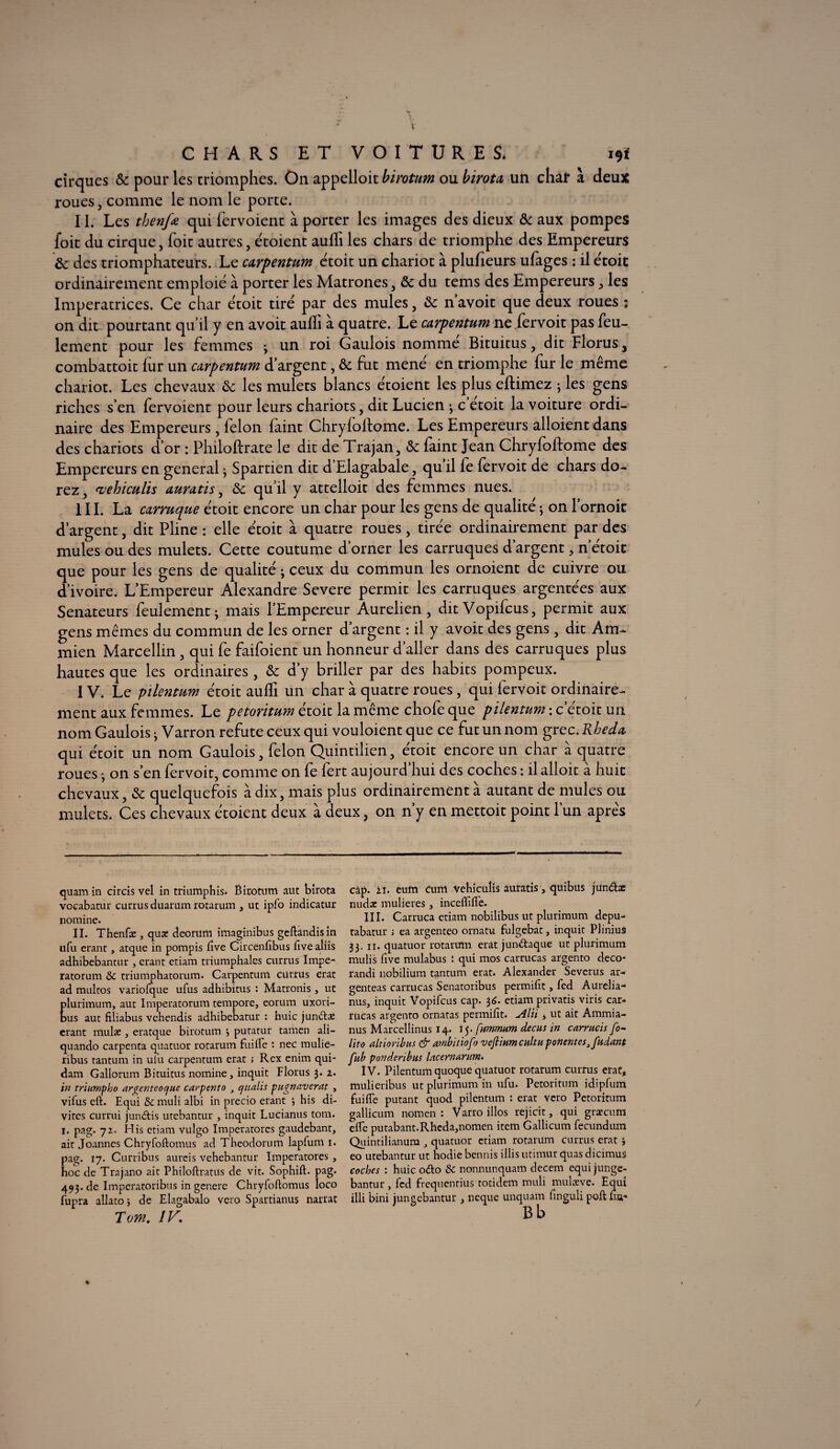 CHARS ET VOITURES* 19* cirques Ôc pour les triomphes. On appelloit birotum ou birota un char à deux roues, comme le nom le porte. II. Les thenfœ qui fervoient à porter les images des dieux ôc aux pompes foit du cirque, Toit autres, étoient aulli les chars de triomphe des Empereurs & des triomphateurs. Le carpentum étoit un chariot à plufieurs ufages : il étoit ordinairement emploie à porter les Matrones, ôc du tems des Empereurs, les Impératrices. Ce char étoit tire par des mules, &c navoir que deux roues : on dit pourtant qu’il y en avoit aulli à quatre. Le carpentum ne fervoit pas feu¬ lement pour les femmes ; un roi Gaulois nommé Bituitus, dit Florus, combattoit fur un carpentum d’argent, ôc fut mené en triomphe fur le même chariot. Les chevaux ôc les mulets blancs étoient les plus eftimez ; les gens riches s’en fervoient pour leurs chariots, dit Lucien ; c etoit la voiture ordi¬ naire des Empereurs, félon faint Chryfoftome. Les Empereurs alloient dans des chariots d’or : Philoftrate le dit de Trajan, ôc faint Jean Chryfoftome des Empereurs en general ; Spartien dit d’Elagabale, qu il fe fervoit de chars do¬ rez, vehiculis auratis, ôc qu’il y attelloit des femmes nues. III. La eunuque étoit encore un char pour les gens de qualité • on l’ornok d’argent, dit Pline : elle étoit à quatre roues, tirée ordinairement par des mules ou des mulets. Cette coutume d’orner les carruques d’argent, n’étoit que pour les gens de qualité ; ceux du commun les ornoient de cuivre ou d’ivoire. L’Empereur Alexandre Severe permit les carruques argentées aux Sénateurs feulement; mais l’Empereur Aurelien , ditVopifcus, permit aux gens mêmes du commun de les orner d’argent : il y avoit des gens, dit Am- mien Marcellin , qui fe faifoient un honneur d’aller dans des carruques plus hautes que les ordinaires , ôc d’y briller par des habits pompeux. IV. Le pilentum étoit aulli un char à quatre roues, qui fervoit ordinaire¬ ment aux femmes. Le petoritum étoit la même chofe que pilentum : c étoit un nom Gaulois ; Varron réfuté ceux qui vouloient que ce fut un nom grec. Rbeda, qui étoit un nom Gaulois, félon Quintilien, étoit encore un char à quatre roues ; on s’en fervoit, comme on fe fert aujourd’hui des coches : il alloit à huit chevaux, ôc quelquefois à dix, mais plus ordinairement à autant de mules ou mulets. Ces chevaux étoient deux à deux, on n’y en mettoit point l’un après quamin circis vel in triumphis. Birotum aut birota vocabatur currus duarum rotarum , ut ipfo indicatur nomine. II. Thenfæ , quæ deorum imaginibus geftandisin ufu erant, atque in pompis iîve Circenfibus fivealiis adhibebantur , crant etiam triumphales currus Impe- ratorum & triumphatorum. Carpentuni cütrus erat ad multos variofque ufus adhibitus : Matronis , ut lurimum, aut Imperatorum tempore, eorum uxori- us aut filiabus vehendis adhibebatur : huic jundlæ crant mulae , eratque birotum •, putatur tamen ali- quando carpenta quatuor rotarum fuide : nec mulie- ribus tantum in ulu carpentum erat ; Rcx enim qui¬ dam Gallorum Bituitus nomine, inquit Florus 3. 1. in trinmpho argcnteoc/ue carpento } cjiialis pugnaverat , vifus eft. Equi muli albi in precio erant ; his di- vites currui jundtis utebantur , inquit Lucianus tom. 1. pag. 72. His etiam vulgo Imperatorcs gaudebant, ait Joannes Chryfoftomus ad Theodorum lapfum 1. pag. 17. Curribus aurcis vehebantur Imperatores, hoc de Trajano ait Philoftratus de vit. Sophift. pag. 493.de Imperatoribus in genere Chryfoftomus loco fupra allato j de Elagabalo veto Spartianus narrat Tom. IV. càp. zi. eutn cum Vehiculis auratis, quibus jündx nuda: mulieres, inceftifl'e. III. Carruca etiam nobilibus ut plurimum depu- tabatur ; ea argenteo ornatu fulgebat, inquit Plinius 33. n. quatuor rotarum erât jundaque ut plurimum mulis five mülabus : qui mos carrucas argento déco- randi nobilium tantum erat. Alexander Severus ar- genteas carrucas Senatoribus permifit, fed Aurelia- nus, inquit Vopifcus cap. 3 6. etiam privatis viris car* rueas argento ornatas permiftt. Alti 4 ut ait Ammia- nus Marcellinus 14. 15. fummum decus in carmcis fo- lito altioribus & ambitiofo vcfiinm cuit h ponentes3fndant fub ponderibm lacernanim. IV. Pilentum quoque quatuor rotarum currus erat, mulieribus ut plurimum in ufu. Petoritum idipfum fuifle putant quod pilentum : erat veto Petoritum gallicum nomen : Varro illos rejicit, qui grxcum elfe putabant.Rheda,nomen item Gallicum fecundum Quintilianum , quatuor etiam rotarum currus erat } eo utebantur ut hodie bennis illis utimur quas dicimus coches : huic odlo & nonnunquam decem equi junge- bantur , fed fiequcntius totidem muli mulæve. Equi illi bini jungebantur , neque unquam finguli poft un*