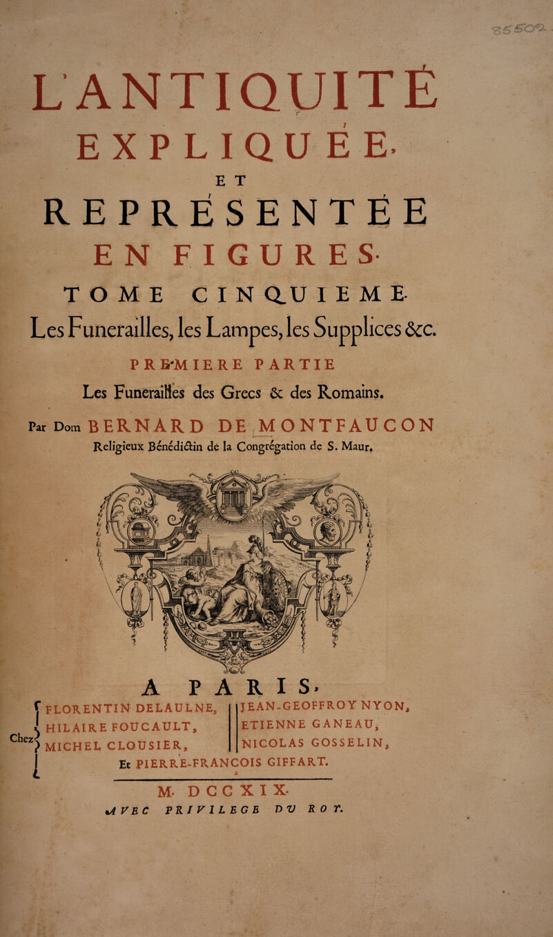 >o*x L ANTIQUITÉ f% .... EXPLIQUÉE. E T REPRÉSENTÉE EN FIGURES TOME C I N au I E M E Les Funérailles, les Lampes, les Supplices ôcc. PREMIERE PARTIE > y _ Les Funérailles des Grecs & des Romains. t Par Dom BERNARD DE MONTFAUCON Religieux Bénédi&in dé la Congrégation de S. Maur. A PARIS. f FLORENTIN DELAULNE, JEAN-GEOFFROY NYON, 1 HILAIRE FOUCAULT, ETIENNE GANEAU, heZ> MICHEL CLOUSIER, NICOLAS GOSSELIN, I Et PIERRE-FRANÇOIS GIFFART. t ‘_ M- D C C X I X- *avec privilège nv r o r.