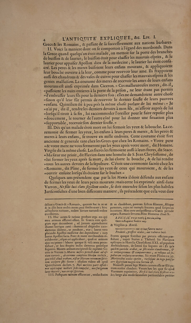 Grecs & les Romains, Ôc pafïant de là fucceflîvemcnt aux nations barbares. II. Voici la maniéré dont on fe comportoit à legard des moribonds. Dans la Grece quand quelqu’un étoit malade, on mettoit lur la porte des branc les de buiffon ôc de laurier ; le buiffon etoit pour chafTer les mauvais efprits, ôc e laurier pour appaifer Apollon dieu de la medecine , le laurier lui etoit con a- cré. Les peres &les meres baifoient leurs enfans mourans, Ôc appliquoient leur bouche ouverte à la leur, comme pour recevoir leur ame. Ils frappoient auflfi des chaudrons Ôc des vafes de cuivre pour chaffer les mauvais efprits ôc es genies malfaifans. La coutume des meres de recevoir les âmes de leurs enfans mouranseft ainfi exprimée dans Cicéron. » Cesmalheureufes meies, dit-il, «paffoient les nuits entières à la porte de la prifon , ne leur étant pas permis «d’embraffer leurs fils pour la derniere fois : elles ne demandoient autre choie «finon qu’il leur fût permis de recevoir le dernier foufle de leurs pauvres «enfans. Quintiliendit à peu pics la même chofe parlant de lui meme : » Je «n’ai pu, dit-il, rendre les derniers devoirs à mon fils, m afTeoir auprès de lui «lorfqu’il droit à fa fin , lui raccommoder l’oreiller pour le faire repofer plus «doucement, le tourner de l’autre côté pour lui donner une fituation plus «fupportable, recevoir fon dernier foufle. « III. Dés qu’un malade étoit mort on lui fermoit les yeux ôc la bouche. La ce¬ remonie de fermer les yeux, les enfans à leurs peres ôc meres , ôc les peres ôc meres à leurs enfans, fe trouve en mille endroits. Cette coutume etoit fort ancienne ôc generale tant chez les Grecs que chez les Romains. » Votre pere « ôc votre mere ne vous fermeront pas les yeux apre's votre mort, dit Homere. Virgile dit la même chofe. Les freres les fermoient aufli à leurs freres, dit Stace. «Ma fceur me prioit, dit Flavien dans une homelie de S. Jean Chryfoftome, de «lui fermer les yeux apre's fa mort, de lui clorre la bouche, ôc de lui rendre «tous les autres devoirs de la fepulture. C’étoit une ceremonie facrée chez les «Romains, dit Pline , de fermer les yeux de ceux qui mouroient, ôc de les «ouvrir enfuite lorfqu’ils étoient fur le bûcher.« Quelques-uns prétendent que par la loi Mœnia il étoit défendu aux enfans de fermer les yeux de leurs peres mourans : mais cette loi exprimée ainfi dans Varron, Ne filu lucï claro figillent oculos, fe doit entendre félon les plus habiles Jurifconfuites d’une bien differente maniéré ; ils prétendent que cela veut dire delicet a Græcis & a Romanis, quorum hac in re ut in aliis bene multis mores pene lîmiles erant ; hinc ad barbaras nationes, eodem fervato narrandi ordine tranfibimus. II. H ac autem fe ratione gerebant erga eos qui mox animam efflaturi effent. In Græcia cum quif- piam æger decumberet , ad januam apponebantur rhamni laurique rami : rhamnus ad abigendos caco- dæmonas idoneus, ut putabant, erat j laurus vero placando ApoUini medicinæ deo depütabatur j nam laurus Apollini facra. Pater & mater moribundum oR culabantur , ofque ori applicabant, quaft ut animam ejus reciperent : lebetes quoque & vafa ænea percu- tiebant, ut hoc ftrepitu malos dæmonas geniofque fugarent. Morem animam excipiendi Tic exprimit Ci- cero in Verrem -j.Matres mi fers pernottabant ad oft- îiura carceris , ab extremo complexu liber nm ex dit fa 3 cji-ta nihil aliud orabant, nijiut fliontm extremum ftpin- tnm excipere fibi liceret : idipfum videre eft apud Quintilianum declam. 7. Npn morienti pater affedi •> von a fri cap ut molli on fede compofiti , non fat igatum latiis mutavi, non excepi fpiritum. III. Poftquam aaimara eftlaverant, oculosftatim & os claudebant, parentes fcilicet filiorum , filiique parentum, cujus rei exempla fexcenta apud fcriptoies occurrunt. Mos certe antiquillïmus a Græcis perinde atquea Romanis fervatus.Hinc Homerus Iliad.X. A J'tln ov rot yt ira T>u> ÿ tôt fia palrtip Qçn KaQavôvn ®£j. & Virgilius 9. Æneid. •---- nec te tua fanera mater Produxi, preftive oculos, aut vulnera lavi. Fratres quoque fratribus par pietatis officium præ- ftabant , inquit Statius 2. Thebaid. Sic Flavianus epifeopus in Homilia Chryfoftomi XXI. ad populum Anthiochenum, de forore fua loquens ait : Et ipfa qnidem cjuotidie orabat, ut fîbi oculos clauderemus, & os conjungeremus & componeremus , ac relief ua ad fe- pulturam confueta curaremus. Sic etiam Plinius 11. 37. Morientibits oculos operire , rurfufsjue in rogo patefa- ccre Qujritiim rnagno ritu facrum eft. Nonnulli putant lege Mænia cautumeftene filii pa. trum oculos claudant. Verumhæclex quæ ftc apud V arronem exprimitur, Neftii luci claro fi filent onu- losj longe alio modo fecundum jurifconfultos peritio-