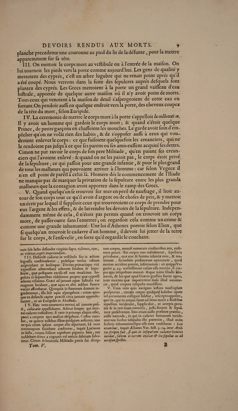 planche precedente une couronne au pied du lit de la défunte , pour la mettre apparemment fur fa tête. III. On mettoit le corps mort au veftibule ou à l’entrée de la maifon. On lui tournoit les pieds vers la porte comme aujourd’hui. Les gens de qualité y mettoient des cyprès, c’eft un arbre lugubre qui ne renait point après qu il a été coupé. Nous verrons dans la fuite des fepulcres auprès defquels lont plantez des cyprès. Les Grecs mettoient à la porte un grand vaiffeau d eau luftrale, apportée de quelque autre maifon où il n’y avoit point de morts. Tous ceux qui venoient à la maifon de deuil s’afpergeoient de cette eau en fortant.On pendoit aulfi en quelque endroit vers la porte, des cheveux coupez de la tête du mort, félon Euripide. IV. La ceremonie de mettre le corps mort à la porte s’appelloit U collocatim. Il y avoit un homme qui gardoit le corps mort ^ & quand c’étoit quelque Prince, de petits garçons en chalfoient les mouches. Le garde avoit foin d’em¬ pêcher qu’on ne volât rien des habits , & de s’oppofer aulîi à ceux qui vou- droient enlever le corps : ce que faifoient quelquefois les créanciers, qui ne le rendoient pas jufqu’à ce que fes parens ou fes amis euffent acquité fes dettes. Cimon ne put ravoir le corps de Ion pere Miltiade , qu’en paiant fes créan¬ ciers qui l’avoient enlevé : & quand on ne les paioit pas, le corps étoit privé, de la iepulture -, ce qui palfoit pour une grande infamie , & pour le plus grand de tous les malheurs qui pouvoient arriver à l’homme: car félon Vegece il n’en eft point de pareil à celui là. Homere dès le commencement de l’Iliade ne manque pas de marquer la privation de la fepulture entre les plus grands malheurs que la contagion avoit apportez dans le camp des Grecs. _ V. Quand quelqu’un fe trouvoit fur mer en péril de naufrage , il lioit au¬ tour de fon corps tout ce qu’il avoit d’argent ou de chofes de prix, & y mettoit un écrit par lequel il fupplioit ceux qui trouveroient ce corps de prendre pour eux l’argent &les effets, & de lui rendre les devoirs de la fepulture. Indépen¬ damment même de cela, il n'étoit pas permis quand on trouvoit un corps mort, de paffer outre fans l’enterrer ; on regardoit cela comme un crime de comme une grande inhumanité. Une loi d’Athenes portoit félon Elien, que ii quelqu’un trouvoit le cadavre d’un homme, il devoit lui jetter de la terre fur le corps, & l’enfevelir, en forte qu’il regardât le couchant. nam fub ledto defun&æ virginis fupra vidimus, cjus , ut videtur,capiti imponendam. III. Defunéti cadaver in veftibulo feu in ædium ingreflu conftituebatur , pedefque verfus oftium reipiciebant ut hodieque.- Divites primariique viri cypreiTum admovebant arborent feraient &c lugü- brem , quæ poftquam excifa eft non renafeitur. Se- pulcra in fequentibus videbimus propter quæ cyprefii arbores vifuntur. Græci ad januam aquæ luftralis vas magnum locabant, quæ aqua ex aliis ædibus funere vacuis afferebatur. Quotquot in funeream domum in- grederentur , ilia fefe aqua afpergebant : crincs quo- que ex defun&i capitc præcifi circa januam appende- bantur , ut ait Euripides in Alceftide. I V. Hæc vero ceremonia mortui ad januam pofi- ti, collocatio appellabatur. Aderat femper qui mor¬ tui cadaver cultodirer, fi vero is princeps aliquis effet, ueri a corpore ejus mufeas abigebant. Cuitos cura- at, ne quis ex veftibus illius quidpiam auferreti imo nequis etiam ipfum corpus alio afportaret. Id vero nonnunquam faciebant creditores, inquit Lucianus in lutin, corpus fcilicet rapiebant pignoris loco } nec reddebant donec a cognatis vel amicis debitum folve- retur. Cimon Athcnienfis Miltiadis patris fui abrep- Tom. V\ tum corpus^ nonnifi numerato creditoribus ære, redi- mere potuit. Sin corpus non redimeretur, fepultura privabatur, quæ erat &c fumma infamiæ nota , & ma¬ ximum j fecundum profanorum opinionem , quod mortuo accidere poterat, infortünium : ait quippeVe- getius 4. 44. acerbiffimum cafum efie mortuo, fi cor¬ pus ejus infepultum maneat. Atque initio Iliadis Ido- merus, de lue quæ apud Græcos grafiata fuerat agens, inter maxima quæ importaverat mala illud annume- rat, quod corpora iniepulta manfilfent. V. Cum vero quis navigans inftans naufragium profpiceret , circum corpus quidquid habebat opum vel pecuniarum colligare folebat, refcriptoappolito , quo iis , qui in corpus fuum ad littus maris a fiu&ibus repulfum inciderent, fupplicabat, ut accepta pecu- nia & in rem fuam converla , jufta funeris & lepul- turaî perfolverent. Imo etiam nullo præfente præmio , nulla mercede , iis qui in cadaver humanum incide¬ rent non licebat infepulto illo præterire , illud enim feeleris inhumanitatifquc efie nota cenfebatur : Lex etiam bac, inquit Ælianus Var. hift. 5. 14. inter Atttr cm feripra fuit, fi cjuis in infepultum cadaver hominis incidat, faltem ei terram injiciat & ita fepeliat ut ad occafum fp effet. B