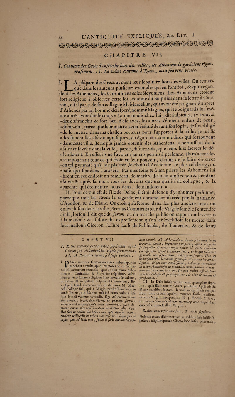 CHAPITRE VII. î. Coutume des Grecs d!enje<velir hors des villes • les Athéniens la garcioient rigoti- reufement. IL Lu même coutume uT{ome, mais Jouvent violée. I. A plupart des Grecs âvoient leur fepulture hors des villes. On remai- 1 ^que dans les auteurs plufîeurs exemples qui en font foi, ôc qui regar¬ dent les Athéniens, les Corinthiens & les Sicyoniens. Les Athéniens etoienc fort religieux à oblerver cette loi, comme dit Sulpitius dans la lettre a Cicé¬ ron , où il parle de fon collègue M. Marcellus , qui avoit été poignarde auprès d’Athenes par un homme deielperé,nomme Magius, qui fe poignarda lui-me- me apres avoir fait le coup. » Je me rendis chez lui, dit Sulpitius, j y trouvai «deux affranchis ôc fort peu d’efclaves», les autres setoient enfuis de peur, «difoit-on, parce que leur maitre avoit été tué devant fon logis j jefusoblige «de le mettre dans ma chaife à porteurs pour l’apporter à la ville ; je lui hs «des funérailles affez magnifiques, eu égard aux commoditez qui fe trouvent «dans cette ville. Je ne pus jamais obtenir des Athéniens la permiffion de le «faire enfevelir dans la ville } parce, difoient-ils, que leurs loix facrées le de'- «fendoient. En effet ils ne l’avoient jamais permis à perfonne. Ils m’accorde- «rent pourtant tout ce qui étoit en leur pouvoir ; c’étoit de le faire enterrer «en tel gymnafe quil me plairoit Je choifis f Academie , le plus célébré gym- «nafe qui foit dans l’univers. Par mes foins ôc à ma priere les Athéniens lui «firent en cet endroit un tombeau de marbre. Je lui ai ainfi rendu ôc pendant «fa vie ôc après fa mort tous les devoirs que ma qualité de collègue, ôc la «parenté qui étoit entre nous deux, demandoient. « 11. Pour ce qui eft de file de Delos, il étoit défendu d’y inhumer perfonne^ pareeque tous les Grecs la regardoient comme confacrée par la naiffance d’Apollon & de Diane. On croit qu’à Rome dans les plus anciens tems on cnfeveliffoit dans la ville -, Servius Commentateur de Virgile femble l’entendre ainfi, lorfqu’il dit que du forum ou du marché public on rapportoit les corps à la maifon : ôc Ifidore dit expreffement qu’on enfeveliffoit les morts dans leur maifon : Cicéron l’affure aulfi dePublicola, de Tudertus, ôc de leurs C A P U T VII. I. Ri tus corpora extra urbes fepeliendi apud Gratcos , a b Athenienjïbus rigide fervabatur. II. A Romanis item 3fedfœpe violatus. ï. T) Ars maxima Gnccorum extra urbes fepulcra A. habebant : multa apud feriptores hujus confuc- tudinis occutrunt exémpla, quæ ut plurimum Athe- nienfes, Corinthios & Sicyonios refpiciunt. Athe- nienfes vero fumma réligione hune morem fervabant, ur videre eft in epiftola Sulpitii ad Ciceronem , lib. 4. Epift. famil. Ciccronis iz. ubide morte M. Mar- celli collegæ fui , qui a Magio perditiftimo homine confoftus eft, qui Magius poft infli&um vulnus fefe ipfe lethali vulnere confodit. Ego ad tabernaculum ejus p erre xi ; inveni duos libertos & pnuculos fervos s rcliquos ai chant profugijfe metu perterritos cjnod do¬ minas eorum ante tabernaculum interfeflus effet. Con¬ fias fum in eadem ilia leüica qna ipfe delatus eram , meifque leflicariis in urbem enm referre 5 ibique pro ea copia qn& Athenis erat, fanas ei fatis amplumfacien- dum curavi. Ab Athenienfbas locum fepu'turœ intra urbem ut durent, impetrare non pot ai, quoi reliai iis fe impediri dicerent : ne que tam^n id antea cutqnam conctjferant. Çfaod proximum fuit , ut in quo velL mus gyrnnafto eumfepclinmus , nobis permiferant. Nos in nobtliffmo orbis terrarum gymnafio Acadimia locum de- legimus ; ibique eum combujftmus , poft caque curavimus ut iidem Athenienfes in eodcmloco monumentum ei mar- rnorcum faciendum locarent. Ita quæ noftra ojft ia f ité¬ rant pro collegio & propinquitate , & vivo & mort ho ei praftitimus. / II. In Dclo infula veritum erat quempiam fepe- lire , quia illam omnes Graeci putabant Apollinisôc Dianæ natalibus facram. Romæ antiquiffimis tempo- ribus intra urbem fepultos mortuos fuiiïe credirur. Servius Virgilii interpres, ad lib. 5. Æueid. E f ro > ait, domi.m fuam referebatur mortuus prlmis temporibus: quoreferri poteft illud Virgilii : Sedibus hune refer ante fuis , & conde fepulcro. Ifidorus etiam dicit mortuos in ædibus fuis fuiffe fe¬ pultos ; idipfumque ait Cicero loco infra referendo , #