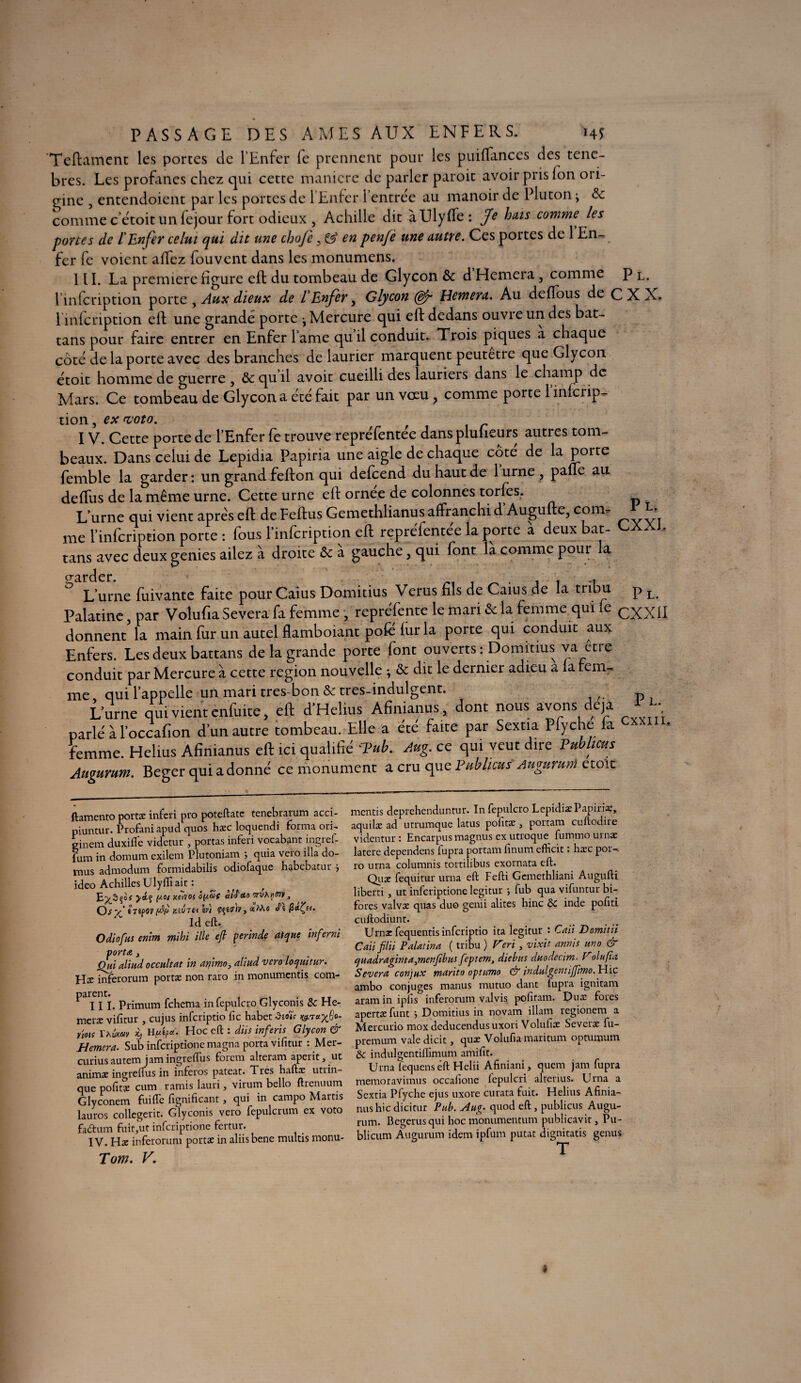 PASSAGE DES AMES AUX ENFERS. **45“ Teftament les portes de l’Enfer fe prennent pour les puiflances des tene- bres. Les profanes chez qui cette maniéré de parler paroit avoir pris fon ori¬ gine , entendoient par les portes de l’Enfer l’entrée au manoir de Pluton -y & commec’étoit unfejour fort odieux , Achille dit àUlyffe: fe hais comme les portes de l'Enfer celui qui dit une chofe, & en penjè une autre. Ces portes de 1 En- fer fe voient allez fou vent dans les monumens. III. La première figure eft du tombeau de Glycon &: d Hemera, comme p l. l’infcription porte , Aux dieux de l'Enfer3 Glycon (dp Hemera. Au deffous de C X X. l infcription eft une grande porte j Mercure qui eft dedans ouvre un des bat - tans pour faire entrer en Enfer l ame quil conduit. Trois piques a chaque côté de la porte avec des branches de laurier marquent peutetre que Glycon étoit homme de guerre , & qu il avoir cueilli des lauriers dans le champ de Mars. Ce tombeau de Glycon a été fait par un vceu 3 comme porte 1 inlcrip- tion, ex-voto. IV. Cette porte de l’Enfer fe trouve repréfentée dansplulieurs autres tom¬ beaux. Dans celui de Lepidia Papiria une aigle de chaque cote de la porte femble la garder : un grand fefton qui defeend du haut de 1 urne , pâlie au deftus de la même urne. Cette urne eft ornee de colonnes torfes. L’urne qui vient apres eft de Feftus Gemethlianus affranchi d Augufte, corn- b; me l’infcription porte : fous l’mfcription eft repréfentée la porte a deux bat- GAAJ. tans avec deux genies ailez à droite & à gauche , qui font là comme pour la L’urne fuivante faite pourCaius Domitius Verus fils de Caius de la tribu p L Palatine, par Volufia Severa fa femme , repréfente le mari & la femme qui le CXXII donnent la main fur un autel flamboiant pofe lur la porte qui conduit aux Enfers. Les deux battans de la grande porte font ouverts : Domitius va être conduit par Mercure à cette région nouvelle -, & dit le dernier adieu a la rem- me qui 1 appelle un mari tres-bon & tres-indulgent. L’urne qui vient enfuite, eft d’Helms Afinianus, dont nous avons déjà ± ^ parlé àloccafion d’un autre tombeau. Elle a été faite par Sextia Pfyche la CXXIII‘ femme. Helius Afinianus eft ici qualifié Tub. Aug. ce qui veut dire Publicus Augurum. Beger qui adonné ce monument a cru que Puhlicus Augurum etoit ftamento portât inferi pro poteftatc tenebrarum acci- piuntur. Profaniapud quos hæc loquendi forma ori- ginem duxifte videtur , portas inferi vocabgnt ingref- fum in domum exilem Plutoniam quia vero ilia do- mus admodum formidabilis odiofaque habebatur ; ideo Achilles Ulyffi ait : E>3ço# yiç (toi Keivot ôy.af do ■ÿrt/A)iW 3 Ôsv’htpovfti Kiînciiv) ÇÇiflV, «Mû Ideft. Odiofus enim mihi ille eft perinde atque infernï porta j Oui aliud occultât in animo, aliud vero loquitur. Hæ inferorum portæ non raro in monumentis com¬ parent. t III. Primum fehema in fepulcro Glyconis 8c He- meræ vifîtur , cujus inferiptio fie habet *3-eo*V yiois Thvxav H«éP«. Hoc eft : dits inferis Glycon & Hemera. Sub inferiptione magna porta vifîtur : Mer- curiusautemiamingreflixs forera alteram aperit, ut animæ ingreflus in inferos pateat. Très haftx utrin- que pofits cum ramis lauri, virum bello ftrenuum Glyconem fuifte fignificant, qui in campo Martis lauros collegerit. Glyconis vero fepulcrum ex voto fadum fuir,ut inferiptione fertur. IV. Hæ inferorum portæ in aliisbene multis rnonu- Tom. V. mentis deprehenduntur. In fepulcro Lepidiae Papiria;, aquilæ ad utrumque latus pofitæ, portam euftodire videntur : Encarpus magnus ex utroque fummo urnæ latere dependens fupra portam finum efficit : hæc por-. ro urna columnis tortilibus exornata eft. Quæ fequitur urna eft Fefti Gcmethliani Augufti liberti, ut inferiptione legitur fub qua vifuntur bi- fores valvx quas duo genii alites hinc 8c inde pofiti euftodiunt. Urnat fequentis inferiptio ita legitur : Caii Domitii Caiiftlii Palatina ( tribu ) Péri, vixit annis uno & quadrdginta}menftbus feptem, diebus duodecim. Polufia Severa conjux manto optumo & indulgentiftimo. Hic ambo conjuges manus mutuo dant fupra ignitam aram in ipfis inferorum valvis pofitam. Dux fores apertæ funt j Domitius in novam illam regionem a Mercurio mox dcducendus uxori Volufiæ Severæ fu- premruri vale dicit, qux Volufia maritum opturaum 8c indulgentiflimum amifit. Urna fequens êft Helii Afiniani, quem jam fupra memoravimus occafione fepulcri alterius. Urna a Sextia Pfyche ejus uxore curata fuit. Helius Afinia¬ nus hic dicitur Pub. Aug. quod eft, publiais Augu¬ rum. Begerusqui hoc monumentum publicavit, Pu- blicum Augurum idem ipfum putat dignitatis genus