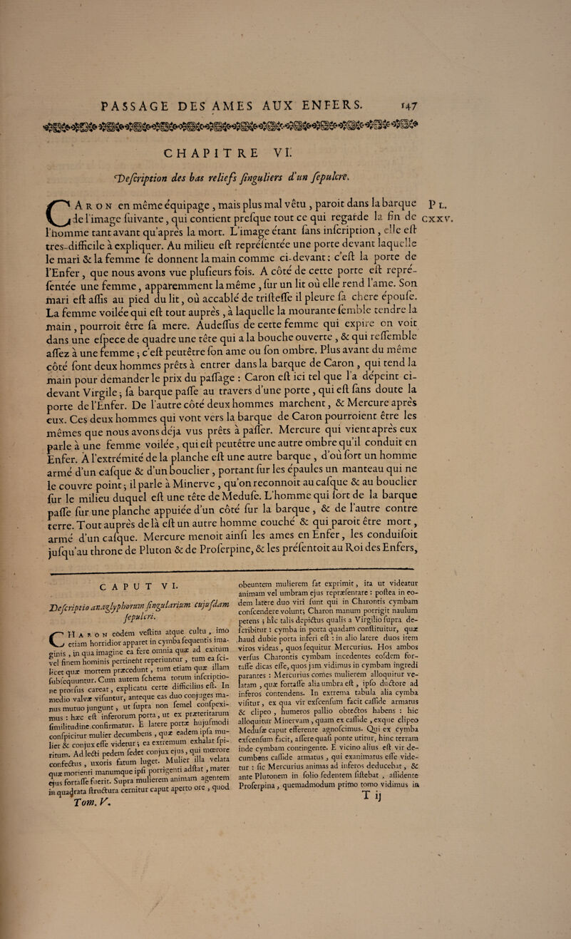 CHAPITRE V II <~Defcrwtion des bas reliefs finguliers d’un fcpukrc, » * CAron en même équipage , mais plus mal vêtu , paroic dans la barque de l image fuivante, qui contient prefque tout ce qui regarde la En de l’homme tant avant quaprês la mort. L’image étant (ans infcription, elle eft très-difficile à expliquer. Au milieu eft repréfentée une porte devant laquelle le mari &: la femme fe donnent la main comme ci-devant : c eft la porte de l’Enfer, que nous avons vue plufieurs fois. A côte de cette porte eft repre- fentée une femme, apparemment la même , fur un lit ou elle rend 1 ame. Son mari eft aflis au pied du lit, où accablé de triftefte il pleure fa chere epoufe. La femme voilée qui eft tout auprès , à laquelle la mourante femble tenare la main , pourroit être fà mere. AudefTus de cette femme qui expire en voit dans une efpece de quadre une tête qui a la bouche ouverte , & qui reffemble aftez à une femme ; c eft peutêtre fon ame ou fon ombre. Plus avant du meme côté font deux hommes prêts a entrer dans la barque de Caron , qui tend la main pour demander le prix du pafïage : Caron eft ici tel que 1 a dépeint ci- devant Virgile ; fa barque paffe au travers d’une porte, qui eft fans doute la porte de l’Enfer. De l’autre côté deux hommes marchent, & Mercure après eux. Ces deux hommes qui vont vers la barque de Caron pourroient être les mêmes que nous avons déjà vus prêts apaflci. hlercuic qui vientapres eux parle à une femme voilée , qui eft peutêtre une autre ombre qu’il conduit en Enfer. À l’extrémité de la planche eft une autre barque , d’où fort un homme armé d’un calque & d’un bouclier, portant fur les épaules un manteau qui ne le couvre point ; il parle à Minerve , qu’on reconnoit au cafque & au bouclier fur le milieu duquel eft une tête de Medufe. L’homme qui fort de la barque paffe fur une planche appuiée d’un côté fur la barque , & de l’autre contre terre. Tout auprès de là eft un autre homme couché & qui paroit être mort, armé d’un cafque. Mercure menoit ainfi les âmes en Enfer, les conduifoit jufqu’au throne de Pluton & de Proferpine, & les préfentoit au Roi des Enfers, c A P u T vi. Jf) c je ri Ptio d udzjyf horum jirifuldriuM ciijUj ddm Jcpuicri. CH a R ô n eôdem veftitu atque cultu , imo ctiam horridior apparet in cymba fequentis ima- TÎnis , in qua imagine ca fere omnia quæ ad exuum /cl finem hominis pertinefit reperiuntur , tum ea ici- icet quæ mortem praccedunt, tum etiam quae îllam «biêquuntur. Cum aurem fehema totum mfcnpdo- 4C prorfus carcat, explicatu certc difficilius eft. In îiedio valvx vifuntur, anteque eas duo conjuges ma- uis mutuo jungunt > ut fupra non femel confpexi- nus : hæc eft infcrorutn porta, ut ex prxteritarum jmilitudine.confirmatur. E laterc port* hiqufmodi -onfpicitur mulier decumbens, qu* eadem jpla mu- ier & coniuxcfle videtur*, eacxticmum ex a at pi itum. Adledi pedera fedet conjux ejus, qui mœrore :onfedus, uxoris fatum luget. Mulier ilia velata niæ morienti manumque ipfi porrigenti adftat , mater îjus fortaflefuerit. Supra muliercm animam agentem h qua^rata ftruftura ccrnitur caput aperto orc , quod Tom. V, obeuntem muüerem fat exprimit, ira ut videatur ànimam vel umbram ejus repræfenrarc : poftea in eo- dem laterc duo viri funt qui in Charontis cymbam confeendere voluntj Charon manum porrigit naulum petens j hic talis depidus qualis a Virgilio füpra de- lcribitur : cymba in porta quadam conftituitur, qua: haud dubie porta inferi eft : in alio latere duos item viros videas, quos fequitur Mercurius. Hos ambos verfus Charontis cymbam incedentes eofdcm for- tafle dicas cfîe, quos jam vidimus in cymbam ingredi parantes : Mercurius cornes muüerem alloquitur ve- latam , qute fortafle aliaumbraeft , ipfo dudtorc ad inferos contendens. In extrema tabula alia cymba vifitur, ex qua vir exfeenfum facic caflide armatus clipeo , humeros pallio obteétos habens : hic alloquitur Minervam , quam ex caffide , exque clipeo Medufæ caput efterenre agnofeimus. Qui ex cymba exfeenfum ficit, affere quafi ponte utitur, hinc terram inde cymbam contingente. E vicino alius eft vir de- cumbsns caffide armatus, qui exanimatus efle vide¬ tur : fie Mercurius animas ad inferos deducebat, & ante Plutonem in folio fedentem fiftebat , aflidente Proferpina, quemadmodum primo tomo vidimus in Ti] \ Pl. exxv.